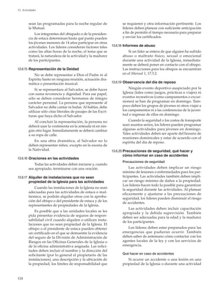 118
13. Actividades
sean las programadas para la noche regular de
la Mutual.
Los integrantes del obispado o de la presiden-
cia de estaca determinan hasta qué punto pueden
los jóvenes menores de 14 años participar en otras
actividades. Los líderes consideran factores tales
como las altas horas de la noche, el tema que se
tratará, la naturaleza de la actividad y la madurez
de los participantes.
13.6.15	Representación de la Deidad
No se debe representar a Dios el Padre ni al
Espíritu Santo en ninguna reunión, actuación dra-
mática o presentación musical.
Si se representara al Salvador, se debe hacer
con suma reverencia y dignidad. Para ese papel,
sólo se deben considerar hermanos de íntegro
carácter personal. La persona que represente al
Salvador no debe cantar ni bailar. Al hablar, debe
utilizar sólo citas literales de pasajes de las Escri-
turas que haya dicho el Salvador.
Al concluir la representación, la persona no
deberá usar la vestimenta en la antesala ni en nin-
gún otro lugar. Inmediatamente se deberá cambiar
a su ropa de calle.
En una obra dramática, al Salvador no lo
deben representar niños, excepto en la escena de
la Natividad.
13.6.16	Oraciones en las actividades
Todas las actividades deben iniciarse y, cuando
sea apropiado, terminarse con una oración.
13.6.17	Alquiler de instalaciones que no sean
propiedad de la Iglesia para las actividades
Cuando las instalaciones de la Iglesia no sean
adecuadas para las actividades de estaca o mul-
tiestaca, se podrán alquilar otras con la aproba-
ción del obispo o del presidente de estaca y de los
representantes de propiedades de la Iglesia.
Es posible que a las unidades locales se les
pida presentar evidencia de seguros de respon-
sabilidad civil cuando alquilen o utilicen insta-
laciones que no sean propiedad de la Iglesia. El
obispo o el presidente de estaca pueden obtener
un certificado en el que se demuestre la evidencia
del seguro de la División de Administración de
Riesgos en las Oficinas Generales de la Iglesia o
de la oficina administrativa asignada. Las solici-
tudes deben incluir el nombre y la dirección del
solicitante (por lo general el propietario de las
instalaciones), una descripción y la ubicación de
la propiedad, los límites de responsabilidad que
se requieren y otra información pertinente. Los
líderes deben planear con suficiente anticipación
a fin de permitir el tiempo necesario para preparar
y enviar los certificados.
13.6.18	Informes de abuso
Si un líder se entera de que alguien ha sufrido
abuso o maltrato físico, sexual o emocional
durante una actividad de la Iglesia, inmediata-
mente se deberá poner en contacto con el obispo.
Las instrucciones para los obispos se encuentran
en el Manual 1, 17.3.2.
13.6.19	Observancia del día de reposo
Ningún evento deportivo auspiciado por la
Iglesia (tales como juegos, prácticas o viajes) ni
eventos recreativos (como campamentos o excur-
siones) se han de programar en domingo. Tam-
poco deben los grupos de jóvenes ni otros viajar a
los campamentos ni a las conferencias de la juven-
tud o regresar de ellos en domingo.
Cuando la seguridad o los costos de transporte
sean asuntos serios, los líderes pueden programar
algunas actividades para jóvenes en domingo.
Tales actividades deben ser aparte del horario de
reuniones dominicales y estar de acuerdo con el
espíritu del día de reposo.
13.6.20	Precauciones de seguridad, qué hacer y
cómo informar en caso de accidentes
Precauciones de seguridad
Las actividades deben implicar un riesgo
mínimo de lesiones o enfermedades para los par-
ticipantes. Las actividades también deben impli-
car un riesgo mínimo de daños a la propiedad.
Los líderes hacen todo lo posible para garantizar
la seguridad durante las actividades. Al planear
eficazmente y ajustarse a las precauciones de
seguridad, los líderes pueden disminuir el riesgo
de accidentes.
Las actividades deben incluir capacitación
apropiada y la debida supervisión. También
deben ser adecuadas para la edad y la madurez
de los participantes.
Los líderes deben estar preparados para las
emergencias que pudieran ocurrir. También
deben saber de antemano cómo contactar con los
agentes locales de la ley y con los servicios de
emergencia.
Qué hacer en caso de accidentes
Si ocurre un accidente o una lesión en una
propiedad de la Iglesia o durante una actividad
 