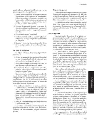 119
13. Actividades
13.Actividades
auspiciada por la Iglesia, los líderes observan las
pautas siguientes, si es pertinente:
	 1.	Prestar primeros auxilios. Si una persona nece-
sita atención médica además de simplemente
primeros auxilios, póngase en contacto con
los servicios médicos de emergencia, con el
obispo o presidente de estaca, con uno de los
padres, el tutor u otro familiar.
	 2.	En caso de extravío de una persona o de
muerte, notifique inmediatamente a las autori-
dades policiales locales y coopere plenamente
con ellas.
	 3.	Proporcionar apoyo emocional.
	 4.	No fomente ni disuada la acción legal contra
la Iglesia, y no haga compromisos en nombre
de la Iglesia.
	 5.	Recabar y preservar los nombres y los datos
de los testigos, relatos de los hechos y fotogra-
fías.
Dar parte de accidentes
Se deberá informar al obispo o al presidente
de estaca si:
	 1.	Ocurre un accidente, una lesión o enfermedad
en una propiedad de la Iglesia o durante una
actividad auspiciada por la Iglesia.
	 2.	Desaparece una persona que participaba en
una actividad auspiciada por la Iglesia.
	 3.	Se producen daños a propiedades privadas,
públicas o de la Iglesia durante una actividad
auspiciada por la Iglesia.
Si una persona ha resultado gravemente herida
o está desaparecida, si se ha dañado seriamente
una propiedad, o si se anticipa una acción legal
o se amenaza con ella, el presidente de estaca (o
un obispo bajo su dirección) tomará de inmediato
una de las medidas siguientes:
	 1.	En los Estados Unidos o en Canadá, informa
a la División de Administración de Riesgos de
las Oficinas Generales de la Iglesia (1-801-240-
4049 ó 1-800-453-3860, extensión 2-4049; des-
pués de horas laborales o en fines de semana,
llame al 1-801-240-1000 o al 1-800-453-3860, y
la operadora inmediatamente contactará con
alguien).
	 2.	Fuera de Estados Unidos y de Canadá, informa
a la oficina de Área.
Los líderes también informan al gerente de
propiedades sobre las lesiones y los daños rela-
cionados con instalaciones o propiedades de la
Iglesia.
Seguros y preguntas
Los líderes deben repasar la aplicabilidad del
Programa de seguros para actividades de la Iglesia
si ocurriera una lesión durante una actividad, un
evento o una asignación auspiciada por la Iglesia.
Para información sobre seguros, véase 13.6.9.
El presidente de estaca (o un obispo bajo su
dirección) refiere preguntas sobre asuntos de
seguridad o demandas contra la Iglesia a la Divi-
sión de Administración de Riesgos o a la oficina
de Área.
13.6.21	Deportes
Las actividades deportivas de la Iglesia pro-
porcionan oportunidades de actividad física sana,
hermanamiento y buen espíritu deportivo. El énfa-
sis de las actividades deportivas en la Iglesia recae
en la participación, el buen espíritu deportivo y el
desarrollo de habilidades, no en la competición.
Todos los integrantes de un equipo deben tener
oportunidades frecuentes para jugar.
La presidencia de estaca aprueba las reglas
de las actividades deportivas auspiciadas en su
estaca. Si se llevan a cabo actividades deportivas
de área o multiestaca, un miembro de la Presi-
dencia de los Setenta o de la Presidencia de Área
aprueba las reglas para todas las unidades que
participen. Se pueden consultar las reglas que se
utilizan en las actividades deportivas de las escue-
las o de las comunidades locales.
Si se realizan actividades deportivas multies-
taca, éstas las administran especialistas en depor-
tes que son llamados por presidentes de estacas
agente designados por un miembro de la Presi-
dencia de los Setenta o de la Presidencia de Área.
No se aprueban los torneos deportivos de Área.
Los participantes en actividades deportivas
auspiciadas por la Iglesia no tienen necesidad de
ser miembros de la Iglesia. No obstante, deben
vivir dentro de los límites de la estaca y estar de
acuerdo en seguir las normas y las directrices de
la Iglesia.
La presidencia de estaca establece pautas que
especifiquen las edades a las que los jugadores
pueden participar en los deportes de la Iglesia.
Estas pautas deben tener en cuenta la cultura
local, la situación geográfica, el sistema escolar y
las reglas que gobiernen las organizaciones depor-
tivas. Tales decisiones se deben tomar antes de
comenzar la temporada a fin de que todo el que
participe entienda las normas relacionadas con la
edad y con los requisitos de participación.
Las organizaciones deportivas de escuelas,
estados, provincias y nacionales con frecuencia
 