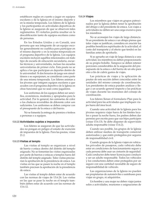 120
13. Actividades
establecen reglas en cuanto a jugar en equipos
escolares y de la Iglesia en el mismo deporte y
en la misma temporada. Los líderes de la Iglesia
y los participantes en actividades deportivas de
la Iglesia se aseguran de que se observen tales
reglamentos. El violarlos podría resultar en la
descalificación tanto de equipos escolares como
de personas.
En los Estados Unidos y en Canadá, una
persona que sea integrante de un equipo esco-
lar generalmente no cualifica para participar en
el mismo deporte y en la misma temporada en
el programa deportivo de la Iglesia. Los equipos
escolares incluyen aquéllos relacionados con todo
tipo de escuela de educación secundaria, escue-
las técnicas y universidades, incluso las escuelas
universitarias de primer ciclo. Esta pauta no se
aplica a los que participan en deportes dentro de
la universidad. Si dos horarios de juego son simul-
táneos o se superponen, se consideran como parte
de una misma temporada. Los líderes animan a
los jóvenes que integren equipos escolares a que
ayuden con el programa deportivo de la Iglesia en
otras funciones que no sean como jugadores.
Los uniformes de los equipos deben ser senci-
llos, económicos, modestos y apropiados para la
actividad. Por lo general, las camisetas de color
o los chalecos reversibles de diferente color son
suficientes. Los uniformes se deben comprar con
el presupuesto de la estaca o del barrio.
No se fomenta la entrega de premios o trofeos
a personas o a equipos.
13.6.22	Actividades sujetas a impuestos
Los líderes se aseguran de que las activida-
des no pongan en peligro el estado de exención
de impuestos de la Iglesia. Para las pautas, véase
21.2.
13.6.23	Visitas al templo
Las visitas al templo se organizan a nivel
de barrio o estaca dentro del distrito del templo
asignado. No se fomentan las visitas organizadas
por parte de barrios o estacas a templos fuera del
distrito del templo asignado. Tales visitas precisa-
rían la aprobación de la presidencia de estaca. Las
visitas en las que se pasen la noche en el templo
también precisan la aprobación de la presidencia
de estaca.
Las visitas al templo deben estar de acuerdo
con las normas de viajes de 13.6.24. Las visitas
en las que se pase la noche en el templo tam-
bién deben estar de acuerdo con las normas de
13.6.12.
13.6.24	Viajes
Los miembros que viajen en grupos patroci-
nados por la Iglesia deben tener la aprobación
del obispo o del presidente de estaca. Los viajes a
actividades no deben ser una carga excesiva para
los miembros.
No se aconsejan los viajes de larga distancia.
Si un presidente de estaca o un obispo piensa que
tales viajes se justifican, considera en oración los
posibles beneficios espirituales de la actividad, el
costo del transporte y el efecto que tendrá en las
familias antes de aprobarlo.
Si se aprueba un viaje de larga distancia a una
actividad, los miembros no deben proporcionarlo
de su propio bolsillo. Tampoco se deben retener
porciones considerables de la asignación del pre-
supuesto de la estaca o del barrio de un año para
otro a fin de cubrir gastos de viajes.
Las prácticas de viajes y la aplicación de
pautas de esta sección deben concordar entre las
unidades del mismo consejo de coordinación.
Los presidentes de estaca pueden analizar y lle-
gar a un acuerdo general respecto a las prácticas
de viajes durante las reuniones del consejo de
coordinación.
Los líderes llenan el formulario Plan para la
actividad para las actividades que impliquen via-
jes fuera del área local.
Cuando una actividad de la Iglesia para los
jóvenes requiera viajar fuera de los límites loca-
les o pasar la noche fuera, los padres deben dar
permiso por escrito para que sus hijos participen
(véase 13.6.13). Se debe disponer de supervisión
adulta responsable (véase 13.6.2).
Cuando sea posible, los grupos de la Iglesia
deben utilizar medios de transporte comercial
autorizados y que estén protegidos por seguros
de responsabilidad civil.
Cuando grupos de la Iglesia viajen en vehícu-
los privados de pasajeros, cada vehículo debe
estar en condiciones de funcionamiento seguro y
cada persona debe usar un cinturón de seguridad.
Cada conductor debe tener licencia para conducir
y ser un adulto responsable. Todos los vehículos
y los conductores deben estar protegidos por un
seguro con una cantidad razonable de seguro de
responsabilidad de vehículo.
Las organizaciones de la Iglesia no pueden
ser propietarias de automóviles o autobuses para
viajar en grupo, ni adquirirlos.
Un hombre y una mujer no deben viajar juntos
solos a actividades, reuniones o asignaciones de
 