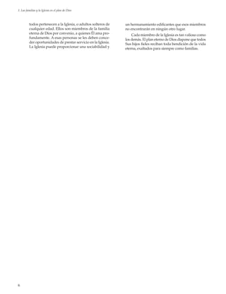 6
1. Las familias y la Iglesia en el plan de Dios
todos pertenecen a la Iglesia, o adultos solteros de
cualquier edad. Ellos son miembros de la familia
eterna de Dios por convenio, a quienes Él ama pro-
fundamente. A esas personas se les deben conce-
der oportunidades de prestar servicio en la Iglesia.
La Iglesia puede proporcionar una sociabilidad y
un hermanamiento edificantes que esos miembros
no encontrarán en ningún otro lugar.
Cada miembro de la Iglesia es tan valioso como
los demás. El plan eterno de Dios dispone que todos
Sus hijos fieles reciban toda bendición de la vida
eterna, exaltados para siempre como familias.
 