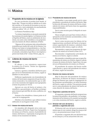 124
14. Música
14.1	 Propósito de la música en la Iglesia
En una revelación al profeta José Smith, el
Señor dijo: “Porque mi alma se deleita en el canto
del corazón; sí, la canción de los justos es una ora-
ción para mí, y será contestada con una bendición
sobre su cabeza” (D. y C. 25:12).
La Primera Presidencia dijo:
“La música inspiradora es una parte esencial de
las reuniones de nuestra Iglesia. Los himnos invitan
al Espíritu del Señor, crean un sentimiento de reve-
rencia, nos unen como miembros y nos proporcio-
nan una manera de ofrecer alabanzas al Señor.
“Algunos de los sermones más extraordinarios
se predican por medio del canto de los himnos. Los
himnos nos instan al arrepentimiento y a las bue-
nas obras, fortalecen el testimonio y la fe, confortan
al cansado, consuelan al que llora y nos inspiran a
perseverar hasta el fin” (véase Himnos, pág. ix).
14.2	 Líderes de música de barrio
14.2.1	 Obispado
El obispo y sus consejeros supervisan
la música en el barrio. Tienen las siguientes
responsabilidades:
Llaman y apartan a miembros del barrio para
que sirvan en llamamientos de música, según se
detallan en esta sección.
Deliberan regularmente con el presidente de
música de barrio para asegurarse de que las selec-
ciones musicales y los instrumentos que se utili-
cen en las reuniones de la Iglesia sean apropiados
(véanse las pautas en 14.4.2).
Apoyan un coro de barrio al animar a los
miembros a que participen y al facilitar un tiempo
para ensayar que esté libre de otros conflictos con
el barrio.
Animan a los miembros a tomar parte en el
canto de la congregación.
Alientan a los miembros a que utilicen música
edificante en sus hogares (véase 14.8).
14.2.2	 Asesor de música de barrio
Un miembro del obispado sirve como ase-
sor de música del barrio. Supervisa el programa
de música en el barrio, asesora al presidente de
música del barrio y representa el programa de
música en las reuniones de líderes.
14.2.3	 Presidente de música de barrio
Un hombre o una mujer puede servir como
presidente o presidenta de música del barrio. Bajo
la dirección del asesor de música del barrio, el pre-
sidente de música del barrio tiene las siguientes
responsabilidades:
Servir como recurso para el obispado en asun-
tos de música.
Hacer arreglos para que haya música eficaz y
apropiada en las reuniones sacramentales y otras
reuniones del barrio.
Servir como recurso para los líderes de las
organizaciones auxiliares del barrio al propor-
cionar capacitación de música y satisfacer otras
necesidades sobre música, según se solicite.
Recomendar y supervisar programas de capa-
citación de música en el barrio (véase 14.7).
Recomendar e implementar actividades de
música en el barrio, según se solicite.
Recomendar a miembros para que ocupen lla-
mamientos de música en el barrio, según lo solicite
el asesor de música de barrio. Supervisar a los que
sirvan en llamamientos de música en el barrio.
El presidente de música del barrio recibe
capacitación y apoyo del presidente de música
de estaca, según sea necesario.
14.2.4	 Director de música de barrio
Bajo la dirección del presidente de música
del barrio, el director de música recomienda y
dirige los himnos que cante la congregación en
las reuniones sacramentales y en otras reuniones
del barrio, según se solicite. Una persona puede
servir como presidente de música del barrio así
como director de música del barrio.
14.2.5	 Organista o pianista de barrio
El organista o pianista del barrio proporciona
la música de preludio y de postludio, y el acompa-
ñamiento de los himnos en la reunión sacramental
y en otras reuniones del barrio, según se solicite.
14.2.6	 Director del coro de barrio y
pianista u organista del coro
El director del coro de barrio recomienda la
música que el coro cantará, dirige los ensayos del
coro y sus presentaciones (véase 14.4.5).
El pianista u organista del coro del barrio toca
en los ensayos y en las actuaciones del coro.
 
