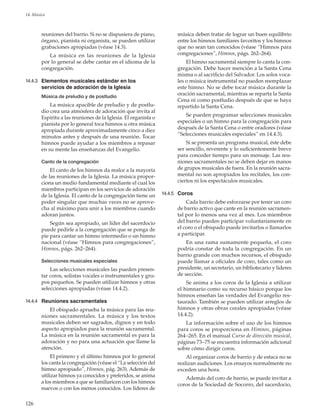 126
14. Música
reuniones del barrio. Si no se dispusiera de piano,
órgano, pianista ni organista, se pueden utilizar
grabaciones apropiadas (véase 14.3).
La música en las reuniones de la Iglesia
por lo general se debe cantar en el idioma de la
congregación.
14.4.3	 Elementos musicales estándar en los
servicios de adoración de la Iglesia
Música de preludio y de postludio
La música apacible de preludio y de postlu-
dio crea una atmósfera de adoración que invita al
Espíritu a las reuniones de la Iglesia. El organista o
pianista por lo general toca himnos u otra música
apropiada durante aproximadamente cinco a diez
minutos antes y después de una reunión. Tocar
himnos puede ayudar a los miembros a repasar
en su mente las enseñanzas del Evangelio.
Canto de la congregación
El canto de los himnos da realce a la mayoría
de las reuniones de la Iglesia. La música propor-
ciona un medio fundamental mediante el cual los
miembros participan en los servicios de adoración
de la Iglesia. El canto de la congregación tiene un
poder singular que muchas veces no se aprove-
cha al máximo para unir a los miembros cuando
adoran juntos.
Según sea apropiado, un líder del sacerdocio
puede pedirle a la congregación que se ponga de
pie para cantar un himno intermedio o un himno
nacional (véase “Himnos para congregaciones”,
Himnos, págs. 262–264).
Selecciones musicales especiales
Las selecciones musicales las pueden presen-
tar coros, solistas vocales o instrumentales y gru-
pos pequeños. Se pueden utilizar himnos y otras
selecciones apropiadas (véase 14.4.2).
14.4.4	 Reuniones sacramentales
El obispado aprueba la música para las reu-
niones sacramentales. La música y los textos
musicales deben ser sagrados, dignos y en todo
aspecto apropiados para la reunión sacramental.
La música en la reunión sacramental es para la
adoración y no para una actuación que llame la
atención.
El primero y el último himnos por lo general
los canta la congregación (véase el “La selección del
himno apropiado”, Himnos, pág. 263). Además de
utilizar himnos ya conocidos y preferidos, se anima
a los miembros a que se familiaricen con los himnos
nuevos o con los menos conocidos. Los líderes de
música deben tratar de lograr un buen equilibrio
entre los himnos familiares favoritos y los himnos
que no sean tan conocidos (véase “Himnos para
congregaciones”, Himnos, págs. 262–264).
El himno sacramental siempre lo canta la con-
gregación. Debe hacer mención a la Santa Cena
misma o al sacrificio del Salvador. Los solos voca-
les o música instrumental no pueden reemplazar
este himno. No se debe tocar música durante la
oración sacramental, mientras se reparta la Santa
Cena ni como postludio después de que se haya
repartido la Santa Cena.
Se pueden programar selecciones musicales
especiales o un himno para la congregación para
después de la Santa Cena o entre oradores (véase
“Selecciones musicales especiales” en 14.4.3).
Si se presenta un programa musical, éste debe
ser sencillo, reverente y lo suficientemente breve
para conceder tiempo para un mensaje. Las reu-
niones sacramentales no se deben dejar en manos
de grupos musicales de fuera. En la reunión sacra-
mental no son apropiados los recitales, los con-
ciertos ni los espectáculos musicales.
14.4.5	 Coros
Cada barrio debe esforzarse por tener un coro
de barrio activo que cante en la reunión sacramen-
tal por lo menos una vez al mes. Los miembros
del barrio pueden participar voluntariamente en
el coro o el obispado puede invitarlos o llamarlos
a participar.
En una rama sumamente pequeña, el coro
podría constar de toda la congregación. En un
barrio grande con muchos recursos, el obispado
puede llamar a oficiales de coro, tales como un
presidente, un secretario, un bibliotecario y líderes
de sección.
Se anima a los coros de la Iglesia a utilizar
el himnario como su recurso básico porque los
himnos enseñan las verdades del Evangelio res-
taurado. También se pueden utilizar arreglos de
himnos y otras obras corales apropiadas (véase
14.4.2).
La información sobre el uso de los himnos
para coros se proporciona en Himnos, páginas
264–265. En el manual Curso de dirección musical,
páginas 73–75 se encuentra información adicional
sobre cómo dirigir coros.
Al organizar coros de barrio y de estaca no se
realizan audiciones. Los ensayos normalmente no
exceden una hora.
Además del coro de barrio, se puede invitar a
coros de la Sociedad de Socorro, del sacerdocio,
 
