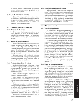 127
14. Música
14.Música
de jóvenes, de niños y de familias a cantar himnos
y otras selecciones musicales apropiadas en las
reuniones de la Iglesia.
14.4.6	 Uso de la música en la clase
Cantar himnos puede ser una manera eficaz
de presentar o reforzar los principios del Evange-
lio que se enseñan en la clase. Los líderes deben
animar a los maestros a utilizar los himnos para
realzar la instrucción de la clase.
14.5	 Líderes de música de estaca
14.5.1	 Presidencia de estaca
El presidente de estaca y sus consejeros super-
visan la música de estaca. Llaman y apartan a
miembros de la estaca para servir en llamamien-
tos de música de estaca, según se detallan en esta
sección.
14.5.2	 Asesor de música de estaca
La presidencia de estaca asigna a un miem-
bro del sumo consejo para que sea el asesor de
música de estaca. Bajo la dirección de la presiden-
cia, supervisa el programa de música en la estaca,
asesora al presidente de música de estaca y repre-
senta el programa de música en las reuniones del
consejo de estaca.
Con la aprobación de la presidencia de estaca,
el asesor de música de estaca puede llamar y apar-
tar a miembros de la estaca para que sirvan en
puestos de música en la estaca.
14.5.3	 Presidente de música de estaca
Un hombre o una mujer puede servir como
presidente del programa de música de estaca. Bajo
la dirección de la presidencia de estaca, el pre-
sidente de música de estaca tiene las siguientes
responsabilidades:
Sirve como recurso para la presidencia de
estaca en asuntos de música.
Hace arreglos para la música y los músicos
para las sesiones de la conferencia de estaca y
otras reuniones y eventos de la estaca, según se
solicite.
Según sea necesario, proporciona capacitación
y apoyo a los presidentes de música de barrio y
sirve como recurso para los líderes de las organi-
zaciones auxiliares de estaca.
Recomienda y supervisa los programas de
capacitación de música en la estaca (véase 14.7).
Recomienda e implementa actividades de
música de estaca, según se solicite.
14.5.4	 Especialistas de música de estaca
Se puede llamar a especialistas de música de
estaca, incluso a un organista de estaca, según sea
necesario. Se puede asignar a estos especialistas a
proporcionar música para una reunión particular de
estaca cada vez que se lleve a cabo dicha reunión.
También se les puede asignar que proporcionen
capacitación de música (véase 14.7) o que ayuden
con la música en las actividades de estaca.
14.6	 Música en la estaca
14.6.1	 Conferencias de estaca
La música para la conferencia de estaca se
debe planear con el propósito de fortalecer la fe
y el testimonio. La autoridad presidente en una
conferencia de estaca revisa todas las selecciones
musicales que se hayan propuesto para la confe-
rencia a comienzos de la etapa de planeamiento.
La música para la sesión general de la confe-
rencia de estaca normalmente incluye cuatro selec-
ciones. La congregación canta el primer himno así
como el himno intermedio. Un coro puede cantar
las otras dos selecciones, tal vez inmediatamente
antes del primer orador y al término de la reunión.
Por lo menos una de las selecciones del coro debe
ser un himno o el arreglo de un himno Santo de
los Últimos Días. Los coros se pueden componer
de coros de barrios o ser coros especiales de niños,
jóvenes, poseedores del sacerdocio, hermanas de
la Sociedad de Socorro o familias.
Para las pautas para elegir música apropiada,
véase 14.4.2.
14.6.2	 Coros de estaca y multiestaca
Con la aprobación de los líderes del sacerdo-
cio, se pueden organizar coros de estaca y mul-
tiestaca para conferencias de estaca, conferencias
regionales y otras ocasiones, tales como eventos
de la comunidad. Después de la actuación, el coro
se disuelve hasta que se presenten otras ocasiones.
Estos coros no deben interferir con la participa-
ción de los miembros en coros de barrio.
La Iglesia no patrocina coros prestigiosos de
la comunidad que estén dirigidos o compuestos
principalmente por miembros de la Iglesia. En el
nombre que lleven, estos coros no deben hacer alu-
sión a la Iglesia con términos tales como “SUD”,
“Santo de los Últimos Días” o “Mormón”. Si lo
aprueban los líderes del sacerdocio de estaca, los
coros de la comunidad pueden utilizar edificios
de la Iglesia para ensayos y actuaciones, siempre
que sigan las normas y las directivas de la Iglesia
relacionadas con actividades y finanzas.
 