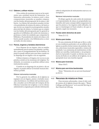 129
14. Música
14.Música
14.9.2	 Obtener y utilizar música
A los centros de reuniones nuevos se les sumi-
nistra una cantidad inicial de himnarios. Los
himnarios adicionales, la música coral y otras
composiciones musicales se pueden comprar
con los fondos del presupuesto de la estaca o del
barrio. Los líderes del sacerdocio pueden invitar
a los presidentes de música de estaca y de barrio a
que envíen sus respectivos presupuestos anuales
para este tipo de música. La música que se compre
con los fondos del presupuesto por lo general se
guarda en la biblioteca del centro de reuniones y
pertenece a todas las unidades que compartan la
biblioteca. El presidente de música de estaca o de
barrio puede ayudar a los bibliotecarios a crear
un índice de esta música.
14.9.3	 Pianos, órganos y teclados electrónicos
Si se dispone de un órgano, éste se emplea
normalmente para la música de preludio y postlu-
dio y para el acompañamiento de los himnos. El
piano se puede utilizar para esos fines cuando no
se disponga de un órgano o de un organista.
Utilizar el piano y el órgano a la vez no es una
práctica común en las reuniones de la Iglesia. No
obstante, en ocasiones se podrían utilizar estos
instrumentos juntos.
Cuando no se disponga de un piano o de un
órgano, se puede utilizar un teclado musical elec-
trónico portátil.
Obtener instrumentos musicales
Por lo general, los edificios de la Iglesia se
equipan con un órgano, pianos o teclados musi-
cales electrónicos. Los líderes del sacerdocio pue-
den consultar con la División de Compras de las
Oficinas Generales de la Iglesia o con la oficina
administrativa asignada para solicitar información
sobre la adquisición de instrumentos nuevos o su
reemplazo.
Mantener instrumentos musicales
El obispo agente de cada centro de reuniones
y el representante de estaca en propiedades (un
miembro del sumo consejo) deben asegurarse de
que los pianos y los órganos estén afinados, de
que se mantengan en buen estado y de que se
reparen, según sea necesario.
14.9.4	 Pautas sobre derechos de autor
Véase 21.1.12.
14.9.5	 Música para bodas
En una ceremonia de boda que se lleve a cabo
en una residencia particular o en un edificio de la
Iglesia se podría incluir música de preludio, him-
nos, selecciones musicales especiales y música de
postludio. Las ceremonias de matrimonios civiles
deben ser sencillas, tradicionales y sin pomposi-
dad en el proceder. Cuando se efectúa una cere-
monia de boda en un edificio de la Iglesia, no es
apropiado tocar una marcha nupcial.
14.9.6	 Música para funerales
Véase 18.6.5.
14.9.7	 Música para servicios bautismales
Véase “Elementos de un servicio bautismal”
en 20.3.4.
14.10	 Recursos de música en línea
Para recursos adicionales, véase el sitio web
de música de la Iglesia (music.lds.org) y “Music
Callings and Resources” en la sección Serving in
the Church de LDS.org.
 
