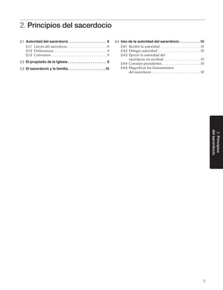 7
2.Principios
delsacerdocio
2. Principios del sacerdocio
2.1	 Autoridad del sacerdocio . .  .  .  .  .  .  .  .  .  .  .  .  .  .  .  .  .  .  . 8
2.1.1	 Llaves del sacerdocio. . . . . . . . . . . . . . . . . . . . . . . 8
2.1.2	 Ordenanzas. . . . . . . . . . . . . . . . . . . . . . . . . . . . . . . 9
2.1.3	 Convenios. . . . . . . . . . . . . . . . . . . . . . . . . . . . . . . . 9
2.2	 El propósito de la Iglesia. .  .  .  .  .  .  .  .  .  .  .  .  .  .  .  .  .  .  .  . 9
2.3	 El sacerdocio y la familia. .  .  .  .  .  .  .  .  .  .  .  .  .  .  .  .  .  .  . 10
2.4	 Uso de la autoridad del sacerdocio. .  .  .  .  .  .  .  .  .  . 10
2.4.1	 Recibir la autoridad. . . . . . . . . . . . . . . . . . . . . . .  10
2.4.2	 Delegar autoridad . . . . . . . . . . . . . . . . . . . . . . . .  10
2.4.3	 Ejercer la autoridad del
sacerdocio en rectitud. . . . . . . . . . . . . . . . . . . . .  10
2.4.4	 Consejos presidentes. . . . . . . . . . . . . . . . . . . . . .  10
2.4.5	 Magnificar los llamamientos
del sacerdocio. . . . . . . . . . . . . . . . . . . . . . . . . . . .  10
 
