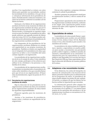 134
15. Organización de estaca
auxiliar. Con regularidad se reúnen con estos
líderes para aprender sus necesidades, analizar
las necesidades de los miembros a los que sirvan
y comunicar información de la presidencia de
estaca. Periódicamente visitan las reuniones y las
clases de los barrios conforme lo acuerden con los
líderes de barrio.
Instruyen a los líderes de las organizaciones
auxiliares de barrio en las reuniones de líderes de
las organizaciones auxiliares de estaca, que por lo
general se efectúan una vez al año. Si las circuns-
tancias locales y el transporte no suponen cargas
excesivas para los líderes, la presidencia de estaca
puede autorizar una segunda reunión de líderes
cada año (véase 18.3.11). Los obispos pueden soli-
citar instrucción adicional para las presidencias de
las organizaciones auxiliares de barrio.
Los integrantes de las presidencias de las
organizaciones auxiliares deliberan en consejo
con regularidad en sus propias reuniones de
presidencia. También se reúnen con regularidad
con el integrante de la presidencia de estaca que
supervisa su labor y con el miembro del sumo
consejo asignado a su organización.
Los presidentes de las organizaciones auxilia-
res sirven en el consejo de estaca. Como miembros
de este consejo, participan en los esfuerzos por
edificar la fe y fortalecer a las personas y a las
familias de la estaca.
Los presidentes de las organizaciones auxilia-
res presentan recomendaciones a la presidencia de
estaca sobre miembros a los que se podría llamar
para que sirvan en sus organizaciones. Al hacer
estas recomendaciones, siguen las pautas de 19.1.1
y 19.1.2.
15.4.2	 Secretarios de organizaciones
auxiliares de estaca
Bajo la dirección de los presidentes de las
organizaciones auxiliares de estaca, los secretarios
de las organizaciones auxiliares de estaca tienen
las siguientes responsabilidades:
Preparan agendas para las reuniones de
presidencia.
Asisten a las reuniones de presidencia,
toman notas y realizan un seguimiento de las
asignaciones.
Llevan otros registros y preparan informes
conforme lo solicite la presidencia.
Ayudan a preparar un presupuesto anual para
su organización auxiliar y a llevar cuenta de los
gastos.
Proporcionan capacitación a los secretarios de
las organizaciones auxiliares de barrio, conforme
se les asigne. Esta capacitación podría incluir
instrucción sobre cómo registrar la asistencia e
informar de ella.
15.5	 Especialistas de estaca
La presidencia de estaca puede llamar y apar-
tar a especialistas para ayudar con actividades
(véase 13.3.2), música (véase 14.5.4), Bienestar
(véase 6.3.3) y otras iniciativas para ayudar a los
miembros de la estaca.
La presidencia de estaca también puede lla-
mar y apartar a especialistas en asuntos públi-
cos para ayudar a incrementar una percepción
positiva sobre la Iglesia y establecer puentes de
amistad y entendimiento en la comunidad. La
información para los especialistas en asuntos
públicos está disponible en la sección Serving in
the Church de LDS.org. Estos especialistas sirven
bajo la dirección del director de asuntos públicos
de la estaca.
15.6	 Adaptarse a las necesidades locales
Si las distancias, los costos de transporte, los
recursos de comunicación o los recursos de los
líderes presentan desafíos para la administración
de los programas de estaca, la presidencia de
estaca puede adaptar las pautas de este capítulo.
Al hacerlo, se asegura de que los líderes de los
barrios reciban la capacitación que necesitan.
La información general sobre adaptar los
llamamientos y las organizaciones de la Iglesia
se encuentra en el capítulo 17. Las instrucciones
propias de los quórumes del sacerdocio y de las
organizaciones auxiliares se encuentran en 8.16,
9.9, 10.11, 11.7 y 12.8.
 
