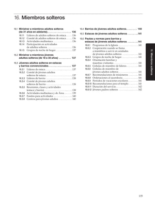 135
16.Miembrossolteros
16. Miembros solteros
16.1	 Ministrar a miembros adultos solteros
(de 31 años en adelante). .  .  .  .  .  .  .  .  .  .  .  .  .  .  .  .  .  . 136
16.1.1	 Líderes de adultos solteros de estaca. . . . .  136
16.1.2	 Comité de adultos solteros de estaca. . . . .  136
16.1.3	 Actividades multiestaca. . . . . . . . . . . . . . . .  136
16.1.4	 Participación en actividades
de adultos solteros . . . . . . . . . . . . . . . . . . . .  136
16.1.5	 Grupos de noche de hogar. . . . . . . . . . . . . . 137
16.2	 Ministrar a miembros jóvenes
adultos solteros (de 18 a 30 años) . .  .  .  .  .  .  .  .  . 137
16.3	 Jóvenes adultos solteros en estacas
y barrios convencionales. .  .  .  .  .  .  .  .  .  .  .  .  .  .  .  .  . 137
16.3.1	 Líderes de estaca. . . . . . . . . . . . . . . . . . . . . .  137
16.3.2	 Comité de jóvenes adultos
solteros de estaca. . . . . . . . . . . . . . . . . . . . . .  137
16.3.3	 Líderes de barrio. . . . . . . . . . . . . . . . . . . . . .  138
16.3.4	 Comité de jóvenes adultos
solteros de barrio. . . . . . . . . . . . . . . . . . . . . .  138
16.3.5	 Reuniones, clases y actividades
(estaca y barrio). . . . . . . . . . . . . . . . . . . . . . .  138
16.3.6	 Actividades multiestaca y de Área. . . . . . .  139
16.3.7	 Fondos para actividades . . . . . . . . . . . . . . .  140
16.3.8	 Centros para jóvenes adultos . . . . . . . . . . .  140
16.4	 Barrios de jóvenes adultos solteros. .  .  .  .  .  .  .  . 140
16.5	 Estacas de jóvenes adultos solteros. .  .  .  .  .  .  . 141
16.6	 Pautas y normas para barrios y
estacas de jóvenes adultos solteros . .  .  .  .  .  .  . 141
16.6.1	 Programas de la Iglesia. . . . . . . . . . . . . . . .  141
16.6.2	 Cooperación cuando se llama
a miembros a servir en unidades
de jóvenes adultos solteros . . . . . . . . . . . . .  141
16.6.3	 Grupos de noche de hogar. . . . . . . . . . . . . . 141
16.6.4	 Orientación familiar y
maestras visitantes. . . . . . . . . . . . . . . . . . . .  141
16.6.5	 Cédulas de miembro de líderes . . . . . . . . .  141
16.6.6	 Cédulas de miembro de
jóvenes adultos solteros. . . . . . . . . . . . . . . .  141
16.6.7	 Recomendaciones de misioneros. . . . . . . .  141
16.6.8	 Ordenaciones al sacerdocio. . . . . . . . . . . . .  141
16.6.9	 Períodos de vacaciones escolares. . . . . . . .  141
16.6.10	 Recomendaciones para el templo. . . . . . . .  141
16.6.11	 Duración del servicio. . . . . . . . . . . . . . . . . .  142
16.6.12	 Jóvenes padres solteros . . . . . . . . . . . . . . . .  142
 