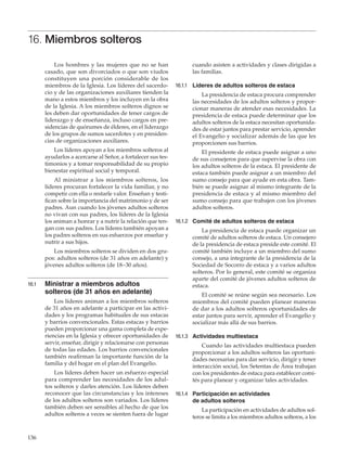 136
16. Miembros solteros
Los hombres y las mujeres que no se han
casado, que son divorciados o que son viudos
constituyen una porción considerable de los
miembros de la Iglesia. Los líderes del sacerdo-
cio y de las organizaciones auxiliares tienden la
mano a estos miembros y los incluyen en la obra
de la Iglesia. A los miembros solteros dignos se
les deben dar oportunidades de tener cargos de
liderazgo y de enseñanza, incluso cargos en pre-
sidencias de quórumes de élderes, en el liderazgo
de los grupos de sumos sacerdotes y en presiden-
cias de organizaciones auxiliares.
Los líderes apoyan a los miembros solteros al
ayudarlos a acercarse al Señor, a fortalecer sus tes-
timonios y a tomar responsabilidad de su propio
bienestar espiritual social y temporal.
Al ministrar a los miembros solteros, los
líderes procuran fortalecer la vida familiar, y no
competir con ella o restarle valor. Enseñan y testi-
fican sobre la importancia del matrimonio y de ser
padres. Aun cuando los jóvenes adultos solteros
no vivan con sus padres, los líderes de la Iglesia
los animan a honrar y a nutrir la relación que ten-
gan con sus padres. Los líderes también apoyan a
los padres solteros en sus esfuerzos por enseñar y
nutrir a sus hijos.
Los miembros solteros se dividen en dos gru-
pos: adultos solteros (de 31 años en adelante) y
jóvenes adultos solteros (de 18–30 años).
16.1	 Ministrar a miembros adultos
solteros (de 31 años en adelante)
Los líderes animan a los miembros solteros
de 31 años en adelante a participar en las activi-
dades y los programas habituales de sus estacas
y barrios convencionales. Estas estacas y barrios
pueden proporcionar una gama completa de expe-
riencias en la Iglesia y ofrecer oportunidades de
servir, enseñar, dirigir y relacionarse con personas
de todas las edades. Los barrios convencionales
también reafirman la importante función de la
familia y del hogar en el plan del Evangelio.
Los líderes deben hacer un esfuerzo especial
para comprender las necesidades de los adul-
tos solteros y darles atención. Los líderes deben
reconocer que las circunstancias y los intereses
de los adultos solteros son variados. Los líderes
también deben ser sensibles al hecho de que los
adultos solteros a veces se sienten fuera de lugar
cuando asisten a actividades y clases dirigidas a
las familias.
16.1.1	 Líderes de adultos solteros de estaca
La presidencia de estaca procura comprender
las necesidades de los adultos solteros y propor-
cionar maneras de atender esas necesidades. La
presidencia de estaca puede determinar que los
adultos solteros de la estaca necesitan oportunida-
des de estar juntos para prestar servicio, aprender
el Evangelio y socializar además de las que les
proporcionen sus barrios.
El presidente de estaca puede asignar a uno
de sus consejeros para que supervise la obra con
los adultos solteros de la estaca. El presidente de
estaca también puede asignar a un miembro del
sumo consejo para que ayude en esta obra. Tam-
bién se puede asignar al mismo integrante de la
presidencia de estaca y al mismo miembro del
sumo consejo para que trabajen con los jóvenes
adultos solteros.
16.1.2	 Comité de adultos solteros de estaca
La presidencia de estaca puede organizar un
comité de adultos solteros de estaca. Un consejero
de la presidencia de estaca preside este comité. El
comité también incluye a un miembro del sumo
consejo, a una integrante de la presidencia de la
Sociedad de Socorro de estaca y a varios adultos
solteros. Por lo general, este comité se organiza
aparte del comité de jóvenes adultos solteros de
estaca.
El comité se reúne según sea necesario. Los
miembros del comité pueden planear maneras
de dar a los adultos solteros oportunidades de
estar juntos para servir, aprender el Evangelio y
socializar más allá de sus barrios.
16.1.3	 Actividades multiestaca
Cuando las actividades multiestaca pueden
proporcionar a los adultos solteros las oportuni-
dades necesarias para dar servicio, dirigir y tener
interacción social, los Setentas de Área trabajan
con los presidentes de estaca para establecer comi-
tés para planear y organizar tales actividades.
16.1.4	 Participación en actividades
de adultos solteros
La participación en actividades de adultos sol-
teros se limita a los miembros adultos solteros, a los
 