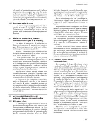 137
16. Miembros solteros
16.Miembrossolteros
oficiales de la Iglesia asignados y a adultos solteros
que no sean miembros pero que estén dispuestos
a observar las normas de la Iglesia. Una persona
que esté separada del cónyuge o en trámites de
divorcio no puede participar hasta que el decreto
de divorcio se haya finalizado conforme a la ley.
16.1.5	 Grupos de noche de hogar
Los obispados pueden organizar uno o más
grupos de noche de hogar para adultos solteros
que no tengan hijos en el hogar ni vivan con sus
padres. No se hace referencia a estos grupos como
familias.
16.2	 Ministrar a miembros jóvenes
adultos solteros (de 18 a 30 años)
Los líderes de las estacas y de los barrios tra-
bajan continuamente de las siguientes maneras
para determinar quiénes son los jóvenes adultos
solteros, para localizarlos y guiarlos:
Ayudan a los jóvenes adultos solteros a encon-
trar y hermanar a personas de su misma edad que
sean menos activas en la Iglesia.
Crean oportunidades para que los jóvenes
adultos solteros se reúnan para prestar servicio
significativo, aprender el Evangelio y efectuar
actividades sociales. Un propósito fundamental de
estas actividades es ayudar a los jóvenes adultos
solteros a buscar cónyuge, prepararse para casarse
en el templo y criar familias rectas.
Apoyan a los jóvenes adultos solteros para
que cumplan metas personales dignas y tomen
decisiones respecto al matrimonio, la educación
académica, la profesión y las finanzas.
Se aseguran de que cada joven adulto soltero
tenga un ejemplar de Leales a la fe: Una referencia
del Evangelio. Se anima a los jóvenes adultos sol-
teros a utilizar el libro como material de consulta
al estudiar los principios del Evangelio, preparar
discursos, enseñar clases y responder a preguntas
sobre la Iglesia.
16.3	 Jóvenes adultos solteros en
estacas y barrios convencionales
16.3.1	 Líderes de estaca
El liderazgo de la presidencia de estaca es
particularmente importante en el esfuerzo por
ministrar a los jóvenes adultos solteros. Los jóve-
nes adultos solteros gozan de gran movilidad. Es
posible que estén distribuidos de manera irregular
por los barrios de la estaca y tal vez sea difícil
ubicarlos. A causa de estas dificultades, las opor-
tunidades para tener interacción social, aprender
el Evangelio y prestar servicio son con frecuencia
más eficaces a nivel de estaca o multiestaca.
En su entrevista regular con cada obispo, el
presidente de estaca le pide un informe sobre el
progreso de los jóvenes adultos solteros de su
barrio.
El presidente de estaca asigna a uno de sus
consejeros para que supervise la obra con los jóve-
nes adultos solteros de la estaca. El presidente de
estaca también asigna a un miembro del sumo
consejo para que ayude en esta obra.
Los líderes de la estaca consideran en oración
qué programas y actividades satisfarán mejor
las necesidades de los jóvenes adultos solteros
de la estaca. En 16.3.5 figura una variedad de
opciones.
Aunque la mayoría de los jóvenes adultos
solteros viven en barrios convencionales (muchos
con sus padres), los líderes del sacerdocio pue-
den recomendar la organización de un barrio de
jóvenes adultos solteros si las circunstancias lo
hicieran conveniente (véase 16.4).
16.3.2	 Comité de jóvenes adultos
solteros de estaca
Un consejero de la presidencia de estaca
preside el comité de jóvenes adultos solteros de
estaca. Este comité también incluye al miembro
del sumo consejo asignado a los jóvenes adultos
solteros, a una integrante de la presidencia de la
Sociedad de Socorro de estaca, a un matrimonio
llamado a servir como asesores de jóvenes adultos
solteros y a los líderes de jóvenes adultos solteros
de cada barrio. Si los barrios no tienen líderes de
jóvenes adultos solteros, se llama a otros jóvenes
adultos solteros dignos para servir en el comité.
Por lo general, el comité se organiza separada-
mente del comité de adultos solteros de estaca.
El comité se reúne según sea necesario. Los
miembros del comité pueden planear maneras
de dar a los jóvenes adultos solteros de la estaca
oportunidades de reunirse para prestar servicio,
aprender el Evangelio y socializar más allá de sus
barrios (véase 16.3.5). Al planear las actividades
para los jóvenes adultos solteros, mantienen el
enfoque en el crecimiento espiritual y en el servi-
cio, y no sólo en las experiencias sociales.
El comité ayuda a asegurar que los comi-
tés de jóvenes adultos solteros de barrio están
funcionando bien en los barrios donde estén
establecidos.
 