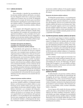 138
16. Miembros solteros
16.3.3	 Líderes de barrio
Obispado
Para entender y atender las necesidades de
los jóvenes adultos solteros del barrio, un miem-
bro del obispado entrevista a cada joven adulto
soltero por lo menos una vez al año. El obispado
trabaja con el consejo de barrio para encontrar
llamamientos significativos para todos los jóve-
nes adultos solteros. El obispado también puede
organizar un comité de jóvenes adultos solteros
de barrio.
Un consejero del obispado supervisa a los
jóvenes adultos solteros del barrio. Recibe infor-
mes regulares del consejero de la presidencia del
quórum de élderes y de la consejera de la pre-
sidencia de la Sociedad de Socorro asignados a
trabajar con los jóvenes adultos solteros del barrio.
Puede informar de jóvenes adultos solteros espe-
cíficos en la reunión del consejo de barrio.
Consejero del quórum de élderes y
consejera de la Sociedad de Socorro
asignados a los jóvenes adultos solteros
El presidente del quórum de élderes y la
presidenta de la Sociedad de Socorro asignan
cada uno a un consejero para encabezar en sus
organizaciones el esfuerzo de velar por los jóve-
nes adultos solteros. Estos consejeros conversan
periódicamente con los jóvenes adultos solteros
para proporcionarles ánimo y ayuda. Le propor-
cionan al consejero del obispado asignado infor-
mación sobre los jóvenes adultos solteros basada
en la orientación familiar y en los contactos de las
maestras visitantes, así como en sus propias visi-
tas. También presentan informes al presidente del
quórum de élderes o a la presidenta de la Sociedad
de Socorro. El presidente del quórum de élderes
y la presidenta de la Sociedad de Socorro pueden
informar de estos esfuerzos en la reunión del con-
sejo de barrio.
Líderes de jóvenes adultos solteros
En un barrio que tenga un número suficiente
de jóvenes adultos solteros, el obispado puede
llamar a un hermano joven adulto soltero y a una
hermana joven adulta soltera para que sirvan
como líderes de jóvenes adultos solteros. Estos
líderes informan a un consejero del obispado.
También sirven en el comité de jóvenes adultos
solteros de barrio si se formara uno. Se reúnen
con regularidad con la presidencia del quórum
de élderes o con la presidencia de la Sociedad de
Socorro para asegurarse de que las asignaciones
de orientación familiar y del programa de maes-
tras visitantes ayuden a tratar las necesidades de
los jóvenes adultos solteros. Se les puede asignar
que sirvan en el comité de jóvenes adultos solteros
de estaca.
Asesores de jóvenes adultos solteros
El obispado puede llamar a un matrimonio
digno como asesor de los jóvenes adultos solteros
del barrio. Estos asesores informan a un conse-
jero del obispado. Sirven en el comité de jóvenes
adultos solteros de barrio si se formara uno. Tam-
bién se les puede asignar a servir en el comité de
jóvenes adultos solteros de estaca. Ayudan a los
jóvenes adultos solteros a tener oportunidades de
estar juntos para entablar amistad, prestar servicio
y aprender el Evangelio.
16.3.4	 Comité de jóvenes adultos solteros de barrio
En un barrio que tenga un número considera-
ble de jóvenes adultos solteros, el presidente de
estaca y el obispo tal vez sientan que se necesita
un comité de jóvenes adultos solteros. Un conse-
jero del obispado preside el comité. Otros inte-
grantes del comité son el consejero del quórum de
élderes y la consejera de la Sociedad de Socorro
asignados a los jóvenes adultos solteros, los líde-
res de los jóvenes adultos solteros y el matrimo-
nio llamado a servir como asesores de los jóvenes
adultos solteros.
Este comité se reúne según sea necesario. Los
integrantes del comité analizan maneras de ayu-
dar a los jóvenes adultos solteros a participar en
actividades de servicio, de liderazgo, de apren-
dizaje del Evangelio y en actividades sociales.
También encuentran y hermanan a jóvenes adul-
tos solteros menos activos.
16.3.5	 Reuniones, clases y actividades
(estaca y barrio)
Se debe brindar a los jóvenes adultos solteros
una variedad de actividades de aprendizaje del
Evangelio, de servicio, culturales y sociales que
puedan llevarse a cabo a nivel de barrio, estaca
o multiestaca. Estas actividades pueden incluir
visitas al templo, seminarios de preparación para
el sacerdocio o para el templo, obra misional, ser-
vicio a la comunidad, coros, eventos culturales,
bailes y deportes.
Con el apoyo del comité de jóvenes adultos
solteros de estaca y de los líderes de barrio, la pre-
sidencia de estaca establece reuniones, clases y
actividades que mejor satisfagan las necesidades
de los miembros jóvenes adultos solteros. También
determina si las actividades deben llevarse a cabo
a nivel de barrio, a nivel de estaca o mediante una
combinación de ambos.
 