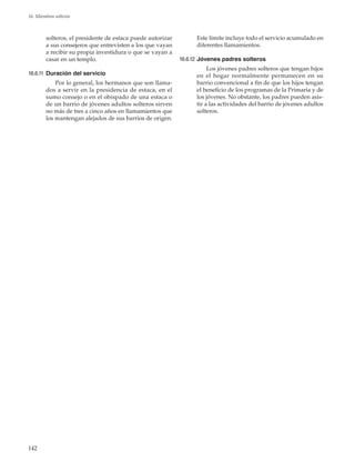 142
16. Miembros solteros
solteros, el presidente de estaca puede autorizar
a sus consejeros que entrevisten a los que vayan
a recibir su propia investidura o que se vayan a
casar en un templo.
16.6.11	 Duración del servicio
Por lo general, los hermanos que son llama-
dos a servir en la presidencia de estaca, en el
sumo consejo o en el obispado de una estaca o
de un barrio de jóvenes adultos solteros sirven
no más de tres a cinco años en llamamientos que
los mantengan alejados de sus barrios de origen.
Este límite incluye todo el servicio acumulado en
diferentes llamamientos.
16.6.12	Jóvenes padres solteros
Los jóvenes padres solteros que tengan hijos
en el hogar normalmente permanecen en su
barrio convencional a fin de que los hijos tengan
el beneficio de los programas de la Primaria y de
los jóvenes. No obstante, los padres pueden asis-
tir a las actividades del barrio de jóvenes adultos
solteros.
 