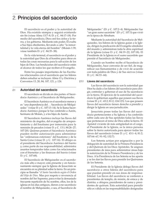 8
2. Principios del sacerdocio
El sacerdocio es el poder y la autoridad de
Dios. Ha existido siempre y seguirá existiendo
sin fin (véase Alma 13:7–8; D. y C. 84:17–18). Por
medio del sacerdocio, Dios creó los cielos y la tie-
rra, y los gobierna. Mediante este poder, Él exalta
a Sus hijos obedientes, llevando a cabo “la inmor-
talidad y la vida eterna del hombre” (Moisés 1:39;
véase también D. y C. 84:35–38).
En la vida terrenal, el sacerdocio es el poder y
la autoridad que Dios da al hombre para obrar en
todas las cosas necesarias para la salvación de los
hijos de Dios. Las bendiciones del sacerdocio están
al alcance de todos los que reciben el Evangelio.
Entre los pasajes importantes de las Escritu-
ras relacionados con el sacerdocio que los líderes
deben estudiar se incluyen: Alma 13 y Doctrina y
Convenios 13, 20, 84, 107, 121, y 124.
2.1	 Autoridad del sacerdocio
El sacerdocio se divide en dos partes: el Sacer-
docio Aarónico y el Sacerdocio de Melquisedec.
El SacerdocioAarónico es el sacerdocio menor y
es “una dependencia del. . . Sacerdocio de Melqui-
sedec” (véase D. y C. 107:13–14). Se le llama Sacer-
docio Aarónico porque le fue conferido a Aarón,
hermano de Moisés, y a los hijos de Aarón.
El Sacerdocio Aarónico incluye las llaves del
ministerio de ángeles, del evangelio de arrepen-
timiento y del bautismo por inmersión para la
remisión de pecados (véase D. y C. 13:1; 84:26–27;
107:20). Quienes poseen el Sacerdocio Aarónico
pueden recibir autorización para administrar
las “ordenanzas exteriores” del bautismo y de la
Santa Cena (véase D. y C. 107:14). El obispo es
el presidente del Sacerdocio Aarónico del barrio
y, como parte de esa responsabilidad, administra
asuntos temporales tales como los relacionados
con el bienestar y las finanzas del barrio (véase
D. y C. 107:68).
El Sacerdocio de Melquisedec es el sacerdo-
cio más alto o mayor; está presente y en funcio-
namiento siempre que la Iglesia de Jesucristo se
encuentra en su plenitud sobre la tierra. En un prin-
cipio se llamaba “el Santo Sacerdocio según el Orden
del Hijo de Dios. Mas por respeto o reverencia al
nombre del Ser Supremo, para evitar la demasiado
frecuente repetición de Su nombre, ellos, los de la
iglesia en los días antiguos, dieron a ese sacerdocio
el nombre de Melquisedec, o sea, el Sacerdocio de
Melquisedec” (D. y C. 107:2–4). Melquisedec fue
“un gran sumo sacerdote” (D. y C. 107:3) que vivió
en la época de Abraham.
Mediante la autoridad del Sacerdocio de Mel-
quisedec, los líderes de la Iglesia guían a la Igle-
sia, dirigen la predicación del Evangelio alrededor
del mundo y administran toda la obra espiritual
de la Iglesia (véase D. y C. 84:19–22; 107:18). El
Presidente de la Iglesia es el sumo sacerdote que
preside el Sacerdocio de Melquisedec.
Cuando un hombre recibe el Sacerdocio de
Melquisedec, hace convenio de ser fiel, de mag-
nificar sus llamamientos y de vivir de acuerdo
con toda palabra de Dios y de Sus siervos (véase
D. y C. 84:33–44).
2.1.1	 Llaves del sacerdocio
Las llaves del sacerdocio son la autoridad que
Dios ha dado a los líderes del sacerdocio para diri-
gir, controlar y gobernar el uso de Su sacerdocio
en la tierra. El ejercicio de la autoridad del sacer-
docio lo gobiernan aquellos que poseen sus llaves
(véase D. y C. 65:2; 81:2; 124:123). Los que poseen
llaves del sacerdocio tienen derecho a presidir y
dirigir la Iglesia en una jurisdicción.
Jesucristo posee todas las llaves del sacer-
docio pertenecientes a Su Iglesia y ha conferido
sobre cada uno de Sus apóstoles todas las llaves
que pertenecen al reino de Dios sobre la tierra. El
Apóstol viviente de más antigüedad en el cargo,
el Presidente de la Iglesia, es la única persona
sobre la tierra autorizada para ejercer todas las
llaves del sacerdocio (véase D. y C. 43:1–4; 81:2;
107:64–67, 91–92; 132:7).
Los Setenta actúan por asignación y por la
delegación de autoridad de la Primera Presidencia
y del Quórum de los Doce Apóstoles. Se asignan
presidentes de área para administrar áreas bajo
la autorización de la Primera Presidencia y de los
Doce. A la Presidencia de los Setenta se les aparta
y se les dan las llaves para presidir los Quórumes
de los Setenta.
El Presidente de la Iglesia delega llaves del
sacerdocio a otros líderes del sacerdocio para
que puedan presidir en sus áreas de responsa-
bilidad. Las llaves del sacerdocio se confieren a
presidentes de templo, de misión, de estaca y de
distrito; a obispos; presidentes de rama y presi-
dentes de quórum. Esta autoridad para presidir
sólo es válida en las responsabilidades designadas
 