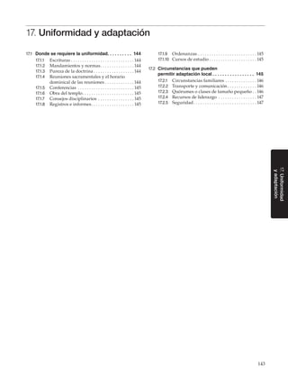 143
17.Uniformidad
yadaptación
17. Uniformidad y adaptación
17.1	 Donde se requiere la uniformidad. . . . . . . . . . 144
17.1.1	 Escrituras. . . . . . . . . . . . . . . . . . . . . . . . . . . .  144
17.1.2	 Mandamientos y normas. . . . . . . . . . . . . . .  144
17.1.3	 Pureza de la doctrina. . . . . . . . . . . . . . . . . .  144
17.1.4	 Reuniones sacramentales y el horario
dominical de las reuniones. . . . . . . . . . . . .  144
17.1.5	 Conferencias . . . . . . . . . . . . . . . . . . . . . . . . .  145
17.1.6	 Obra del templo. . . . . . . . . . . . . . . . . . . . . . .  145
17.1.7	 Consejos disciplinarios . . . . . . . . . . . . . . . .  145
17.1.8	 Registros e informes. . . . . . . . . . . . . . . . . . .  145
17.1.9	 Ordenanzas. . . . . . . . . . . . . . . . . . . . . . . . . .  145
17.1.10	 Cursos de estudio. . . . . . . . . . . . . . . . . . . . .  145
17.2	 Circunstancias que pueden
permitir adaptación local. .  .  .  .  .  .  .  .  .  .  .  .  .  .  .  .  . 145
17.2.1	 Circunstancias familiares. . . . . . . . . . . . . .  146
17.2.2	 Transporte y comunicación. . . . . . . . . . . . .  146
17.2.3	 Quórumes o clases de tamaño pequeño. .  146
17.2.4	 Recursos de liderazgo . . . . . . . . . . . . . . . . .  147
17.2.5	 Seguridad. . . . . . . . . . . . . . . . . . . . . . . . . . . .  147
 