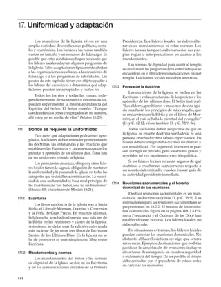144
17. Uniformidad y adaptación
Los miembros de la Iglesia viven en una
amplia variedad de condiciones políticas, socia-
les y económicas. Los barrios y las ramas también
varían en tamaño y en recursos de liderazgo. Es
posible que estas condiciones hagan necesario que
los líderes locales adapten algunos programas de
la Iglesia. Tales adaptaciones típicamente afectan
a las organizaciones auxiliares, a las reuniones de
liderazgo y a los programas de actividades. Las
pautas de este capítulo tienen por objeto ayudar a
los líderes del sacerdocio a determinar qué adap-
taciones pueden ser apropiadas y cuáles no.
Todos los barrios y todas las ramas, inde-
pendientemente de su tamaño o circunstancias,
pueden experimentar la misma abundancia del
Espíritu del Señor. El Señor enseñó: “Porque
donde están dos o tres congregados en mi nombre,
allí estoy yo en medio de ellos” (Mateo 18:20).
17.1	 Donde se requiere la uniformidad
Para saber qué adaptaciones podrían ser apro-
piadas, los líderes deben entender primeramente
las doctrinas, las ordenanzas y las prácticas que
establecen las Escrituras y las enseñanzas de los
profetas y apóstoles de los últimos días. Éstas han
de ser uniformes en toda la Iglesia.
Los presidentes de estaca, obispos y otros líde-
res locales tienen la sagrada obligación de mantener
la uniformidad y la pureza de la Iglesia en todas las
categorías que se detallan a continuación. La necesi-
dad de esta uniformidad se basa en el principio de
las Escrituras de “un Señor, una fe, un bautismo”
(Efesios 4:5; véase también Mosíah 18:21).
17.1.1	 Escrituras
Los libros canónicos de la Iglesia son la Santa
Biblia, el Libro de Mormón, Doctrina y Convenios
y la Perla de Gran Precio. En muchos idiomas,
la Iglesia ha aprobado el uso de una edición de
la Biblia en las reuniones y clases de la Iglesia.
Asimismo, se debe usar la edición autorizada
más reciente de los otros tres libros de Escrituras
Santos de los Últimos Días. En la Iglesia no se
ha de promover ni usar ningún otro libro como
Escritura.
17.1.2	 Mandamientos y normas
Los mandamientos del Señor y las normas
de dignidad de la Iglesia se dan en las Escrituras
y en las comunicaciones oficiales de la Primera
Presidencia. Los líderes locales no deben alte-
rar estos mandamientos ni estas normas. Los
líderes locales tampoco deben enseñar sus pro-
pias reglas o interpretaciones en cuanto a los
mandamientos.
Las normas de dignidad para asistir al templo
se detallan en las preguntas de la entrevista que se
encuentran en el libro de recomendaciones para el
templo. Los líderes locales no deben alterarlas.
17.1.3	 Pureza de la doctrina
Las doctrinas de la Iglesia se hallan en las
Escrituras y en las enseñanzas de los profetas y los
apóstoles de los últimos días. El Señor instruyó:
“Los élderes, presbíteros y maestros de esta igle-
sia enseñarán los principios de mi evangelio, que
se encuentran en la Biblia y en el Libro de Mor-
món, en el cual se halla la plenitud del evangelio”
(D. y C. 42:12; véase también D. y C. 52:9, 36).
Todos los líderes deben asegurarse de que en
la Iglesia se enseñe doctrina verdadera. Si una
persona enseña doctrina falsa o especulativa, los
líderes deben corregir dicha doctrina sin demora y
con sensibilidad. Por lo general, lo errores se pue-
den corregir en privado, pero los errores graves y
repetidos tal vez requieran corrección pública.
Si los líderes locales no están seguros de qué
doctrinas o enseñanzas sean correctas respecto a
un asunto determinado, pueden buscar guía de
su autoridad presidente inmediata.
17.1.4	 Reuniones sacramentales y el horario
dominical de las reuniones
Efectuar reuniones sacramentales es un man-
dato de las Escrituras (véase D. y C. 59:9). Las
instrucciones para las reuniones sacramentales se
proporcionan en 18.2.2. El horario de las reunio-
nes dominicales figura en la página 168. La Pri-
mera Presidencia y el Quórum de los Doce han
establecido este horario. Los líderes locales no
deben alterarlo.
En situaciones extremas, los líderes locales
pueden cancelar las reuniones dominicales. No
obstante, el hacerlo debiera ser algo que ocurra
raras veces. Ejemplos de situaciones que podrían
justificar la cancelación de reuniones incluyen
situaciones de emergencia en cuanto a seguridad
o inclemencia del tiempo. De ser posible, el obispo
debe consultar con el presidente de estaca antes
de cancelar las reuniones.
 