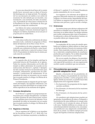 145
17. Uniformidad y adaptación
17.Uniformidad
yadaptación
A veces una situación local fuera de lo común
puede hacer necesario que se altere el horario
del domingo por un largo período. Por ejemplo,
tal vez sea necesario un cambio si un centro de
reuniones ha sido dañado por un incendio, una
inundación o una tormenta. En tales circunstan-
cias, el presidente de estaca busca orientación de
la Presidencia de Área o del Setenta de Área que
presida su consejo de coordinación.
Los líderes de ramas sumamente pequeñas
pueden adaptar el horario dominical según lo
indiquen sus líderes, basándose en la Guía para el
programa para la unidad básica.
17.1.5	 Conferencias
Cada estaca realiza dos conferencias de estaca
durante el año, conforme lo programe el Presi-
dente del Quórum de los Doce (véase 18.3.1).
La presidencia de estaca programa, organiza
y preside una conferencia de barrio o rama anual-
mente por cada barrio o rama de la estaca (véase
18.2.5). El presidente de distrito hace lo mismo por
cada rama de un distrito.
17.1.6	 Obra del templo
La sagrada obra de los templos está bajo la
autoridad directa del Presidente de la Iglesia.
Todos los asuntos relacionados con la obra del
templo se deben administrar de acuerdo con las
instrucciones del Manual 1, capítulo 3. Ejemplos
de tales asuntos incluyen recomendaciones para
el templo, sellamientos, aprobaciones de sella-
mientos y anulaciones de sellamientos. Si un
presidente de estaca se encuentra con un asunto
que no puede resolver, lo dirige a la Oficina de la
Primera Presidencia.
Los líderes locales se aseguran de que las expre-
siones del templo y las sagradas ordenanzas y los
sagrados convenios del templo no se traten en tér-
minos específicos en las reuniones de la Iglesia.
17.1.7	 Consejos disciplinarios
En el Manual 1, capítulo 6 se proporcionan ins-
trucciones para consejos disciplinarios. Los líderes
no deben apartarse de estas instrucciones, incluso
de los requisitos para el envío de informes. Si un
presidente de estaca se encuentra con un asunto
que no pueda resolver, lo dirige a la Oficina de la
Primera Presidencia.
17.1.8	 Registros e informes
Llevar registros de la Iglesia es un mandato
de las Escrituras (véase D. y C. 20:81–83). Los
registros y los informes necesarios se detallan en
el Manual 1, capítulo 13. La Primera Presidencia
puede enmendarlos de vez en cuando.
Los registros y los informes de la Iglesia se
preparan utilizando sistemas de computadora de
la Iglesia o en forma escrita, dependiendo del área.
Los líderes se aseguran de que los registros y los
informes sean precisos y que se envíen a tiempo.
17.1.9	 Ordenanzas
Las instrucciones para efectuar ordenanzas del
sacerdocio se detallan en el capítulo 20. Estas ins-
trucciones no se deben alterar. Las edades mínimas
para recibir ordenanzas tales como el bautismo y
la ordenación a oficios del Sacerdocio Aarónico no
se pueden alterar por ninguna razón.
17.1.10	 Cursos de estudio
Los materiales de los cursos de estudio apro-
bados por la Iglesia se deben utilizar en clases que
se efectúen durante el horario de reuniones domi-
nicales. Estos materiales incluyen manuales, revis-
tas y materiales complementarios de enseñanza
producidos por la Iglesia. No se deben desarrollar
manuales ni cursos nuevos a nivel local.
De vez en cuando, los obispos y los presiden-
tes de rama pueden enseñar o autorizar una lec-
ción especial del sacerdocio o de una organización
auxiliar cuando consideren que sea necesario.
17.2	 Circunstancias que pueden
permitir adaptación local
Queda a discreción de los presidentes de
estaca, los obispos y los presidentes de rama hacer
adaptaciones sencillas a ciertos programas de la
Iglesia. Donde sea necesario, se pueden hacer tales
adaptaciones de la siguiente manera:
	 1.	En el personal y los programas de las organi-
zaciones auxiliares
	 2.	En el formato y la frecuencia de las reuniones
de liderazgo
	 3.	En el formato y la frecuencia de las activi-
dades
Al considerar qué adaptaciones pueden ser
apropiadas, la presidencia de estaca, el obispado o
la presidencia de rama deliberan en consejo entre
sí y también con el consejo de estaca, de barrio
o de rama. También deliberan en consejo con su
autoridad presidente inmediata si las circunstan-
cias justificaran una adaptación considerable o
fuera de lo común. Los líderes siempre procuran
la guía del Espíritu al efectuar adaptaciones.
 