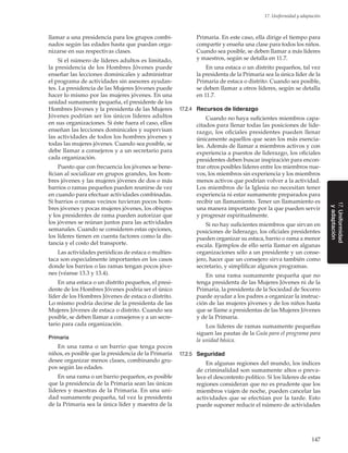 147
17. Uniformidad y adaptación
17.Uniformidad
yadaptación
llamar a una presidencia para los grupos combi-
nados según las edades hasta que puedan orga-
nizarse en sus respectivas clases.
Si el número de líderes adultos es limitado,
la presidencia de los Hombres Jóvenes puede
enseñar las lecciones dominicales y administrar
el programa de actividades sin asesores ayudan-
tes. La presidencia de las Mujeres Jóvenes puede
hacer lo mismo por las mujeres jóvenes. En una
unidad sumamente pequeña, el presidente de los
Hombres Jóvenes y la presidenta de las Mujeres
Jóvenes podrían ser los únicos líderes adultos
en sus organizaciones. Si éste fuera el caso, ellos
enseñan las lecciones dominicales y supervisan
las actividades de todos los hombres jóvenes y
todas las mujeres jóvenes. Cuando sea posible, se
debe llamar a consejeros y a un secretario para
cada organización.
Puesto que con frecuencia los jóvenes se bene-
fician al socializar en grupos grandes, los hom-
bres jóvenes y las mujeres jóvenes de dos o más
barrios o ramas pequeños pueden reunirse de vez
en cuando para efectuar actividades combinadas.
Si barrios o ramas vecinos tuvieran pocos hom-
bres jóvenes y pocas mujeres jóvenes, los obispos
y los presidentes de rama pueden autorizar que
los jóvenes se reúnan juntos para las actividades
semanales. Cuando se consideren estas opciones,
los líderes tienen en cuenta factores como la dis-
tancia y el costo del transporte.
Las actividades periódicas de estaca o multies-
taca son especialmente importantes en los casos
donde los barrios o las ramas tengan pocos jóve-
nes (véanse 13.3 y 13.4).
En una estaca o un distrito pequeños, el presi-
dente de los Hombres Jóvenes podría ser el único
líder de los Hombres Jóvenes de estaca o distrito.
Lo mismo podría decirse de la presidenta de las
Mujeres Jóvenes de estaca o distrito. Cuando sea
posible, se deben llamar a consejeros y a un secre-
tario para cada organización.
Primaria
En una rama o un barrio que tenga pocos
niños, es posible que la presidencia de la Primaria
desee organizar menos clases, combinando gru-
pos según las edades.
En una rama o un barrio pequeños, es posible
que la presidencia de la Primaria sean las únicas
líderes y maestras de la Primaria. En una uni-
dad sumamente pequeña, tal vez la presidenta
de la Primaria sea la única líder y maestra de la
Primaria. En este caso, ella dirige el tiempo para
compartir y enseña una clase para todos los niños.
Cuando sea posible, se deben llamar a más líderes
y maestros, según se detalla en 11.7.
En una estaca o un distrito pequeños, tal vez
la presidenta de la Primaria sea la única líder de la
Primaria de estaca o distrito. Cuando sea posible,
se deben llamar a otros líderes, según se detalla
en 11.7.
17.2.4	 Recursos de liderazgo
Cuando no haya suficientes miembros capa-
citados para llenar todas las posiciones de lide-
razgo, los oficiales presidentes pueden llenar
únicamente aquellos que sean los más esencia-
les. Además de llamar a miembros activos y con
experiencia a puestos de liderazgo, los oficiales
presidentes deben buscar inspiración para encon-
trar otros posibles líderes entre los miembros nue-
vos, los miembros sin experiencia y los miembros
menos activos que podrían volver a la actividad.
Los miembros de la Iglesia no necesitan tener
experiencia ni estar sumamente preparados para
recibir un llamamiento. Tener un llamamiento es
una manera importante por la que pueden servir
y progresar espiritualmente.
Si no hay suficientes miembros que sirvan en
posiciones de liderazgo, los oficiales presidentes
pueden organizar su estaca, barrio o rama a menor
escala. Ejemplos de ello sería llamar en algunas
organizaciones sólo a un presidente y un conse-
jero, hacer que un consejero sirva también como
secretario, y simplificar algunos programas.
En una rama sumamente pequeña que no
tenga presidenta de las Mujeres Jóvenes ni de la
Primaria, la presidenta de la Sociedad de Socorro
puede ayudar a los padres a organizar la instruc-
ción de las mujeres jóvenes y de los niños hasta
que se llame a presidentas de las Mujeres Jóvenes
y de la Primaria.
Los líderes de ramas sumamente pequeñas
siguen las pautas de la Guía para el programa para
la unidad básica.
17.2.5	 Seguridad
En algunas regiones del mundo, los índices
de criminalidad son sumamente altos o preva-
lece el descontento político. Si los líderes de estas
regiones consideran que no es prudente que los
miembros viajen de noche, pueden cancelar las
actividades que se efectúan por la tarde. Esto
puede suponer reducir el número de actividades
 