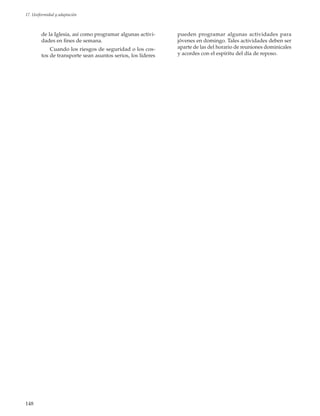148
17. Uniformidad y adaptación
de la Iglesia, así como programar algunas activi-
dades en fines de semana.
Cuando los riesgos de seguridad o los cos-
tos de transporte sean asuntos serios, los líderes
pueden programar algunas actividades para
jóvenes en domingo. Tales actividades deben ser
aparte de las del horario de reuniones dominicales
y acordes con el espíritu del día de reposo.
 