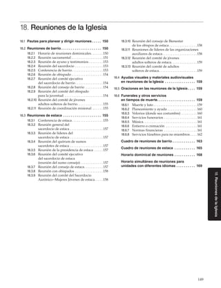 149
18.ReunionesdelaIglesia
18. Reuniones de la Iglesia
18.1	 Pautas para planear y dirigir reuniones. .  .  .  .  . 150
18.2	 Reuniones de barrio. .  .  .  .  .  .  .  .  .  .  .  .  .  .  .  .  .  .  .  .  . 150
18.2.1	 Horario de reuniones dominicales. . . . . . .  150
18.2.2	 Reunión sacramental. . . . . . . . . . . . . . . . . .  151
18.2.3	 Reunión de ayuno y testimonios. . . . . . . .  153
18.2.4	 Reunión del sacerdocio. . . . . . . . . . . . . . . .  153
18.2.5	 Conferencia de barrio. . . . . . . . . . . . . . . . . .  153
18.2.6	 Reunión de obispado. . . . . . . . . . . . . . . . . . 154
18.2.7	 Reunión del comité ejecutivo
del sacerdocio de barrio. . . . . . . . . . . . . . . . 154
18.2.8	 Reunión del consejo de barrio . . . . . . . . . . 154
18.2.9	 Reunión del comité del obispado
para la juventud . . . . . . . . . . . . . . . . . . . . . . 154
18.2.10	 Reunión del comité de jóvenes
adultos solteros de barrio. . . . . . . . . . . . . . . 155
18.2.11	 Reunión de coordinación misional . . . . . .  155
18.3	 Reuniones de estaca . .  .  .  .  .  .  .  .  .  .  .  .  .  .  .  .  .  .  .  . 155
18.3.1	 Conferencia de estaca. . . . . . . . . . . . . . . . . .  155
18.3.2	 Reunión general del
sacerdocio de estaca. . . . . . . . . . . . . . . . . . .  157
18.3.3	 Reunión de líderes del
sacerdocio de estaca. . . . . . . . . . . . . . . . . . .  157
18.3.4	 Reunión del quórum de sumos
sacerdotes de estaca. . . . . . . . . . . . . . . . . . .  157
18.3.5	 Reunión de la presidencia de estaca . . . . .  157
18.3.6	 Reunión del comité ejecutivo
del sacerdocio de estaca
(reunión del sumo consejo). . . . . . . . . . . . .  157
18.3.7	 Reunión del consejo de estaca. . . . . . . . . . .  157
18.3.8	 Reunión con obispados. . . . . . . . . . . . . . . .  158
18.3.9	 Reunión del comité del Sacerdocio
Aarónico--Mujeres Jóvenes de estaca. . . . . 158
18.3.10	 Reunión del consejo de Bienestar
de los obispos de estaca. . . . . . . . . . . . . . . .  158
18.3.11	 Reuniones de líderes de las organizaciones
auxiliares de estaca. . . . . . . . . . . . . . . . . . . .  158
18.3.12	 Reunión del comité de jóvenes
adultos solteros de estaca. . . . . . . . . . . . . . .  159
18.3.13	 Reunión del comité de adultos
solteros de estaca. . . . . . . . . . . . . . . . . . . . . .  159
18.4	 Ayudas visuales y materiales audiovisuales
en reuniones de la Iglesia . .  .  .  .  .  .  .  .  .  .  .  .  .  .  .  . 159
18.5	 Oraciones en las reuniones de la Iglesia. .  .  .  . 159
18.6	 Funerales y otros servicios
en tiempos de muerte. .  .  .  .  .  .  .  .  .  .  .  .  .  .  .  .  .  .  .  . 159
18.6.1	 Muerte y luto. . . . . . . . . . . . . . . . . . . . . . . . .  159
18.6.2	 Planeamiento y ayuda. . . . . . . . . . . . . . . . .  160
18.6.3	 Velorios (donde sea costumbre). . . . . . . . .  160
18.6.4	 Servicios funerarios. . . . . . . . . . . . . . . . . . .  161
18.6.5	 Música. . . . . . . . . . . . . . . . . . . . . . . . . . . . . . .  161
18.6.6	 Entierro o cremación . . . . . . . . . . . . . . . . . .  161
18.6.7	 Normas financieras . . . . . . . . . . . . . . . . . . .  161
18.6.8	 Servicios fúnebres para no miembros. . . .  162
Cuadro de reuniones de barrio. .  .  .  .  .  .  .  .  .  .  .  . 163
Cuadro de reuniones de estaca . .  .  .  .  .  .  .  .  .  .  . 165
Horario dominical de reuniones. .  .  .  .  .  .  .  .  .  .  . 168
Horario simultáneo de reuniones para
unidades con diferentes idiomas. .  .  .  .  .  .  .  .  .  . 169
 