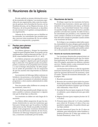 150
18. Reuniones de la Iglesia
En este capítulo se resume información acerca
de las reuniones de la Iglesia. Las reuniones espe-
cíficas de una organización, tales como las reunio-
nes de quórum, de la Sociedad de Socorro, de los
Hombres Jóvenes, de las Mujeres Jóvenes, de la
Primaria y de la Escuela Dominical, se describen
en este manual en el capítulo correspondiente a
esa organización.
Además de las reuniones que se detallan en
los manuales, las autoridades que presiden pue-
den convocar otras reuniones de vez en cuando
y definir su composición y propósito.
18.1	 Pautas para planear
y dirigir reuniones
Los líderes planean y dirigen las reuniones
“según los guíe el Espíritu Santo, de acuerdo con los
mandamientos y [las] revelaciones de Dios” (D. y C.
20:45; véase también Moroni 6:9; D. y C. 46:2).
Los líderes preparan una agenda para cada
reunión o asignan a alguien para que la prepare
bajo su dirección. Una agenda ayuda a los partici-
pantes a centrarse en los propósitos de la reunión
y a usar el tiempo eficazmente. Se debe prepa-
rar en orden de prioridad a fin de asegurarse
de que los asuntos más importantes se analicen
primero.
Las reuniones de liderazgo deben centrarse en
fortalecer a las personas y a las familias. El tiempo
que se emplee en preparar el calendario, planear
programas y otros asuntos administrativos debe
ser mínimo.
Para las pautas sobre deliberar en consejo en
las reuniones, véase 4.6.1.
El(la) oficial que preside puede dirigir una reu-
nión o pedirle a un(una) consejero(a) o a alguien
más que la dirija bajo su dirección.
Las reuniones no deben ser más largas de lo
necesario.
Los líderes deben asegurarse de que las reu-
niones dominicales no sean tan numerosas que
haya poco tiempo para que los padres y los hijos
estén juntos ese día. Donde sea posible, los líderes
deben evitar programar reuniones dominicales
aparte de las del horario estándar de tres horas,
reuniones de liderazgo temprano por las maña-
nas, y reuniones ocasionales por las tardes.
18.2	 Reuniones de barrio
El obispo supervisa las reuniones de barrio.
Él preside estas reuniones a menos que asista un
miembro de la presidencia de estaca, un Setenta
de Área o una Autoridad General. Sus conseje-
ros pueden dirigir reuniones de barrio y pueden
presidir si él estuviera ausente. Se debe invitar a
las autoridades que presiden y a los visitantes del
sumo consejo a sentarse en el estrado. Los miem-
bros del sumo consejo no presiden cuando asisten
a las reuniones de barrio.
Si el obispo y sus consejeros están todos ausen-
tes, el presidente de estaca designa quién preside la
reunión sacramental. Por lo general designa al líder
del grupo de sumos sacerdotes, pero podría autori-
zar a otro poseedor del sacerdocio en su lugar.
18.2.1	 Horario de reuniones dominicales
Las reuniones dominicales proporcionan un
tiempo de vital importancia para que los miem-
bros participen de la Santa Cena, adoren, apren-
dan el Evangelio, aprendan sus deberes y presten
servicio. Pueden asistir a estas reuniones los no
miembros que estén interesados.
Los barrios han de llevar a cabo las siguientes
reuniones dominicales en un período de tres horas
(para las opciones del horario de reuniones, véase
el cuadro “Horario de reuniones dominicales”, en
la página 168):
	 1.	Reunión sacramental
	 2.	Reunión del sacerdocio (para todos los posee-
dores del sacerdocio, futuros élderes y jóvenes
en edad del Sacerdocio Aarónico que no hayan
sido ordenados; véase 18.2.4)
	 3.	Sociedad de Socorro (para mujeres de 18 años
en adelante y para mujeres jóvenes que estén
casadas)
	 4.	Mujeres Jóvenes (para mujeres jóvenes de 12
a 18 años)
	 5.	Primaria (para niños de 3 a 11 años; también
para niños de 18 meses a 2 años si hay una
guardería organizada y los padres desean que
sus hijos asistan)
	 6.	Escuela Dominical (para los de 12 años en
adelante; para información sobre hombres y
mujeres jóvenes de 12 años que asisten a la
Escuela Dominical, véase 11.4.3)
 