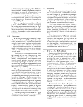 9
2. Principios del sacerdocio
2.Principios
delsacerdocio
y dentro de la jurisdicción geográfica del llama-
miento de cada líder. Cuando a los líderes del
sacerdocio se les releva de su llamamiento, ya no
poseen las llaves correspondientes al mismo.
Los consejeros de los líderes del sacerdocio
no reciben llaves; son apartados y se desempeñan
en sus llamamientos por asignación y mediante
autoridad delegada.
Todas las organizaciones auxiliares de barrio
y estaca funcionan bajo la dirección del obispo y
del presidente de estaca, quienes poseen las llaves
para presidir. Los presidentes y consejeros de las
organizaciones auxiliares no reciben llaves, pero
sí reciben autoridad delegada para actuar en sus
llamamientos.
2.1.2	 Ordenanzas
Se necesita la autoridad del sacerdocio para
efectuar las ordenanzas del Evangelio. Una orde-
nanza es un acto físico y sagrado con significado
simbólico, tales como el bautismo, la confirmación
o la Santa Cena. Cada ordenanza abre la puerta
a ricas bendiciones espirituales. El simbolismo
ayuda a los participantes a recordar el amor del
Padre, la expiación del Hijo y la influencia del
Espíritu Santo.
Las ordenanzas siempre han formado parte
del evangelio de Jesucristo. El bautismo, por ejem-
plo, se estableció en la época de Adán y Eva y se
practica actualmente en la Iglesia del Señor. A los
miembros de la Iglesia se les manda reunirse a
menudo para participar de la Santa Cena con el
fin de recordar siempre al Salvador y renovar los
convenios y las bendiciones del bautismo (véase
Moroni 6:6; D. y C. 59:8–9).
A toda persona responsable se le requieren
ciertas ordenanzas para lograr la exaltación en el
reino celestial. Entre esas ordenanzas se incluyen
el bautismo, la confirmación, la ordenación al
Sacerdocio de Melquisedec (para los varones), la
investidura del templo y el sellamiento en el tem-
plo. Los miembros de la Iglesia que están vivos
reciben ellos mismos estas ordenanzas salvadoras
y exaltadoras; las personas fallecidas pueden reci-
birlas de forma vicaria. Las ordenanzas vicarias
entran en vigor únicamente cuando las personas
fallecidas a cuyo favor se efectuaron las ordenan-
zas las aceptan en el mundo de los espíritus y
honran los convenios relacionados con ellas.
Para encontrar información específica sobre
cómo efectuar las ordenanzas y obtener las debi-
das autorizaciones, véase el capítulo 20.
2.1.3	 Convenios
Todas las ordenanzas necesarias para la salva-
ción y la exaltación van acompañadas de conve-
nios que se hacen con Dios. Un convenio es una
promesa sagrada y perdurable entre Dios y Sus
hijos. Dios establece las condiciones del convenio
y Sus hijos acuerdan cumplir dichas condiciones.
Dios promete bendiciones bajo la condición de
que la persona cumpla fielmente el convenio.
Cuando los miembros de la Iglesia honran y
observan sus convenios, son grandemente bende-
cidos en la vida terrenal y reúnen los requisitos
para la exaltación (véase Éxodo 19:3–5; Jueces
2:1; 3 Nefi 20:25–27; Moroni 10:33; D. y C. 42:78;
97:8).
A fin de preparar a una persona para parti-
cipar en una ordenanza, los padres, los demás
familiares, los líderes del sacerdocio y de las
organizaciones auxiliares, así como los maestros,
se aseguran de que la persona entienda los conve-
nios que va a hacer (véase Mosíah 18:8–11). Des-
pués de la ordenanza, la ayudan a guardar esos
convenios (véase Mosíah 18:23–26).
2.2	 El propósito de la Iglesia
Dios organizó La Iglesia de Jesucristo de los
Santos de los Últimos Días con el fin de ayudar
en Su obra de llevar a cabo la salvación y la exal-
tación de Sus hijos. La Iglesia invita a todos a
“[venir] a Cristo, y [perfeccionarse] en él” (véase
Moroni 10:32; véase también D. y C. 20:59). La
invitación de venir a Cristo va dirigida a todo el
que haya vivido, vive o vivirá sobre la tierra.
Al recibir las ordenanzas del bautismo y de la
confirmación, las personas llegan a ser miembros
de la Iglesia. La Iglesia apoya a dichas personas
y a sus familias al servirles de “refugio contra la
tempestad” frente a la influencia y la maldad del
mundo (D. y C. 115:6). La Iglesia brinda opor-
tunidades de servicio, bendiciones y desarrollo
personal. Los programas y las actividades de la
Iglesia apoyan y fortalecen a las personas y a las
familias.
Para cumplir con el objetivo de ayudar a las
personas y a las familias a reunir los requisitos
para lograr la exaltación, la Iglesia se centra en
responsabilidades divinamente señaladas. Éstas
incluyen ayudar a los miembros a vivir el evan-
gelio de Jesucristo, recoger a Israel mediante la
obra misional, cuidar del pobre y del necesitado y
hacer posible la salvación de los muertos mediante
la edificación de templos y al efectuar ordenanzas
vicarias.
 