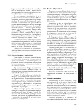 153
18. Reuniones de la Iglesia
18.ReunionesdelaIglesia
hogar, en una casa de convalecencia o en un hos-
pital, el obispo puede asignar a poseedores del
sacerdocio para que preparen, bendigan y repar-
tan la Santa Cena a estos miembros.
De vez en cuando, a los miembros no les es
posible asistir a la reunión sacramental debido a
la distancia al centro de reuniones. En circunstan-
cias fuera de lo normal, el obispo puede ocasio-
nalmente dar autorización para que se efectúe un
servicio sacramental lejos del centro de reuniones.
Sólo puede autorizar tal servicio dentro de los
límites de su barrio. La persona a quien el obispo
autorice a dirigir el servicio debe poseer el Sacer-
docio de Melquisedec o ser un presbítero en el
Sacerdocio Aarónico. También debe ser digno de
bendecir y repartir la Santa Cena. El poseedor del
sacerdocio que dirija el servicio informa al obispo
cuando el servicio se haya llevado a cabo.
Cuando los miembros estén viajando o resi-
dan temporalmente lejos de su barrio de origen,
deben hacer un verdadero esfuerzo por asistir a la
reunión sacramental y a otras reuniones domini-
cales en un barrio o una rama de la Iglesia.
Los servicios sacramentales no se deben efec-
tuar en relación con reuniones familiares u otras
excursiones.
18.2.3	 Reunión de ayuno y testimonios
Generalmente, en el primer domingo de cada
mes, la reunión sacramental es una reunión de
ayuno y testimonios. La conferencia general y la
conferencia de estaca pueden hacer necesario que
la reunión de ayuno y testimonios se efectúe en
un domingo diferente.
Bajo la dirección del obispo, en esta reunión
se puede dar el nombre y bendecir a niños, y se
pueden efectuar confirmaciones antes de la admi-
nistración de la Santa Cena.
Después de la Santa Cena, el miembro del
obispado que esté dirigiendo la reunión expresa
un breve testimonio. A continuación invita a los
miembros a expresar testimonios sinceros y a
relatar experiencias que fomenten la fe. El obis-
pado anima a los miembros a ser breves en sus
testimonios a fin de que más personas tengan la
oportunidad de participar.
Tal vez sea mejor que los niños pequeños
aprendan a compartir sus testimonios en entor-
nos tales como la noche de hogar o cuando den
discursos en la Primaria hasta que tengan la edad
suficiente para hacerlo en una reunión de ayuno
y testimonios sin la ayuda de un padre, de un
hermano o de otra persona.
18.2.4	 Reunión del sacerdocio
Todos los poseedores del sacerdocio se reúnen
juntos durante una breve apertura antes de sepa-
rarse en sus quórumes o reuniones de grupo. Los
futuros élderes y los hombres jóvenes en edad del
Sacerdocio Aarónico que no hayan sido ordena-
dos también pueden asistir. Dirige un miembro
del obispado.
La apertura incluye un primer himno y una
primera oración. También pueden incluir asuntos
del sacerdocio, instrucción, anuncios breves y la
presentación de nuevos miembros y de visitantes.
Los ejercicios de apertura no se deben utilizar para
dar anuncios ni informes largos. En las reuniones
de los quórumes se debe reservar el máximo de
tiempo para las lecciones del Evangelio.
El obispo puede invitar al líder del grupo de
sumos sacerdotes, al presidente del quórum de
élderes, a los asistentes del quórum de presbíte-
ros, al presidente del quórum de maestros y al
presidente del quórum de diáconos a sentarse con
el obispado durante los ejercicios de apertura.
Después de los ejercicios de apertura, los
poseedores del sacerdocio se separan en reuniones
de quórum y de grupo para dirigir asuntos, apren-
der los deberes del sacerdocio y estudiar el Evan-
gelio. Los miembros del obispado por lo general
asisten a las reuniones de los quórumes del Sacer-
docio Aarónico, aunque en ocasiones asisten a las
clases de las Mujeres Jóvenes. A veces el obispado
puede combinar el grupo de sumos sacerdotes y el
quórum de élderes, los quórumes del Sacerdocio
Aarónico o a todos los poseedores del sacerdocio
para recibir instrucción durante ese tiempo.
Durante la reunión del sacerdocio no se deben
programar otras reuniones.
Para más información sobre reuniones de
quórumes del sacerdocio y de grupo, véanse 7.8
y 8.11.
18.2.5	 Conferencia de barrio
La presidencia de estaca programa y dirige
una conferencia de barrio una vez al año en cada
barrio. Los miembros de la presidencia de estaca,
del sumo consejo y de las organizaciones auxi-
liares de estaca toman parte en las sesiones de la
conferencia de barrio conforme lo dirija el presi-
dente de estaca. Los propósitos de la conferen-
cia de barrio son fortalecer la fe y el testimonio,
proporcionar instrucción del Evangelio, dirigir
asuntos y evaluar la actividad.
La sesión principal de la conferencia de
barrio se efectúa durante la reunión sacramental.
 