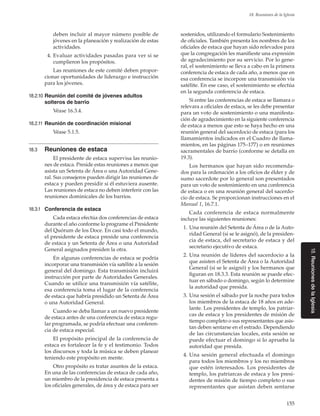 155
18. Reuniones de la Iglesia
18.ReunionesdelaIglesia
deben incluir al mayor número posible de
jóvenes en la planeación y realización de estas
actividades.
	 4.	Evaluar actividades pasadas para ver si se
cumplieron los propósitos.
Las reuniones de este comité deben propor-
cionar oportunidades de liderazgo e instrucción
para los jóvenes.
18.2.10	Reunión del comité de jóvenes adultos
solteros de barrio
Véase 16.3.4.
18.2.11	Reunión de coordinación misional
Véase 5.1.5.
18.3	 Reuniones de estaca
El presidente de estaca supervisa las reunio-
nes de estaca. Preside estas reuniones a menos que
asista un Setenta de Área o una Autoridad Gene-
ral. Sus consejeros pueden dirigir las reuniones de
estaca y pueden presidir si él estuviera ausente.
Las reuniones de estaca no deben interferir con las
reuniones dominicales de los barrios.
18.3.1	 Conferencia de estaca
Cada estaca efectúa dos conferencias de estaca
durante el año conforme lo programe el Presidente
del Quórum de los Doce. En casi todo el mundo,
el presidente de estaca preside una conferencia
de estaca y un Setenta de Área o una Autoridad
General asignados presiden la otra.
En algunas conferencias de estaca se podría
incorporar una transmisión vía satélite a la sesión
general del domingo. Esta transmisión incluirá
instrucción por parte de Autoridades Generales.
Cuando se utilice una transmisión vía satélite,
esa conferencia toma el lugar de la conferencia
de estaca que habría presidido un Setenta de Área
o una Autoridad General.
Cuando se deba llamar a un nuevo presidente
de estaca antes de una conferencia de estaca regu-
lar programada, se podría efectuar una conferen-
cia de estaca especial.
El propósito principal de la conferencia de
estaca es fortalecer la fe y el testimonio. Todos
los discursos y toda la música se deben planear
teniendo este propósito en mente.
Otro propósito es tratar asuntos de la estaca.
En una de las conferencias de estaca de cada año,
un miembro de la presidencia de estaca presenta a
los oficiales generales, de área y de estaca para ser
sostenidos, utilizando el formulario Sostenimiento
de oficiales. También presenta los nombres de los
oficiales de estaca que hayan sido relevados para
que la congregación les manifieste una expresión
de agradecimiento por su servicio. Por lo gene-
ral, el sostenimiento se lleva a cabo en la primera
conferencia de estaca de cada año, a menos que en
esa conferencia se incorpore una transmisión vía
satélite. En ese caso, el sostenimiento se efectúa
en la segunda conferencia de estaca.
Si entre las conferencias de estaca se llamara o
relevara a oficiales de estaca, se les debe presentar
para un voto de sostenimiento o una manifesta-
ción de agradecimiento en la siguiente conferencia
de estaca a menos que esto se haya hecho en una
reunión general del sacerdocio de estaca (para los
llamamientos indicados en el Cuadro de llama-
mientos, en las páginas 175–177) o en reuniones
sacramentales de barrio (conforme se detalla en
19.3).
Los hermanos que hayan sido recomenda-
dos para la ordenación a los oficios de élder y de
sumo sacerdote por lo general son presentados
para un voto de sostenimiento en una conferencia
de estaca o en una reunión general del sacerdo-
cio de estaca. Se proporcionan instrucciones en el
Manual 1, 16.7.1.
Cada conferencia de estaca normalmente
incluye las siguientes reuniones:
	 1.	Una reunión del Setenta de Área o de la Auto-
ridad General (si se le asignó), de la presiden-
cia de estaca, del secretario de estaca y del
secretario ejecutivo de estaca.
	 2.	Una reunión de líderes del sacerdocio a la
que asisten el Setenta de Área o la Autoridad
General (si se le asignó) y los hermanos que
figuran en 18.3.3. Esta reunión se puede efec-
tuar en sábado o domingo, según lo determine
la autoridad que presida.
	 3.	Una sesión el sábado por la noche para todos
los miembros de la estaca de 18 años en ade-
lante. Los presidentes de templo, los patriar-
cas de estaca y los presidentes de misión de
tiempo completo o sus representantes que asis-
tan deben sentarse en el estrado. Dependiendo
de las circunstancias locales, esta sesión se
puede efectuar el domingo si lo aprueba la
autoridad que presida.
	 4.	Una sesión general efectuada el domingo
para todos los miembros y los no miembros
que estén interesados. Los presidentes de
templo, los patriarcas de estaca y los presi-
dentes de misión de tiempo completo o sus
representantes que asistan deben sentarse
 