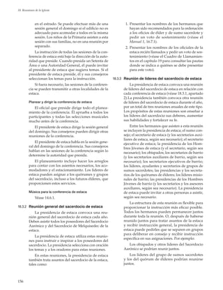 156
18. Reuniones de la Iglesia
en el estrado. Se puede efectuar más de una
sesión general el domingo si el edificio no es
adecuado para acomodar a todos en la misma
sesión. Los niños de la Primaria asisten a esta
sesión con sus familias, no en una reunión por
separado.
La instrucción de todas las sesiones de la con-
ferencia de estaca está bajo la dirección de la auto-
ridad que preside. Cuando presida un Setenta de
Área o una Autoridad General, él puede invitar
al presidente de estaca que sugiera temas. Si el
presidente de estaca preside, él y sus consejeros
seleccionan los temas para la instrucción.
Si fuera necesario, las sesiones de la conferen-
cia se pueden transmitir a otras localidades de la
estaca.
Planear y dirigir la conferencia de estaca
El oficial que preside dirige todo el planea-
miento de la conferencia. Él aprueba a todos los
participantes y todas las selecciones musicales
mucho antes de la conferencia.
El presidente de estaca dirige la sesión general
del domingo. Sus consejeros pueden dirigir otras
reuniones de la conferencia.
El presidente de estaca habla en la sesión gene-
ral del domingo de la conferencia. Sus consejeros
hablan en las sesiones de la conferencia según lo
determine la autoridad que presida.
El planeamiento incluye hacer los arreglos
para contar con los asientos necesarios, los aco-
modadores y el estacionamiento. Los líderes de
estaca pueden asignar a los quórumes y grupos
del sacerdocio, incluso a los futuros élderes, que
proporcionen estos servicios.
Música para la conferencia de estaca
Véase 14.6.1.
18.3.2	 Reunión general del sacerdocio de estaca
La presidencia de estaca convoca una reu-
nión general del sacerdocio de estaca cada año.
Deben asistir todos los poseedores del Sacerdocio
Aarónico y del Sacerdocio de Melquisedec de la
estaca.
La presidencia de estaca utiliza estas reunio-
nes para instruir e inspirar a los poseedores del
sacerdocio. La presidencia selecciona con oración
los temas y a los oradores para estas reuniones.
En estas reuniones, la presidencia de estaca
también trata asuntos del sacerdocio de la estaca,
tales como:
	 1.	Presentar los nombres de los hermanos que
hayan sido recomendados para la ordenación
a los oficios de élder y de sumo sacerdote y
pedir un voto de sostenimiento (véase el
Manual 1, 16.7.1).
	 2.	Presentar los nombres de los oficiales de la
estaca recién llamados y pedir un voto de sos-
tenimiento (véase el Cuadro de Llamamien-
tos en el capítulo 19 para consultar las pautas
donde se indica a quiénes se debe presentar
para este voto).
18.3.3	 Reunión de líderes del sacerdocio de estaca
La presidencia de estaca convoca una reunión
de líderes del sacerdocio de estaca en relación con
cada conferencia de estaca (véase 18.3.1, apartado
2).La presidencia también convoca otra reunión
de líderes del sacerdocio de estaca durante el año,
por un total de tres reuniones anuales de este tipo.
Los propósitos de estas reuniones son enseñar a
los líderes del sacerdocio sus deberes, aumentar
sus habilidades y fortalecer su fe.
Entre los hermanos que asisten a esta reunión
se incluyen la presidencia de estaca; el sumo con-
sejo; el secretario de estaca (y los secretarios auxi-
liares de estaca, según sea necesario); el secretario
ejecutivo de estaca; la presidencia de los Hom-
bres Jóvenes de estaca (y el secretario, según sea
necesario); los obispados; los secretarios de barrio
(y los secretarios auxiliares de barrio, según sea
necesario); los secretarios ejecutivos de barrio;
los líderes, ayudantes y secretarios de grupos de
sumos sacerdotes; las presidencias y los secreta-
rios de los quórumes de élderes; los líderes misio-
nales de barrio; las presidencias de los Hombres
Jóvenes de barrio (y los secretarios y los asesores
auxiliares, según sea necesario). La presidencia
de estaca puede invitar a otras personas a asistir,
según sea necesario.
La estructura de esta reunión es flexible para
proporcionar la instrucción más eficaz posible.
Todos los hermanos pueden permanecer juntos
durante toda la reunión. O, después de haberse
reunido juntos para tratar asuntos de la estaca
y recibir instrucción general, la presidencia de
estaca puede pedirles que se separen en grupos
para deliberar en consejo y recibir instrucción
específica en sus asignaciones. Por ejemplo:
Los obispados y otros líderes del Sacerdocio
Aarónico se podrían reunir juntos.
Los líderes del grupo de sumos sacerdotes
y los del quórum de élderes podrían reunirse
juntos.
 