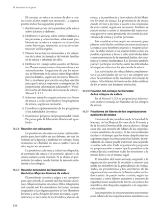 158
18. Reuniones de la Iglesia
El consejo de estaca se reúne de dos a cua-
tro veces al año, según sea necesario. La agenda
podría incluir los siguientes puntos:
	 1.	Recibir instrucción de la presidencia de estaca
sobre doctrina y deberes.
	 2.	Deliberar en consejo sobre cómo fortalecer a
las personas y a las familias, solucionar pro-
blemas en la estaca y mejorar en áreas tales
como liderazgo, retención, activación e ins-
trucción del Evangelio.
	 3.	Planear los esfuerzos misionales y los esfuer-
zos de la obra del templo y de historia familiar
en la estaca e informar de ellos.
	 4.	Deliberar en consejo sobre asuntos de Bienes-
tar. Planear cómo animar a los miembros a ser
autosuficientes. Asegurarse de que los recur-
sos de Bienestar de la estaca están disponibles
para los barrios, según sea necesario. Desarro-
llar y mantener por escrito un plan sencillo
para que la estaca responda a emergencias. Se
proporciona información adicional en “Presi-
dir la obra de Bienestar del consejo de estaca”,
Manual 1, 5.1.1.
	 5.	Informar sobre las organizaciones auxiliares
de estaca y de las actividades y los programas
de estaca, según sea necesario.
	 6.	Coordinar el planeamiento de los programas
y las actividades de estaca.
	 7.	Examinar el progreso del programa del Fondo
Perpetuo para la Educación donde esté apro-
bado.
18.3.8	 Reunión con obispados
La presidencia de estaca se reúne con los obis-
pados para instruirlos en sus deberes, revisar las
normas de la Iglesia y deliberar en consejo. Estas
reuniones se efectúan de una a cuatro veces al
año, según sea necesario.
La presidencia de estaca, todos los obispados,
el secretario de estaca y el secretario ejecutivo de
estaca asisten a esta reunión. Si se desea, el pre-
sidente de estaca puede limitar la reunión sola-
mente a los obispos.
18.3.9	 Reunión del comité del Sacerdocio
Aarónico–Mujeres Jóvenes de estaca
El presidente de estaca asigna a un consejero
para que presida el comité del Sacerdocio Aaró-
nico–Mujeres Jóvenes de estaca. Otros integrantes
del comité son los miembros del sumo consejo
asignados a las organizaciones de los Hombres
Jóvenes y de las Mujeres Jóvenes de estaca, la pre-
sidencia y el secretario de los Hombres Jóvenes de
estaca, y la presidencia y la secretaria de las Muje-
res Jóvenes de estaca. La presidencia de estaca
puede invitar a jóvenes a asistir a las reuniones
de este comité, según sea necesario. También se
puede invitar a asistir al miembro del sumo con-
sejo que sirve como presidente del comité de acti-
vidades de estaca y a otras personas.
Este comité se reúne, según sea necesario, para
planear actividades combinadas patrocinadas por
la estaca para hombres jóvenes y mujeres jóve-
nes. Se debe incluir a los jóvenes tanto como sea
posible al planear y llevar a cabo actividades tales
como conferencias de la juventud, bailes, devocio-
nales y eventos multiestaca. Los jóvenes también
pueden participar en charlas sobre las dificultades
a las que se enfrentan los jóvenes de la estaca.
Las actividades de estaca deben complemen-
tar a las actividades de barrio y no competir con
ellas. Se coordinan en las reuniones del consejo de
estaca. A los líderes de barrio se les debe notificar
de los eventos con bastante antelación.
18.3.10	Reunión del consejo de Bienestar
de los obispos de estaca
En el Manual 1, 5.3 se proporciona informa-
ción sobre el consejo de Bienestar de los obispos
de estaca.
18.3.11	 Reuniones de líderes de las organizaciones
auxiliares de estaca
Cada una de las presidencias de la Sociedad de
Socorro, de las Mujeres Jóvenes, de la Primaria y
de la Escuela Dominical de estaca planea y dirige
cada año una reunión de líderes de las organiza-
ciones auxiliares de estaca. Si las circunstancias
locales y el tiempo que les tome desplazarse no
suponen cargas excesivas para los líderes, la pre-
sidencia de estaca puede autorizar una segunda
reunión cada año. Cada organización programa
su propia reunión a menos que la presidencia de
estaca decida combinar todas las reuniones a la
misma hora y en el mismo lugar.
El miembro del sumo consejo asignado a la
organización preside la reunión a menos que
asista un miembro de la presidencia de estaca.
Todas las presidencias y los secretarios de las
organizaciones auxiliares de barrio están invita-
dos a asistir. Se puede invitar a asistir, según sea
necesario, a otros líderes, maestros y asesores de
organizaciones auxiliares de barrio, así como a los
miembros del obispado asignados a la organiza-
ción auxiliar.
Los propósitos de estas reuniones son enseñar
a los líderes de las organizaciones auxiliares sus
 