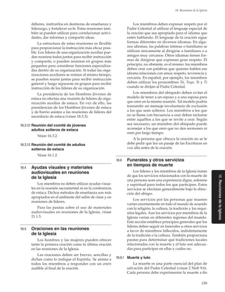159
18. Reuniones de la Iglesia
18.ReunionesdelaIglesia
deberes, instruirlos en destrezas de enseñanza y
liderazgo, y fortalecer su fe. Estas reuniones tam-
bién se pueden utilizar para correlacionar activi-
dades, dar informes y compartir ideas.
La estructura de estas reuniones es flexible
para proporcionar la instrucción más eficaz posi-
ble. Los líderes de una organización auxiliar pue-
den reunirse todos juntos para recibir instrucción
y compartir, o pueden reunirse en grupos más
pequeños para considerar funciones especializa-
das dentro de su organización. Si todas las orga-
nizaciones auxiliares se reúnen al mismo tiempo,
se pueden reunir juntas para recibir instrucción
general y luego separarse en grupos para recibir
instrucción de los líderes de su organización.
La presidencia de los Hombres Jóvenes de
estaca no efectúa una reunión de líderes de orga-
nización auxiliar de estaca. En vez de ello, las
presidencias de los Hombres Jóvenes de estaca
y de barrio asisten a las reuniones de líderes del
sacerdocio de estaca (véase 18.3.3).
18.3.12	Reunión del comité de jóvenes
adultos solteros de estaca
Véase 16.3.2.
18.3.13	Reunión del comité de adultos
solteros de estaca
Véase 16.1.2.
18.4	 Ayudas visuales y materiales
audiovisuales en reuniones
de la Iglesia
Los miembros no deben utilizar ayudas visua-
les en la reunión sacramental ni en la conferencia
de estaca. Dichos métodos de enseñanza son más
apropiados en el ambiente del salón de clase y en
reuniones de líderes.
Para las pautas sobre el uso de materiales
audiovisuales en reuniones de la Iglesia, véase
21.1.5.
18.5	 Oraciones en las reuniones
de la Iglesia
Los hombres y las mujeres pueden ofrecer
tanto la primera oración como la última oración
en las reuniones de la Iglesia.
Las oraciones deben ser breves, sencillas y
dichas como lo indique el Espíritu. Se anima a
todos los miembros a responder con un amén
audible al final de la oración.
Los miembros deben expresar respeto por el
Padre Celestial al utilizar el lenguaje especial de
la oración que sea apropiado para el idioma que
estén hablando. El lenguaje de la oración sigue
formas diferentes en diversos idiomas. En algu-
nos idiomas, las palabras íntimas o familiares se
utilizan únicamente al dirigirse a familiares o a
amigos muy cercanos. Otros idiomas tienen for-
mas de dirigirse que expresan gran respeto. El
principio, no obstante, es el mismo: los miembros
deben orar con palabras que quienes hablen ese
idioma relacionen con amor, respeto, reverencia y
cercanía. En español, por ejemplo, los miembros
deben utilizar los pronombres Tú, Tuyo, Te y Ti
cuando se dirijan al Padre Celestial.
Los miembros del obispado deben evitar el
modelo de tener a un esposo y a una esposa para
que oren en la misma reunión. Tal modelo podría
transmitir un mensaje involuntario de exclusión
a los que sean solteros. Los miembros a los que
no se llame con frecuencia a orar deben incluirse
entre aquéllos a los que se invite a orar. Según
sea necesario, un miembro del obispado puede
aconsejar a los que oren que no den sermones ni
oren por largo tiempo.
A la persona que ofrezca la oración no se le
debe pedir que lea un pasaje de las Escrituras en
voz alta antes de la oración.
18.6	 Funerales y otros servicios
en tiempos de muerte
Los líderes y los miembros de la Iglesia tratan
de que los servicios relacionados con la muerte de
una persona sean una experiencia digna, solemne
y espiritual para todos los que participen. Estos
servicios se efectúan generalmente bajo la direc-
ción del obispo.
Los servicios por las personas que mueren
varían enormemente en todo el mundo de acuerdo
con la religión, la cultura, la tradición y los requi-
sitos legales. Aun los servicios por miembros de la
Iglesia varían en diferentes regiones del mundo.
Esta sección establece principios generales que los
líderes deben seguir en funerales u otros servicios
a favor de miembros fallecidos, indistintamente
de la tradición o la cultura. También proporciona
pautas para determinar qué tradiciones locales
relacionadas con la muerte y el luto son adecua-
das para participar en ellas y cuáles no.
18.6.1	 Muerte y luto
La muerte es una parte esencial del plan de
salvación del Padre Celestial (véase 2 Nefi 9:6).
Cada persona debe experimentar la muerte a fin
 