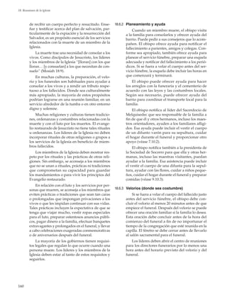 160
18. Reuniones de la Iglesia
de recibir un cuerpo perfecto y resucitado. Ense-
ñar y testificar acerca del plan de salvación, par-
ticularmente de la expiación y la resurrección del
Salvador, es un propósito esencial de los servicios
relacionados con la muerte de un miembro de la
Iglesia.
La muerte trae una necesidad de consolar a los
vivos. Como discípulos de Jesucristo, los líderes
y los miembros de la Iglesia “[lloran] con los que
lloran… [y consuelan] a los que necesitan de con-
suelo” (Mosíah 18:9).
En muchas culturas, la preparación, el velo-
rio y los funerales son habituales para ayudar a
consolar a los vivos y a rendir un tributo respe-
tuoso a los fallecidos. Donde sea culturalmente
más apropiado, la mayoría de estos propósitos
podrían lograrse en una reunión familiar, en un
servicio alrededor de la tumba o en otro entorno
digno y solemne.
Muchas religiones y culturas tienen tradicio-
nes, ordenanzas y costumbres relacionadas con la
muerte y con el luto por los muertos. El evange-
lio restaurado de Jesucristo no tiene tales rituales
u ordenanzas. Los líderes de la Iglesia no deben
incorporar rituales de otras religiones o grupos a
los servicios de la Iglesia en beneficio de miem-
bros fallecidos.
Los miembros de la Iglesia deben mostrar res-
peto por los rituales y las prácticas de otras reli-
giones. Sin embargo, se aconseja a los miembros
que no se unan a rituales, prácticas ni tradiciones
que comprometan su capacidad para guardar
los mandamientos o para vivir los principios del
Evangelio restaurado.
En relación con el luto y los servicios por per-
sonas que mueren, se aconseja a los miembros que
eviten prácticas o tradiciones que sean tan caras
o prolongadas que impongan privaciones a los
vivos o que les impidan continuar con sus vidas.
Tales prácticas incluyen la expectativa de que se
tenga que viajar mucho, vestir ropas especiales
para el luto, preparar ostentosos anuncios públi-
cos, pagar dinero a la familia, efectuar banquetes
extravagantes y prolongados en el funeral, y llevar
a cabo celebraciones exageradas conmemorativas
o de aniversarios después del funeral.
La mayoría de los gobiernos tienen requisi-
tos legales que regulan lo que ocurre cuando una
persona muere. Los líderes y los miembros de la
Iglesia deben estar al tanto de estos requisitos y
seguirlos.
18.6.2	 Planeamiento y ayuda
Cuando un miembro muere, el obispo visita
a la familia para consolarlos y ofrecer ayuda del
barrio. Puede pedir a sus consejeros que lo acom-
pañen. El obispo ofrece ayuda para notificar el
fallecimiento a parientes, amigos y colegas. Con-
forme sea apropiado, también ofrece ayuda para
planear el servicio fúnebre, preparar una esquela
adecuada y notificar del fallecimiento a los perió-
dicos. Si se fuera a velar el cuerpo antes del ser-
vicio fúnebre, la esquela debe incluir las horas en
que comenzará y terminará.
El obispo puede ofrecer ayuda para hacer
los arreglos con la funeraria y el cementerio de
acuerdo con las leyes y las costumbres locales.
Según sea necesario, puede ofrecer ayuda del
barrio para coordinar el transporte local para la
familia.
El obispo notifica al líder del Sacerdocio de
Melquisedec que sea responsable de la familia a
fin de que él y otros hermanos, incluso los maes-
tros orientadores, ayuden a los familiares afligi-
dos. Esa ayuda puede incluir el vestir el cuerpo
de un difunto varón para su sepultura, cuidar
el hogar durante el funeral y proporcionar otro
apoyo (véase 7.10.2).
El obispo notifica también a la presidenta de
la Sociedad de Socorro para que ella y otras her-
manas, incluso las maestras visitantes, puedan
ayudar a la familia. Esa asistencia puede incluir
el vestir el cuerpo de una difunta para la sepul-
tura, ayudar con las flores, cuidar a niños peque-
ños, cuidar el hogar durante el funeral y preparar
comidas (véase 9.10.3).
18.6.3	 Velorios (donde sea costumbre)
Si se fuera a velar el cuerpo del fallecido justo
antes del servicio fúnebre, el obispo debe con-
cluir el velorio al menos 20 minutos antes de que
empiece el funeral. Después del velorio se puede
ofrecer una oración familiar si la familia lo desea.
Esta oración debe concluir antes de la hora del
comienzo del funeral a fin de no importunar el
tiempo de la congregación que esté reunida en la
capilla. El féretro se debe cerrar antes de llevarlo
al salón sacramental para el funeral.
Los líderes deben abrir el centro de reuniones
para los directores funerarios por lo menos una
hora antes del horario previsto del velorio y del
funeral.
 