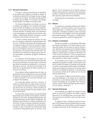 161
18. Reuniones de la Iglesia
18.6.4	 Servicios funerarios
Si se lleva a cabo un funeral por un miembro
en un edificio de la Iglesia, el obispo lo dirige. Si
se efectúa un funeral en un hogar, en una morgue
o al lado de la tumba, la familia puede pedirle
al obispo que lo dirija. Un consejero del obispo
puede dirigir si el obispo no puede asistir.
Un funeral dirigido por un obispo, ya sea en
un edificio de la Iglesia o en cualquier otro lugar,
es una reunión de la Iglesia y un servicio religioso.
Debe ser una ocasión espiritual además de una
reunión familiar. El obispo insta a los miembros
a que mantengan un espíritu de reverencia, dig-
nidad y solemnidad durante el funeral y en las
reuniones relacionadas con el servicio.
Cuando el obispo dirige un funeral, él o uno
de sus consejeros supervisa el planeamiento del
servicio. Considera los deseos de la familia, pero
se asegura de que el funeral sea sencillo y digno,
con música, palabras y sermones breves centra-
dos en el Evangelio, incluso el consuelo que da
la expiación y la resurrección del Salvador. Los
miembros de la familia no deben pensar que tie-
nen que hablar o participar de alguna manera en
el servicio.
Un miembro de la presidencia de estaca, un
Setenta de Área o una Autoridad General preside
los servicios fúnebres a los que asiste. La persona
que dirija lo consulta con antelación y lo reconoce
durante el servicio. Al oficial que preside se le
debe dar la oportunidad de ofrecer palabras de
clausura si lo desea.
No se deben utilizar grabaciones de video ni
presentaciones de computadora ni de otra índole
electrónica como parte de un servicio fúnebre. Ni
se debe transmitir el servicio por Internet o de
cualquier otra manera.
Los funerales deben empezar a tiempo. A
modo de cortesía hacia los que asisten, los servi-
cios no deben ser demasiado largos. Los funerales
que duran más de una hora y media resultan en
una carga innecesaria para los que asisten y para
los que participan.
Los funerales proporcionan una oportunidad
importante para enseñar el Evangelio y testificar
del plan de salvación. También proporcionan una
oportunidad para rendir tributo al fallecido. No
obstante, tales tributos no deben predominar en
el funeral. El que un grupo numeroso de perso-
nas rindan tributo o compartan recuerdos puede
resultar en que el funeral sea demasiado largo
y podría ser inapropiado para un servicio en la
Iglesia. Si los miembros de la familia quieren
tiempo adicional para compartir tales recuerdos,
podrían considerar hacerlo en una reunión fami-
liar especial, aparte del servicio fúnebre.
Normalmente, los funerales no se efectúan en
domingo.
18.6.5	 Música
La música para funerales podría incluir música
de preludio, un primer himno, selecciones musi-
cales especiales, un último himno y música de
postludio. Los himnos sencillos y otras canciones
con mensajes del Evangelio son lo más apropiado
para estas ocasiones. El primero y el último him-
nos por lo general los canta la congregación.
18.6.6	 Entierro o cremación
Donde sea posible, a los miembros fallecidos
que fueron investidos se les debe enterrar con la
ropa del templo. En los casos en que las tradicio-
nes culturales o las prácticas de la sepultura hagan
que esto sea impropio o difícil, la ropa se puede
doblar y colocar junto al cuerpo en el féretro. En
7.10.2, 9.10.3 y el Manual 1, 3.4.9 se proporcionan
instrucciones adicionales sobre la ropa del templo
para sepultar y cómo vestir a muertos.
Si es posible, por lo menos un miembro del
obispado acompaña al cortejo al cementerio. Si se
fuera a dedicar la tumba, él consulta con la familia
y le pide a un poseedor del Sacerdocio de Melqui-
sedec que lo haga de acuerdo con las instrucciones
de 20.9. Si la familia lo prefiere, se puede hacer
una oración al lado de la tumba en vez de una
oración dedicatoria.
Por lo general, la Iglesia no fomenta la crema-
ción. Sin embargo, si el cuerpo de un miembro
investido va a ser cremado, debe estar vestido con
la ropa del templo, de ser posible. Para informa-
ción en cuanto a dedicar el lugar donde se preser-
ven las cenizas, véase 20.9.
18.6.7	 Normas financieras
Los miembros de la Iglesia que dirijan o tomen
parte en servicios fúnebres no deben aceptar
honorarios ni contribuciones, ya sea que el ser-
vicio sea para un miembro o para uno que no sea
miembro.
En algunos casos, el obispo puede hacer arre-
glos con las funerarias para proporcionar un entie-
rro aceptable a un costo mínimo cuando los gastos
se paguen del fondo de las ofrendas de ayuno.
18.ReunionesdelaIglesia
 