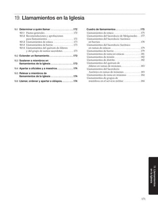 171
19.Llamamientos
enlaIglesia
19. Llamamientos en la Iglesia
19.1	 Determinar a quién llamar. .  .  .  .  .  .  .  .  .  .  .  .  .  .  .  . 172
19.1.1	 Pautas generales. . . . . . . . . . . . . . . . . . . . . . .  172
19.1.2	 Recomendaciones y aprobaciones
para llamamientos. . . . . . . . . . . . . . . . . . . . .  172
19.1.3	 Llamamientos de estaca. . . . . . . . . . . . . . . . . 173
19.1.4	 Llamamientos de barrio . . . . . . . . . . . . . . . .  173
19.1.5	 Llamamientos del quórum de élderes
y del grupo de sumos sacerdotes. . . . . . . . .  173
19.2	 Extender un llamamiento. .  .  .  .  .  .  .  .  .  .  .  .  .  .  .  .  . 173
19.3	 Sostener a miembros en
llamamientos de la Iglesia. .  .  .  .  .  .  .  .  .  .  .  .  .  .  .  . 173
19.4	 Apartar a oficiales y a maestros. .  .  .  .  .  .  .  .  .  .  . 174
19.5	 Relevar a miembros de
llamamientos de la Iglesia. .  .  .  .  .  .  .  .  .  .  .  .  .  .  .  . 174
19.6	 Llamar, ordenar y apartar a obispos. .  .  .  .  .  .  .  . 174
Cuadro de llamamientos. .  .  .  .  .  .  .  .  .  .  .  .  .  .  .  .  . 175
Llamamientos de estaca. . . . . . . . . . . . . . . . . . . . . .  175
Llamamientos del Sacerdocio de Melquisedec. . . 177
Llamamientos del Sacerdocio Aarónico
en barrios. . . . . . . . . . . . . . . . . . . . . . . . . . . . . . . . .  178
Llamamientos del Sacerdocio Aarónico
en ramas de estacas. . . . . . . . . . . . . . . . . . . . . . . .  179
Llamamientos de barrio. . . . . . . . . . . . . . . . . . . . . .  179
Llamamientos de rama en estacas. . . . . . . . . . . . .  181
Llamamientos de misión. . . . . . . . . . . . . . . . . . . . .  182
Llamamientos de distrito. . . . . . . . . . . . . . . . . . . . .  182
Llamamientos del quórum de
élderes en ramas de misiones. . . . . . . . . . . . . . . .  183
Llamamientos del Sacerdocio
Aarónico en ramas de misiones. . . . . . . . . . . . . .  183
Llamamientos de rama en misiones . . . . . . . . . . .  184
Llamamientos de grupos de
miembros en el servicio militar. . . . . . . . . . . . . .  184
 