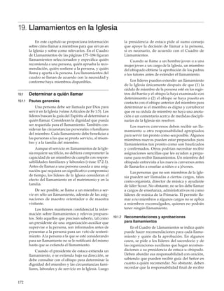 172
19. Llamamientos en la Iglesia
En este capítulo se proporciona información
sobre cómo llamar a miembros para que sirvan en
la Iglesia y sobre como relevarlos. En el Cuadro
de Llamamientos de las páginas 175–184 figuran
llamamientos seleccionados y especifica quién
recomienda a una persona, quién aprueba la reco-
mendación, quién sostiene a la persona, y quién
llama y aparta a la persona. Los llamamientos del
cuadro se llenan de acuerdo con la necesidad y
conforme haya miembros disponibles.
19.1	 Determinar a quién llamar
19.1.1	 Pautas generales
Una persona debe ser llamada por Dios para
servir en la Iglesia (véase Artículos de Fe 1:5). Los
líderes buscan la guía del Espíritu al determinar a
quién llamar. Consideran la dignidad que pueda
ser requerida para el llamamiento. También con-
sideran las circunstancias personales o familiares
del miembro. Cada llamamiento debe beneficiar a
las personas a las que se presta servicio, al miem-
bro y a la familia del miembro.
Aunque el servicio en llamamientos de la Igle-
sia requiere sacrificio, no debiera comprometer la
capacidad de un miembro de cumplir con respon-
sabilidades familiares y laborales (véase 17.2.1).
Antes de llamar a una persona casada a una asig-
nación que requiera un significativo compromiso
de tiempo, los líderes de la Iglesia consideran el
efecto del llamamiento en el matrimonio y en la
familia.
De ser posible, se llama a un miembro a ser-
vir en sólo un llamamiento, además de las asig-
naciones de maestro orientador o de maestra
visitante.
Los líderes mantienen confidencial la infor-
mación sobre llamamientos y relevos propues-
tos. Sólo aquellos que precisan saberlo, tal como
un presidente de una organización auxiliar que
supervise a la persona, son informados antes de
presentar a la persona para un voto de sosteni-
miento. A la persona a la que se esté considerando
para un llamamiento no se le notificará del mismo
hasta que se extienda el llamamiento.
Cuando el presidente de estaca extienda un
llamamiento, o se extienda bajo su dirección, se
debe consultar con el obispo para determinar la
dignidad del miembro y las circunstancias fami-
liares, laborales y de servicio en la Iglesia. Luego
la presidencia de estaca pide al sumo consejo
que apoye la decisión de llamar a la persona,
si es necesario, de acuerdo con el Cuadro de
Llamamientos.
Cuando se llame a un hombre joven o a una
mujer joven a un cargo de la Iglesia, un miembro
del obispado obtiene la aprobación de los padres
o los tutores antes de extender el llamamiento.
Los líderes pueden extender un llamamiento
de la Iglesia únicamente después de que (1) la
cédula de miembro de la persona esté en los regis-
tros del barrio y el obispo la haya examinado con
detenimiento o (2) el obispo se haya puesto en
contacto con el obispo anterior del miembro para
determinar si el miembro es digno y corroborar
que en su cédula de miembro no haya una anota-
ción o un comentario acerca de medidas discipli-
narias de la Iglesia sin resolver.
Los nuevos conversos deben recibir un lla-
mamiento u otra responsabilidad apropiados
para servir tan pronto como sea posible. Algunos
miembros nuevos pueden estar preparados para
llamamientos tan pronto como son bautizados
y confirmados. Otros podrían necesitar recibir
asignaciones sencillas que les ayuden a prepa-
rarse para recibir llamamientos. Un miembro del
obispado entrevista a los nuevos conversos antes
de llamarlos a enseñar a niños o a jóvenes.
Las personas que no son miembros de la Igle-
sia pueden ser llamadas a ciertos cargos, tales
como organista, director de música y ayudante
de líder Scout. No obstante, no se les debe llamar
a cargos de enseñanza, administrativos ni como
líderes de música de la Primaria. El permitir lla-
mar a no miembros a algunos cargos no se aplica
a miembros excomulgados, quienes no podrán
tener ningún llamamiento.
19.1.2	 Recomendaciones y aprobaciones
para llamamientos
En el Cuadro de Llamamientos se indica quién
puede hacer recomendaciones para cada llama-
miento y quién da la aprobación. En algunos
casos, se pide a los líderes del sacerdocio y de
las organizaciones auxiliares que hagan recomen-
daciones a su presidencia de estaca u obispado.
Deben abordar esa responsabilidad con oración,
sabiendo que pueden recibir guía del Señor en
cuanto a quién recomendar. No obstante, deben
recordar que la responsabilidad final de recibir
 
