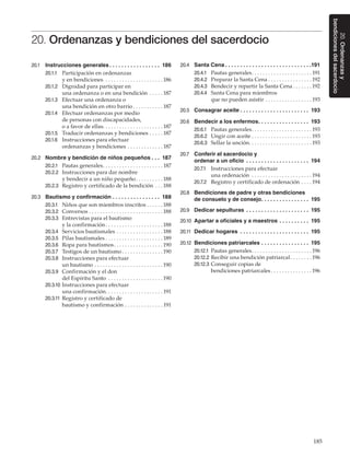 185
20.Ordenanzasy
bendicionesdelsacerdocio
20. Ordenanzas y bendiciones del sacerdocio
20.1	 Instrucciones generales. .  .  .  .  .  .  .  .  .  .  .  .  .  .  .  .  . 186
20.1.1	 Participación en ordenanzas
y en bendiciones . . . . . . . . . . . . . . . . . . . . .  186
20.1.2	 Dignidad para participar en
una ordenanza o en una bendición . . . . .  187
20.1.3	 Efectuar una ordenanza o
una bendición en otro barrio. . . . . . . . . . .  187
20.1.4	 Efectuar ordenanzas por medio
de personas con discapacidades,
o a favor de ellas. . . . . . . . . . . . . . . . . . . . . . 187
20.1.5	 Traducir ordenanzas y bendiciones. . . . .  187
20.1.6	 Instrucciones para efectuar
ordenanzas y bendiciones. . . . . . . . . . . . .  187
20.2	 Nombre y bendición de niños pequeños. .  .  . 187
20.2.1	 Pautas generales. . . . . . . . . . . . . . . . . . . . . .  187
20.2.2	 Instrucciones para dar nombre
y bendecir a un niño pequeño. . . . . . . . . .  188
20.2.3	 Registro y certificado de la bendición. . .  188
20.3	 Bautismo y confirmación. .  .  .  .  .  .  .  .  .  .  .  .  .  .  .  . 188
20.3.1	 Niños que son miembros inscritos. . . . . .  188
20.3.2	 Conversos. . . . . . . . . . . . . . . . . . . . . . . . . . .  188
20.3.3	 Entrevistas para el bautismo
y la confirmación. . . . . . . . . . . . . . . . . . . . .  188
20.3.4	 Servicios bautismales. . . . . . . . . . . . . . . . .  188
20.3.5	 Pilas bautismales. . . . . . . . . . . . . . . . . . . . .  189
20.3.6	 Ropa para bautismos. . . . . . . . . . . . . . . . . .  190
20.3.7	 Testigos de un bautismo. . . . . . . . . . . . . . .  190
20.3.8	 Instrucciones para efectuar
un bautismo. . . . . . . . . . . . . . . . . . . . . . . . .  190
20.3.9	 Confirmación y el don
del Espíritu Santo . . . . . . . . . . . . . . . . . . . .  190
20.3.10	Instrucciones para efectuar
una confirmación. . . . . . . . . . . . . . . . . . . . .  191
20.3.11	 Registro y certificado de
bautismo y confirmación. . . . . . . . . . . . . .  191
20.4	 Santa Cena. .  .  .  .  .  .  .  .  .  .  .  .  .  .  .  .  .  .  .  .  .  .  .  .  .  .  .  . 191
20.4.1	 Pautas generales. . . . . . . . . . . . . . . . . . . . . .  191
20.4.2	 Preparar la Santa Cena. . . . . . . . . . . . . . . .  192
20.4.3	 Bendecir y repartir la Santa Cena. . . . . . .  192
20.4.4	 Santa Cena para miembros
que no pueden asistir. . . . . . . . . . . . . . . . .  193
20.5	 Consagrar aceite. .  .  .  .  .  .  .  .  .  .  .  .  .  .  .  .  .  .  .  .  .  .  . 193
20.6	 Bendecir a los enfermos. .  .  .  .  .  .  .  .  .  .  .  .  .  .  .  .  . 193
20.6.1	 Pautas generales. . . . . . . . . . . . . . . . . . . . . .  193
20.6.2	 Ungir con aceite. . . . . . . . . . . . . . . . . . . . . .  193
20.6.3	 Sellar la unción. . . . . . . . . . . . . . . . . . . . . . .  193
20.7	 Conferir el sacerdocio y
ordenar a un oficio . .  .  .  .  .  .  .  .  .  .  .  .  .  .  .  .  .  .  .  .  . 194
20.7.1	 Instrucciones para efectuar
una ordenación . . . . . . . . . . . . . . . . . . . . . .  194
20.7.2	 Registro y certificado de ordenación. . . .  194
20.8	 Bendiciones de padre y otras bendiciones
de consuelo y de consejo. .  .  .  .  .  .  .  .  .  .  .  .  .  .  .  . 195
20.9	 Dedicar sepulturas . .  .  .  .  .  .  .  .  .  .  .  .  .  .  .  .  .  .  .  .  . 195
20.10	 Apartar a oficiales y a maestros. .  .  .  .  .  .  .  .  .  . 195
20.11	 Dedicar hogares . .  .  .  .  .  .  .  .  .  .  .  .  .  .  .  .  .  .  .  .  .  .  . 195
20.12	 Bendiciones patriarcales. .  .  .  .  .  .  .  .  .  .  .  .  .  .  .  . 195
20.12.1	 Pautas generales. . . . . . . . . . . . . . . . . . . . . .  196
20.12.2	Recibir una bendición patriarcal. . . . . . . .  196
20.12.3	Conseguir copias de
bendiciones patriarcales. . . . . . . . . . . . . . .  196
 