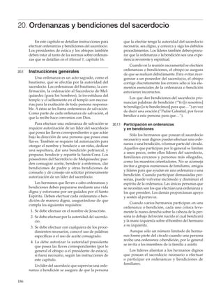 186
20. Ordenanzas y bendiciones del sacerdocio
En este capítulo se detallan instrucciones para
efectuar ordenanzas y bendiciones del sacerdocio.
Los presidentes de estaca y los obispos también
deben estar al tanto de las normas sobre ordenan-
zas que se detallan en el Manual 1, capítulo 16.
20.1	 Instrucciones generales
Una ordenanza es un acto sagrado, como el
bautismo, que se efectúa por la autoridad del
sacerdocio. Las ordenanzas del bautismo, la con-
firmación, la ordenación al Sacerdocio de Mel-
quisedec (para los hombres), la investidura del
templo y el sellamiento en el templo son necesa-
rias para la exaltación de toda persona responsa-
ble. A éstas se les llama ordenanzas de salvación.
Como parte de cada ordenanza de salvación, el
que la recibe hace convenios con Dios.
Para efectuar una ordenanza de salvación se
requiere autorización de un líder del sacerdocio
que posea las llaves correspondientes o que actúe
bajo la dirección de una persona que posea esas
llaves. También se requiere tal autorización para
otorgar el nombre y bendecir a un niño, dedicar
una sepultura, dar una bendición patriarcal, y
preparar, bendecir y repartir la Santa Cena. Los
poseedores del Sacerdocio de Melquisedec pue-
den consagrar aceite, bendecir a enfermos, dar
bendiciones de padre y otras bendiciones de
consuelo y de consejo sin solicitar primeramente
autorización de un líder del sacerdocio.
Los hermanos que lleven a cabo ordenanzas y
bendiciones deben prepararse mediante una vida
digna y esforzarse por ser guiados por el Santo
Espíritu. Deben efectuar cada ordenanza o ben-
dición de manera digna, asegurándose de que
cumpla los siguientes requisitos:
	 1.	Se debe efectuar en el nombre de Jesucristo.
	 2.	Se debe efectuar por la autoridad del sacerdo-
cio.
	 3.	Se debe efectuar con cualquiera de los proce-
dimientos necesarios, como el uso de palabras
específicas o el uso de aceite consagrado.
	 4.	La debe autorizar la autoridad presidente
que posea las llaves correspondientes (por lo
general el obispo o el presidente de estaca),
si fuera necesario, según las instrucciones de
este capítulo.
Un líder del sacerdocio que supervise una orde-
nanza o bendición se asegura de que la persona
que la efectúe tenga la autoridad del sacerdocio
necesaria, sea digno, y conozca y siga los debidos
procedimientos. Los líderes también deben procu-
rar que la ordenanza o la bendición sea una expe-
riencia reverente y espiritual.
Cuando en la reunión sacramental se efectúen
ordenanzas o bendiciones, el obispo se asegura
de que se realicen debidamente. Para evitar aver-
gonzar a un poseedor del sacerdocio, el obispo
corrige discretamente los errores sólo si los ele-
mentos esenciales de la ordenanza o bendición
estuvieran incorrectos.
Los que dan bendiciones del sacerdocio pro-
nuncian palabras de bendición (“Yo [o nosotros]
te bendigo [o te bendecimos] para que…”) en vez
de decir una oración (“Padre Celestial, por favor
bendice a esta persona para que…”).
20.1.1	 Participación en ordenanzas
y en bendiciones
Sólo los hermanos que posean el sacerdocio
necesario y sean dignos pueden efectuar una orde-
nanza o una bendición, o formar parte del círculo.
Aquellos que participan por lo general se limitan
a unos pocos, entre ellos líderes del sacerdocio,
familiares cercanos y personas más allegadas,
como los maestros orientadores. No se aconseja
invitar a grupos numerosos de familiares, amigos
y líderes para que ayuden en una ordenanza o una
bendición. Cuando participan demasiadas per-
sonas, puede volverse incómodo y disminuir el
espíritu de la ordenanza. Las únicas personas que
se necesitan son los que efectúan una ordenanza y
los que presiden. Los demás proporcionan apoyo
y sostén al portavoz.
Cuando varios hermanos participan en una
ordenanza o bendición, cada uno coloca leve-
mente la mano derecha sobre la cabeza de la per-
sona (o debajo del recién nacido al cual bendicen)
y la mano izquierda sobre el hombro del hermano
a su izquierda.
Aunque sólo un número limitado de herma-
nos forme parte del círculo cuando una persona
recibe una ordenanza o bendición, por lo general
se invita a los miembros de la familia a asistir.
Los líderes alientan a los hermanos dignos
que posean el sacerdocio necesario a efectuar
o participar en ordenanzas y bendiciones de
familiares.
 