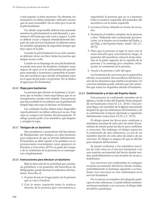 190
20. Ordenanzas y bendiciones del sacerdocio
o más seguido, si fuera necesario. No obstante, los
misioneros no deben pretender utilizarla a horas
que no sean razonables. No se cobra por el uso de
la pila bautismal.
Un adulto responsable deberá estar presente
mientras la pila bautismal se esté llenando, y per-
manecer allí hasta que esté vacía y segura. La pila
se deberá vaciar y limpiar inmediatamente des-
pués de cada servicio bautismal. Se deberán tomar
las medidas apropiadas de seguridad siempre que
haya agua en la pila.
Cuando la pila bautismal no se esté usando,
se deberán cerrar con llave todas las puertas que
tengan acceso a ella.
Cuando no se disponga de una pila bautismal,
se puede usar para un bautismo cualquier masa
segura de agua si es lo suficientemente grande
para sumergir a la persona y permitirle al posee-
dor del sacerdocio que efectúe el bautismo estar
en el agua de pie junto a la persona. No se dedica
el agua para los bautismos.
20.3.6	 Ropa para bautismos
La persona que efectúe un bautismo y la per-
sona que se bautice visten ropa blanca que no se
transparenta cuando está mojada. Una persona
que haya recibido la investidura usa el gárment del
templo bajo esta ropa al efectuar un bautismo.
Las unidades locales deben tener disponible
ropa bautismal y no deben cobrar por su uso. Esta
ropa se compra con fondos del presupuesto. El
obispo puede pedir a los miembros que limpien
y arreglen la ropa.
20.3.7	 Testigos de un bautismo
Dos presbíteros o poseedores del Sacerdocio
de Melquisedec son testigos en cada bautismo
para asegurarse de que se efectúe debidamente.
El bautismo se debe repetir si las palabras no se
pronunciaran exactamente como aparecen en
Doctrina y Convenios 20:73 o si parte del cuerpo
o de la vestimenta de la persona no se sumergie-
ran completamente.
20.3.8	 Instrucciones para efectuar un bautismo
Bajo la dirección de la autoridad que presida,
un presbítero o un poseedor del Sacerdocio de
Melquisedec puede efectuar la ordenanza del bau-
tismo. Para ello, él:
	 1.	Se pone de pie en el agua junto con la persona
que se vaya a bautizar.
	 2.	Con la mano izquierda toma la muñeca
derecha de la persona (por conveniencia y
seguridad); la persona que se va a bautizar
toma la muñeca izquierda del poseedor del
sacerdocio con la mano izquierda.
	 3.	Levanta el brazo derecho en forma de escua-
dra.
	 4.	Pronuncia el nombre completo de la persona
y dice: “Habiendo sido comisionado por Jesu-
cristo, yo te bautizo en el nombre del Padre, y
del Hijo, y del Espíritu Santo. Amén” (D. y C.
20:73).
	 5.	Hace que la persona se tape la nariz con la
mano derecha (por conveniencia); luego, el
poseedor del sacerdocio coloca la mano dere-
cha en la parte superior de la espalda de la
persona y la sumerge por completo, inclu-
yendo, la vestimenta de la persona.
	 6.	Ayuda a la persona a salir del agua.
Los bautismos de conversos por lo general los
efectúa un poseedor del sacerdocio del barrio o
uno de los misioneros que enseñó a la persona. Un
converso también puede solicitar que otro miem-
bro que reúna los requisitos efectúe el bautismo.
20.3.9	 Confirmación y el don del Espíritu Santo
Una persona es confirmada miembro de la
Iglesia y recibe el don del Espíritu Santo después
de ser bautizada (véase D. y C. 20:41). Una per-
sona llega a ser miembro de la Iglesia únicamente
después de que las ordenanzas del bautismo y de
la confirmación se hayan efectuado y registrado
debidamente (véase Juan 3:5; D. y C. 33:11).
El obispo posee las llaves para confirmar a
miembros inscritos de ocho años de edad. El pre-
sidente de misión posee las llaves para confirmar
a conversos. Sin embargo, el obispo supervisa
la realización de esta ordenanza, ya sea de un
miembro inscrito de ocho años de edad o de un
converso. El obispo se asegura de que se efectúe
poco después del bautismo.
Se puede confirmar a los miembros inscri-
tos de ocho años en el servicio bautismal o en
una reunión sacramental del barrio donde resi-
dan, preferiblemente en una reunión de ayuno y
testimonios.
Los conversos son confirmados en cualquier
reunión sacramental del barrio donde residan,
preferiblemente el domingo siguiente a su bau-
tismo. Los conversos no son confirmados en el
servicio bautismal.
Por lo menos un miembro del obispado parti-
cipa en esta ordenanza. Cuando élderes misione-
ros hayan enseñado a un converso, el obispo debe
invitarlos a participar.
 