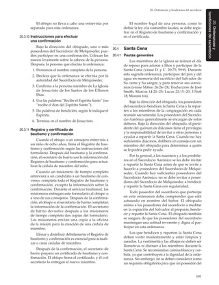 191
20. Ordenanzas y bendiciones del sacerdocio
20.Ordenanzasy
bendicionesdelsacerdocio
El obispo no lleva a cabo una entrevista por
separado para esta ordenanza.
20.3.10	Instrucciones para efectuar
una confirmación
Bajo la dirección del obispado, uno o más
poseedores del Sacerdocio de Melquisedec pue-
den participar en una confirmación. Colocan las
manos levemente sobre la cabeza de la persona.
Después, la persona que efectúa la ordenanza:
	 1.	Pronuncia el nombre completo de la persona.
	 2.	Declara que la ordenanza se efectúa por la
autoridad del Sacerdocio de Melquisedec.
	 3.	Confirma a la persona miembro de La Iglesia
de Jesucristo de los Santos de los Últimos
Días.
	 4.	Usa las palabras “Recibe el Espíritu Santo” (no
“recibe el don del Espíritu Santo”).
	 5.	Da palabras de bendición, según le indique el
Espíritu.
	 6.	Termina en el nombre de Jesucristo.
20.3.11	Registro y certificado de
bautismo y confirmación
Cuando el obispo o un consejero entrevista a
un niño de ocho años, llena el Registro de bau-
tismo y confirmación según las instrucciones del
formulario. Después del bautismo y la confirma-
ción, el secretario de barrio usa la información del
Registro de bautismo y confirmación para actua-
lizar la cédula de miembro del niño.
Cuando un misionero de tiempo completo
entrevista a un candidato a un bautismo de con-
verso, completa todo el Registro de bautismo y
confirmación, excepto la información sobre la
confirmación. Durante el servicio bautismal, los
misioneros entregan este formulario al obispo o
a uno de sus consejeros. Después de la confirma-
ción, el obispo o el secretario de barrio completan
la información de la confirmación. El secretario
de barrio devuelve después a los misioneros
de tiempo completo dos copias del formulario.
Los misioneros envían una copia a la oficina
de la misión para la creación de una cédula de
miembro.
Llenar y distribuir debidamente el Registro de
bautismo y confirmación es esencial para actuali-
zar o crear cédulas de miembro.
Después de la confirmación, el secretario de
barrio prepara un certificado de bautismo y con-
firmación. El obispo firma el certificado, y él o el
secretario lo entregan al nuevo miembro.
El nombre legal de una persona, como lo
define la ley o la costumbre locales, se debe regis-
trar en el Registro de bautismo y confirmación y
en el certificado.
20.4	 Santa Cena
20.4.1	 Pautas generales
Los miembros de la Iglesia se reúnen el día
de reposo para adorar a Dios y participar de la
Santa Cena (véase D. y C. 20:75; 59:9). Durante
esta sagrada ordenanza, participan del pan y del
agua en memoria del sacrificio del Salvador de
Su carne y Su sangre, y para renovar sus conve-
nios (véase Mateo 26:26–28; Traducción de José
Smith, Marcos 14:20–25; Lucas 22:15–20; 3 Nefi
18; Moroni 6:6).
Bajo la dirección del obispado, los poseedores
del sacerdocio bendicen la Santa Cena y la repar-
ten a los miembros de la congregación en cada
reunión sacramental. Los poseedores del Sacerdo-
cio Aarónico generalmente se encargan de estos
deberes. Bajo la dirección del obispado, el presi-
dente del quórum de diáconos tiene el privilegio
y la responsabilidad de invitar a otras personas a
ayudar a repartir la Santa Cena. Cuando no hay
suficientes diáconos, delibera en consejo con un
miembro del obispado para determinar a quién
se le podría pedir ayuda.
Por lo general, a los maestros y a los presbíte-
ros en el Sacerdocio Aarónico se les debe invitar
a repartir la Santa Cena antes de que se invite a
hacerlo a poseedores del Sacerdocio de Melqui-
sedec. Cuando hay suficientes poseedores del
Sacerdocio Aarónico, no se debe invitar a posee-
dores del Sacerdocio de Melquisedec a bendecir
y repartir la Santa Cena con regularidad.
Todo poseedor del sacerdocio que participe
en esta ordenanza debe comprender que está
actuando en nombre del Señor. El obispado
anima a los poseedores del sacerdocio a meditar
en la expiación del Salvador al preparar, bende-
cir y repartir la Santa Cena. El obispado también
se asegura de que los poseedores del sacerdocio
mantengan una actitud reverente y digna al par-
ticipar en esta ordenanza.
Los que bendicen y reparten la Santa Cena
deben vestir modestamente y estar limpios y
aseados. La vestimenta y las alhajas no deben ser
llamativas ni distraer a los miembros durante la
Santa Cena. Se recomiendan camisa blanca y cor-
bata, ya que contribuyen a la dignidad de la orde-
nanza. Sin embargo, no se deben considerar como
un requisito obligatorio para que un poseedor del
 