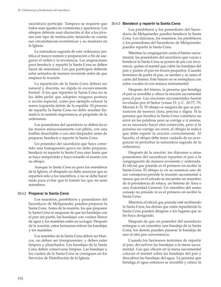 192
20. Ordenanzas y bendiciones del sacerdocio
sacerdocio participe. Tampoco se requiere que
todos sean iguales en vestimenta y apariencia. Los
obispos deberán usar discreción al dar a los jóve-
nes este tipo de instrucción, teniendo en cuenta
sus circunstancias económicas y su madurez en
la Iglesia.
La naturaleza sagrada de esta ordenanza jus-
tifica el mayor esmero y preparación a fin de ase-
gurar el orden y la reverencia. Las asignaciones
para bendecir y repartir la Santa Cena se deben
hacer de antemano. Los que participen deberán
estar sentados de manera reverente antes de que
empiece la reunión.
La repartición de la Santa Cena deberá ser
natural y discreta, no rígida ni excesivamente
formal. A los que reparten la Santa Cena no se
les debe pedir que adopten ninguna postura
o acción especial, como por ejemplo colocar la
mano izquierda detrás de la espalda. El proceso
de repartir la Santa Cena no debe resultar lla-
mativo ni restarle importancia al propósito de la
ordenanza.
Los poseedores del sacerdocio se deben lavar
las manos minuciosamente con jabón, con una
toallita desechable o con otro limpiador antes de
preparar, bendecir o repartir la Santa Cena.
Un poseedor del sacerdocio que haya come-
tido una transgresión grave no debe preparar,
bendecir ni repartir la Santa Cena sino hasta que
se haya arrepentido y haya resuelto el asunto con
su obispo.
Aunque la Santa Cena es para los miembros
de la Iglesia, el obispado no debe anunciar que se
repartirá sólo a los miembros, y no se debe hacer
nada para evitar que la tomen los que no sean
miembros.
20.4.2	 Preparar la Santa Cena
Los maestros, presbíteros y poseedores del
Sacerdocio de Melquisedec pueden preparar la
Santa Cena. Antes de la reunión, los que preparen
la Santa Cena se aseguran de que las bandejas con
el pan sin partir, las bandejas con vasitos llenos
de agua y los manteles estén en su lugar. Después
de la reunión, estos hermanos retiran las bandejas
y los manteles.
Los manteles de la Santa Cena deben ser blan-
cos, no deben ser transparentes, y deben estar
limpios y planchados. Las bandejas de la Santa
Cena deben conservarse limpias. Las bandejas y
los vasitos de la Santa Cena se consiguen en los
Servicios de Distribución de la Iglesia.
20.4.3	 Bendecir y repartir la Santa Cena
Los presbíteros y los poseedores del Sacer-
docio de Melquisedec pueden bendecir la Santa
Cena. Los diáconos, los maestros, los presbíteros
y los poseedores del Sacerdocio de Melquisedec
pueden repartir la Santa Cena.
Mientras la congregación canta el himno sacra-
mental, los poseedores del sacerdocio que vayan a
bendecir la Santa Cena se ponen de pie con reve-
rencia, quitan el mantel que cubre las bandejas del
pan y parten el pan en trozos pequeños. Cuando
terminen de partir el pan, se sientan y se unen al
canto del himno. Este himno no se reemplaza con
solos vocales ni con música instrumental.
Después del himno, la persona que bendiga
el pan se arrodilla y ofrece la oración sacramental
para el pan. Las oraciones sacramentales fueron
reveladas por el Señor (véase D. y C. 20:77, 79;
Moroni 4–5). El obispo se asegura de que se pro-
nuncien de manera clara, precisa y digna. Si la
persona que bendice la Santa Cena cometiera un
error en las palabras pero se corrige a sí misma,
no es necesario hacer otra corrección, pero si la
persona no corrige un error, el obispo le indica
que debe repetir la oración correctamente. Al
hacerlo, el obispo debe tener cuidado de no aver-
gonzar ni perturbar la naturaleza sagrada de la
ordenanza.
Después de la oración, los diáconos u otros
poseedores del sacerdocio reparten el pan a la
congregación de manera reverente y ordenada.
El oficial que preside es el primero en recibir la
Santa Cena. El obispo (o en su ausencia uno de
sus consejeros) preside la reunión sacramental a
menos que en el estrado se encuentre un miembro
de la presidencia de estaca, un Setenta de Área o
una Autoridad General. Un miembro del sumo
consejo no preside ni es el primero en recibir la
Santa Cena.
Mientras el oficial que presida esté recibiendo
la Santa Cena, los demás que estén repartiendo la
Santa Cena pueden dirigirse a los lugares que se
les haya designado.
Después de que un poseedor del sacerdocio
entregue a un miembro una bandeja de la Santa
Cena, los demás pueden pasarse la bandeja de
uno al otro por conveniencia.
Cuando los hermanos terminen de repartir
el pan, devuelven las bandejas a la mesa sacra-
mental. Los que oficien en la mesa sacramental
colocan el mantel sobre las bandejas del pan y
descubren las bandejas del agua. La persona que
bendiga el agua entonces se arrodilla y ofrece la
 