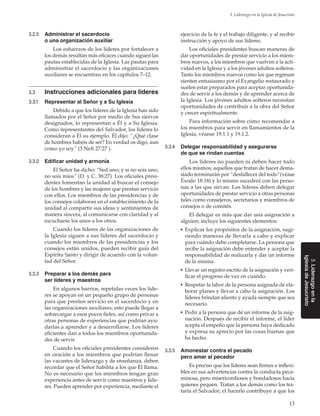 13
3. Liderazgo en la Iglesia de Jesucristo
3.Liderazgoenla
IglesiadeJesucristo
3.2.5	 Administrar el sacerdocio
o una organización auxiliar
Los esfuerzos de los líderes por fortalecer a
los demás resultan más eficaces cuando siguen las
pautas establecidas de la Iglesia. Las pautas para
administrar el sacerdocio y las organizaciones
auxiliares se encuentran en los capítulos 7–12.
3.3	 Instrucciones adicionales para líderes
3.3.1	 Representar al Señor y a Su Iglesia
Debido a que los líderes de la Iglesia han sido
llamados por el Señor por medio de Sus siervos
designados, lo representan a Él y a Su Iglesia.
Como representantes del Salvador, los líderes lo
consideran a Él su ejemplo. Él dijo: “¿Qué clase
de hombres habéis de ser? En verdad os digo, aun
como yo soy” (3 Nefi 27:27 ).
3.3.2	 Edificar unidad y armonía
El Señor ha dicho: “Sed uno; y si no sois uno,
no sois míos” (D. y C. 38:27). Los oficiales presi-
dentes fomentan la unidad al buscar el consejo
de los hombres y las mujeres que prestan servicio
con ellos. Los miembros de las presidencias y de
los consejos colaboran en el establecimiento de la
unidad al compartir sus ideas y sentimientos de
manera sincera, al comunicarse con claridad y al
escucharse los unos a los otros.
Cuando los líderes de las organizaciones de
la Iglesia siguen a sus líderes del sacerdocio y
cuando los miembros de las presidencias y los
consejos están unidos, pueden recibir guía del
Espíritu Santo y dirigir de acuerdo con la volun-
tad del Señor.
3.3.3	 Preparar a los demás para
ser líderes y maestros
En algunos barrios, repetidas veces los líde-
res se apoyan en un pequeño grupo de personas
para que presten servicio en el sacerdocio y en
las organizaciones auxiliares; esto puede llegar a
sobrecargar a esos pocos fieles, así como privar a
otras personas de experiencias que podrían ayu-
darlas a aprender y a desarrollarse. Los líderes
eficientes dan a todos los miembros oportunida-
des de servir.
Cuando los oficiales presidentes consideren
en oración a los miembros que podrían llenar
las vacantes de liderazgo y de enseñanza, deben
recordar que el Señor habilita a los que Él llama.
No es necesario que los miembros tengan gran
experiencia antes de servir como maestros y líde-
res. Pueden aprender por experiencia, mediante el
ejercicio de la fe y el trabajo diligente, y al recibir
instrucción y apoyo de sus líderes.
Los oficiales presidentes buscan maneras de
dar oportunidades de prestar servicio a los miem-
bros nuevos, a los miembros que vuelven a la acti-
vidad en la Iglesia y a los jóvenes adultos solteros.
Tanto los miembros nuevos como los que regresan
sienten entusiasmo por el Evangelio restaurado y
suelen estar preparados para aceptar oportunida-
des de servir a los demás y de aprender acerca de
la Iglesia. Los jóvenes adultos solteros necesitan
oportunidades de contribuir a la obra del Señor
y crecer espiritualmente.
Para información sobre cómo recomendar a
los miembros para servir en llamamientos de la
Iglesia, véanse 19.1.1 y 19.1.2.
3.3.4	 Delegar responsabilidad y asegurarse
de que se rindan cuentas
Los líderes no pueden ni deben hacer todo
ellos mismos; aquellos que tratan de hacer dema-
siado terminarán por “desfallecer del todo”(véase
Éxodo 18:18) y lo mismo sucederá con las perso-
nas a las que sirvan. Los líderes deben delegar
oportunidades de prestar servicio a otras personas
tales como consejeros, secretarios y miembros de
consejos o de comités.
El delegar es más que dar una asignación a
alguien; incluye los siguientes elementos:
◼	 Explicar los propósitos de la asignación, sugi-
riendo maneras de llevarla a cabo y explicar
para cuándo debe completarse. La persona que
recibe la asignación debe entender y aceptar la
responsabilidad de realizarla y dar un informe
de la misma.
◼	 Llevar un registro escrito de la asignación y veri-
ficar el progreso de vez en cuando.
◼	 Respetar la labor de la persona asignada de ela-
borar planes y llevar a cabo la asignación. Los
líderes brindan aliento y ayuda siempre que sea
necesario.
◼	 Pedir a la persona que dé un informe de la asig-
nación. Después de recibir el informe, el líder
acepta el empeño que la persona haya dedicado
y expresa su aprecio por las cosas buenas que
ha hecho.
3.3.5	 Amonestar contra el pecado
pero amar al pecador
Es preciso que los líderes sean firmes e inflexi-
bles en sus advertencias contra la conducta peca-
minosa, pero misericordiosos y bondadosos hacia
quienes pequen. Tratan a los demás como los tra-
taría el Salvador; el hacerlo contribuye a que los
 
