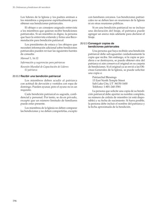 196
20. Ordenanzas y bendiciones del sacerdocio
Los líderes de la Iglesia y los padres animan a
los miembros a prepararse espiritualmente para
obtener sus bendiciones patriarcales.
El obispo o un consejero asignado entrevista
a los miembros que quieran recibir bendiciones
patriarcales. Si un miembro es digno, la persona
que hace la entrevista extiende y firma una Reco-
mendación para bendición patriarcal.
Los presidentes de estaca y los obispos que
necesiten información adicional sobre bendiciones
patriarcales pueden revisar las siguientes fuentes
de consulta:
Manual 1, 16.12
Información y sugerencias para patriarcas
Reunión Mundial de Capacitación de Líderes:
El patriarca
20.12.2	Recibir una bendición patriarcal
Los miembros deben acudir al patriarca
con actitud de devoción y vestidos con ropa de
domingo. Pueden ayunar, pero el ayuno no es un
requisito.
Cada bendición patriarcal es sagrada, confi-
dencial y personal. Por tanto, se da en privado,
excepto que un número limitado de familiares
puede estar presente.
Los miembros de la Iglesia no deben comparar
las bendiciones y no deben compartirlas, excepto
con familiares cercanos. Las bendiciones patriar-
cales no se deben leer en reuniones de la Iglesia
ni en otras reuniones públicas.
Si en una bendición patriarcal no se incluye
una declaración del linaje, el patriarca puede
agregar un anexo más adelante para declarar el
linaje.
20.12.3	Conseguir copias de
bendiciones patriarcales
Una persona que haya recibido una bendición
patriarcal debe salvaguardar cuidadosamente la
copia que reciba. Sin embargo, si la copia se per-
diera o se destruyera, se puede obtener otra del
patriarca si aún conserva el original en su carpeta
de bendiciones. Si el original ya se envió a las Ofi-
cinas Generales de la Iglesia, se puede solicitar
una copia a:
Patriarchal Blessings
15 East North Temple Street
Salt Lake City, UT 84150-1600
Teléfono: 1-801-240-3581
La persona que solicite una copia de su bendi-
ción patriarcal debe aportar su nombre completo,
su número de cédula de miembro (si está dispo-
nible) y su fecha de nacimiento. Si fuera posible,
la persona debe incluir el nombre del patriarca y
la fecha aproximada de la bendición.
 