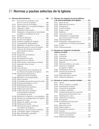 197
21.Normasypautas
selectasdelaIglesia
21. Normas y pautas selectas de la Iglesia
21.1	 Normas administrativas. .  .  .  .  .  .  .  .  .  .  .  .  .  .  .  .  .  . 198
21.1.1	 Prevención de accidentes y qué
hacer en caso de accidentes. . . . . . . . . . . . .  198
21.1.2	 Normas para las actividades. . . . . . . . . . . .  198
21.1.3	 Hijos adoptivos y sus padres biológicos. .  198
21.1.4	 Adopción y tutela. . . . . . . . . . . . . . . . . . . . .  198
21.1.5	 Materiales audiovisuales. . . . . . . . . . . . . . .  198
21.1.6	 Autógrafos y fotografías de Autoridades
Generales y de Setentas de Área. . . . . . . . . 198
21.1.7	 La Biblia. . . . . . . . . . . . . . . . . . . . . . . . . . . . .  198
21.1.8	 El Libro de Mormón. . . . . . . . . . . . . . . . . . .  199
21.1.9	 Revistas de la Iglesia. . . . . . . . . . . . . . . . . . .  199
21.1.10	 Nombre y logotipo de la Iglesia. . . . . . . . .  199
21.1.11	 Computadoras (ordenadores). . . . . . . . . . . 200
21.1.12	 Materiales con derechos de autor. . . . . . . . 200
21.1.13	 Materiales para los cursos de estudio. . . .  201
21.1.14	 Negocios de relaciones de amistad
para miembros solteros. . . . . . . . . . . . . . . . 202
21.1.15	 Directorios. . . . . . . . . . . . . . . . . . . . . . . . . . . 202
21.1.16	 Emigración de miembros. . . . . . . . . . . . . . . 202
21.1.17	 Día de ayuno. . . . . . . . . . . . . . . . . . . . . . . . . 202
21.1.18	 Recaudación de fondos. . . . . . . . . . . . . . . . .202
21.1.19	 Juegos de azar y loterías . . . . . . . . . . . . . . . 202
21.1.20	 Discursantes o instructores invitados. . . . 202
21.1.21	 Impuestos sobre la renta. . . . . . . . . . . . . . . 203
21.1.22	 Internet. . . . . . . . . . . . . . . . . . . . . . . . . . . . . . 203
21.1.23	 Leyes del país . . . . . . . . . . . . . . . . . . . . . . . . 204
21.1.24	 Comunicación de los miembros con
las Oficinas Generales de la Iglesia. . . . . . 204
21.1.25	 Ocupaciones, profesiones y
afiliaciones de los miembros. . . . . . . . . . . . 205
21.1.26	 Miembros con discapacidades. . . . . . . . . . 205
21.1.27	 Otras creencias . . . . . . . . . . . . . . . . . . . . . . . 208
21.1.28	 Actividades que incluyan pasar la noche. . 208
21.1.29	 Participación política y cívica. . . . . . . . . . . 208
21.1.30	 Reglamentos postales. . . . . . . . . . . . . . . . . . 208
21.1.31	 Privacidad de los miembros. . . . . . . . . . . . 208
21.1.32	 Publicaciones privadas. . . . . . . . . . . . . . . . . 209
21.1.33	 Grabar discursos o palabras
de Autoridades Generales
y de Setentas de Área. . . . . . . . . . . . . . . . . . 209
21.1.34	 Referencia a la Iglesia y a sus miembros. . 209
21.1.35	 Estudios de investigaciones en la Iglesia. . 209
21.1.36	 Agentes de ventas. . . . . . . . . . . . . . . . . . . . . 209
21.1.37	 Equipo de satélite y de video . . . . . . . . . . . 209
21.1.38	 Peticiones de fondos. . . . . . . . . . . . . . . . . . . 209
21.1.39	 Declaraciones que se atribuyen
a los líderes de la Iglesia. . . . . . . . . . . . . . . . 210
21.1.40	 Simposios y otras reuniones similares. . .  210
21.1.41	 Actividades sujetas a impuestos. . . . . . . . .  210
21.1.42	 Ropa del templo y gárments. . . . . . . . . . . .  210
21.1.43	 Normas de viajes. . . . . . . . . . . . . . . . . . . . . .  211
21.2	 Normas con respecto al uso de edificios
y de otras propiedades de la Iglesia. .  .  .  .  .  .  .  . 211
21.2.1	 Obras de arte. . . . . . . . . . . . . . . . . . . . . . . . .  211
21.2.2	 Materiales decorativos. . . . . . . . . . . . . . . . .  212
21.2.3	 Emergencias. . . . . . . . . . . . . . . . . . . . . . . . . .  212
21.2.4	 Armas de fuego. . . . . . . . . . . . . . . . . . . . . . .  212
21.2.5	 Fuego y velas. . . . . . . . . . . . . . . . . . . . . . . . .  212
21.2.6	 Banderas. . . . . . . . . . . . . . . . . . . . . . . . . . . . .  212
21.2.7	 Lunes por la noche. . . . . . . . . . . . . . . . . . . .  212
21.2.8	 Alojamiento o campamentos
que incluyan pasar la noche. . . . . . . . . . . .  212
21.2.9	 Estacionamientos . . . . . . . . . . . . . . . . . . . . .  212
21.2.10	 Fotografías, videograbaciones y
trasmisiones en el salón sacramental. . . . .  212
21.2.11	 Cocina. . . . . . . . . . . . . . . . . . . . . . . . . . . . . . .  212
21.2.12	 Almacenamiento. . . . . . . . . . . . . . . . . . . . . .  212
21.3	 Normas con respecto a la atención
médica y la salud . .  .  .  .  .  .  .  .  .  .  .  .  .  .  .  .  .  .  .  .  .  .  . 213
21.3.1	 Autopsias. . . . . . . . . . . . . . . . . . . . . . . . . . . .  213
21.3.2	 Cremación . . . . . . . . . . . . . . . . . . . . . . . . . . .  213
21.3.3	 Eutanasia. . . . . . . . . . . . . . . . . . . . . . . . . . . .  213
21.3.4	 Infección del VIH y SIDA . . . . . . . . . . . . . .  213
21.3.5	 Hipnosis. . . . . . . . . . . . . . . . . . . . . . . . . . . . .  213
21.3.6	 Prácticas médicas y de salud. . . . . . . . . . . .  213
21.3.7	 Donación y trasplante
de órganos y tejidos. . . . . . . . . . . . . . . . . . .  213
21.3.8	 Prolongación de la vida. . . . . . . . . . . . . . . .  213
21.3.9	 Grupos que promueven
la autopercepción. . . . . . . . . . . . . . . . . . . . .  214
21.3.10	 Niños que nacen muertos . . . . . . . . . . . . . .  214
21.3.11	 Palabra de Sabiduría. . . . . . . . . . . . . . . . . . .  214
21.4	 Normas en cuanto a asuntos morales. .  .  .  .  .  . 214
21.4.1	 Aborto. . . . . . . . . . . . . . . . . . . . . . . . . . . . . . .  215
21.4.2	 Abuso, maltrato y crueldad. . . . . . . . . . . . .  215
21.4.3	 Inseminación artificial. . . . . . . . . . . . . . . . .  215
21.4.4	 Control de la natalidad. . . . . . . . . . . . . . . . . 215
21.4.5	 Castidad y fidelidad. . . . . . . . . . . . . . . . . . .  215
21.4.6	 Conducta homosexual y atracción
hacia personas del mismo sexo. . . . . . . . . .  215
21.4.7	 Fertilización in vitro. . . . . . . . . . . . . . . . . . .  216
21.4.8	 Afiliación al ocultismo. . . . . . . . . . . . . . . . .  216
21.4.9	 Pornografía . . . . . . . . . . . . . . . . . . . . . . . . . .  216
21.4.10	 Casamiento entre personas
del mismo sexo. . . . . . . . . . . . . . . . . . . . . . .  216
21.4.11	 Educación sexual. . . . . . . . . . . . . . . . . . . . . .  216
21.4.12	 Padres solteros. . . . . . . . . . . . . . . . . . . . . . . .  216
21.4.13	 Donación de esperma. . . . . . . . . . . . . . . . . .  217
21.4.14	 Suicidio. . . . . . . . . . . . . . . . . . . . . . . . . . . . . .  217
21.4.15	 Esterilización quirúrgica
(incluso vasectomía). . . . . . . . . . . . . . . . . . .  217
21.4.16	 Maternidad subrogada. . . . . . . . . . . . . . . . .  217
 