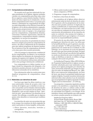 200
21. Normas y pautas selectas de la Iglesia
21.1.11	 Computadoras (ordenadores)
De acuerdo con lo que han autorizado los con-
sejos presidentes de la Iglesia, algunas unidades
cuentan con computadoras para fines tales como
llevar registros y para historia familiar. El presi-
dente de estaca supervisa la instalación y el uso
de las computadoras de la estaca. Las pautas para
obtener y administrar las computadoras de la Igle-
sia están disponibles en las Oficinas Generales de
la Iglesia o en la oficina administrativa asignada.
Estas pautas proporcionan información sobre
asuntos tales como el equipo y los programas
para las computadoras, computadoras donadas,
conexiones a Internet, reparaciones, desecho de
computadoras, computadoras robadas o dañadas,
seguridad y su uso por los miembros.
Donde sea necesario, los presidentes de estaca
hacen los arreglos para poner las computadoras de
barrio y de estaca a disposición de los miembros
para que utilicen programas de historia familiar.
No se autoriza el uso de computadoras de barrio
y de estaca para otros asuntos personales.
A fin de proteger la información confidencial
de las computadoras, los líderes y los secretarios
deben emplear los elementos de contraseña de los
sistemas de registros de la Iglesia. En el Manual 1,
13.8 y 13.9 se encuentran instrucciones adicionales
sobre cómo proteger información confidencial.
Las computadoras se deben instalar en un
lugar donde los integrantes del obispado y los
secretarios puedan procesar en privado las con-
tribuciones semanales de los miembros.
Para información sobre las restricciones para
duplicar programas de computadora, véase
21.1.12.
21.1.12	 Materiales con derechos de autor
Las leyes que rigen las obras creativas y sus
usos autorizados varían de un país a otro. Las
normas de la Iglesia que se detallan en esta sec-
ción concuerdan con los tratados internacionales
que se aplican en la mayoría de los países. Para
simplificar, esta sección emplea la frase “dere-
chos de autor” para referirse a los derechos de un
creador. Sin embargo, es posible que en algunos
países estos derechos se conozcan por nombres
diferentes.
Los derechos de autor son una protección que
la ley otorga a los creadores de obras originales de
autor expresadas en forma tangible, incluyendo:
	 1.	Obras literarias, musicales, teatrales y
coreográficas.
	 2.	Obras de arte, fotografía y escultura.
	 3.	Obras audiovisuales (como películas, videos,
discos compactos y DVDs).
	 4.	Programas o juegos de computadora.
	 5.	Internet y otras bases de datos.
Los miembros de la Iglesia deben observar
estrictamente todas las leyes de derechos de autor.
Por lo general, sólo los propietarios de los dere-
chos de autor pueden autorizar el duplicado (la
copia), la distribución, la representación pública,
la exhibición o las derivaciones de su obra. Utili-
zar una obra en cualquiera de estas formas sin la
autorización del propietario de los derechos de
autor es contrario a las normas de la Iglesia, y
además puede hacer que la Iglesia o el usuario
incurran en responsabilidades jurídicas.
El usuario de una obra debe asumir que está
protegida por derechos de autor. Las obras que
se han publicado llevan, por lo general, una nota,
como por ejemplo “© 1959, por Juan Pérez”. (Las
grabaciones de sonido llevan el símbolo ℗.) Sin
embargo, no es necesario un aviso de derechos
de autor para que haya protección legal. De igual
manera, el hecho de que una edición esté agotada
no anula sus derechos de autor ni justifica que se
copie, se distribuya, se ejecute, se exhiba o se haga
cualquier derivación sin permiso.
La Intellectual Property Office (IPO) [Oficina
de Propiedad Intelectual] de la Iglesia ayuda a
tramitar solicitudes para usar materiales o pro-
gramas de la Iglesia protegidos por derechos de
autor, incluyendo materiales que tengan los dere-
chos de autor de Intellectual Reserve, Inc. (IRI).
IRI es una corporación independiente, sin fines
de lucro, que posee la propiedad intelectual que
emplea la Iglesia. Se puede encontrar información
adicional sobre cómo solicitar el uso de materiales
que son propiedad de la Iglesia siguiendo el enlace
“Rights and Use Information”, en LDS.org.
Las preguntas y respuestas siguientes pueden
ayudar a los miembros a comprender las leyes
de derechos de autor y a ceñirse a ellas al utili-
zar materiales protegidos por derechos de autor
en actividades de la Iglesia y en el hogar. Si los
miembros tienen interrogantes que estas pautas
no aclaren, pueden ponerse en contacto con:
Intellectual Property Office
50 East North Temple Street, Room 1888
Salt Lake City, UT 84150-0018, EE. UU.
Teléfono: 1-801-240-3959 ó 1-800-453-3860,
 extensión 2-3959
Fax: 1-801-240-1187
Correo electrónico:
 cor-intellectualproperty@ldschurch.org
 
