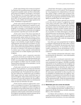 201
21. Normas y pautas selectas de la Iglesia
21.Normasypautas
selectasdelaIglesia
¿Puedo copiar láminas de las revistas de la Iglesia?
Las láminas de las publicaciones de la Iglesia por
lo general se pueden copiar, sin fines comerciales,
para usarse en la Iglesia, en el hogar y con la fami-
lia. No obstante, no se pueden copiar para fines
comerciales sin permiso específico por escrito
de la IPO. Si hay restricciones para copiar una
lámina, en los créditos de la imagen aparecerá la
frase “Prohibida su reproducción”.
¿Puedo copiar material publicado de la Iglesia? Las
publicaciones de la Iglesia por lo general se pue-
den copiar, sin fines comerciales, para usarse en
la Iglesia, en el hogar y con la familia. No se debe
hacer uso comercial de los materiales de la Iglesia
sin el permiso específico por escrito de la IPO.
¿Puedo copiar música? Hay leyes especiales de
derechos de autor con respecto a la música. Una
persona puede copiar música de Himnos, Cancio-
nes para los niños y de las revistas de la Iglesia para
usarla, sin fines comerciales, en la Iglesia, en el
hogar y con la familia, excepto donde se indique
expresamente una restricción en el himno o la can-
ción. Hacer copias de música impresa o grabada
sin la autorización del propietario de los derechos
de autor es contrario a las normas de la Iglesia.
La música que se haya copiado contrariamente
a esta norma no se debe emplear para fines de
la Iglesia.
¿Puedo alterar, copiar o segmentar materiales
audiovisuales producidos por la Iglesia? No, a menos
que tal uso sea autorizado específicamente por
la IPO. Los materiales audiovisuales producidos
por la Iglesia se deben usar de acuerdo con las
instrucciones prescritas en los manuales y en los
materiales de embalaje.
¿Puedo copiar materiales que no sean propiedad de
la Iglesia? Por lo general, no. Las leyes de derechos
de autor gobiernan el uso de materiales que son
propiedad privada. Normalmente hay restriccio-
nes que indican las condiciones que el público
debe seguir antes de copiar materiales que no
sean de la Iglesia. Estas restricciones por lo gene-
ral aparecen cerca del comienzo de una publica-
ción. Los miembros deben observar estrictamente
todas las leyes de derechos de autor.
¿Puedo mostrar productos audiovisuales comer-
ciales en actividades de la Iglesia? Por lo general no.
Los miembros de la Iglesia no deben infringir las
advertencias ni las restricciones que se colocan en
los productos audiovisuales comerciales. El uso de
productos audiovisuales comerciales en funciones
de la Iglesia normalmente requiere permiso de los
propietarios de los derechos de autor.
¿Puedo bajar (descargar) o copiar programas de
computadora para uso de la Iglesia? Por lo general,
no. Los programas de computadoras no se pue-
den copiar o bajar a menos que se hayan com-
prado todas las licencias correspondientes. Como
excepción, los programas de historia familiar de la
Iglesia se pueden bajar sin costo alguno.
¿Puedo bajar o distribuir materiales que encuentro
en los sitios web de la Iglesia? La Iglesia ha creado
varios sitios web tales como LDS.org, Mormon.
org y FamilySearch.org. A menos que se indique
lo contrario, todos los materiales de los sitios web
de la Iglesia, inclusive ayudas visuales, texto, ico-
nos, diseños, bases de datos e información gene-
ral, se pueden ver, bajar (descargar) e imprimir
únicamente para uso personal, familiar y de la
Iglesia, y no para uso comercial. El material de
estos sitios no se puede publicar, transcribir ni dis-
tribuir a otros sitios web o redes de computadora
sin el permiso de la IPO.
Los sitios que sean propiedad de la Iglesia
y cualquier información de estos sitios, incluso
el nombre y el domicilio de personas que hayan
enviado información, no se pueden usar para
vender o promover el uso de productos o servi-
cios, solicitar clientela ni para cualquier otro fin
comercial.
Para consultar información adicional, véase
la información de derechos y usos relacionados
con los sitios web.
¿Qué permiso se necesita para representar espec-
táculos musicales y teatrales? Las producciones que
sean propiedad de la Iglesia o del IRI se pueden
representar en las instalaciones de la Iglesia sin
el permiso de las Oficinas Generales de la Iglesia.
Si una producción con derechos de autor no es
propiedad de la Iglesia, los miembros deben con-
seguir el permiso del propietario de los derechos
de autor para representar la obra en parte o en
su totalidad en instalaciones de la Iglesia. Nor-
malmente, el propietario de los derechos de autor
exige honorarios o regalías, incluso si no se cobra
en las representaciones. Todas las presentaciones
deben tener la aprobación de los líderes locales
del sacerdocio.
21.1.13	 Materiales para los cursos de estudio
Para ayudar a los miembros a aprender y a
vivir el evangelio de Jesucristo, la Iglesia pone a
disposición de ellos Escrituras, revistas, manuales,
libros y otros materiales.
Los líderes del sacerdocio y de las organiza-
ciones auxiliares animan a los miembros a obtener
ejemplares de las Escrituras y de otros materiales
 