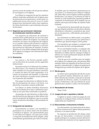 202
21. Normas y pautas selectas de la Iglesia
para los cursos de estudio a fin de que los utilicen
en sus hogares y en la Iglesia.
Los líderes se aseguran de que los maestros
utilicen materiales aprobados por la Iglesia para
la instrucción en los quórumes y en las clases. La
publicación Instrucciones para los cursos de estudio
proporciona información sobre cómo organizar
las clases dominicales y qué materiales usar para
las lecciones.
21.1.14	 Negocios que promueven relaciones
de amistad para miembros solteros
Los negocios de relaciones de amistad a
menudo hacen publicidad de sus servicios entre
los miembros solteros de la Iglesia. Los centros de
reuniones, las clases y los programas de la Iglesia
no se pueden utilizar para promover negocios
particulares, incluyendo empresas o servicios
que promuevan relaciones de amistad. A dichos
negocios no se les deben entregar listas de grupos
de la Iglesia ni ninguna otra información sobre
los miembros.
21.1.15	 Directorios
Las estacas y los barrios pueden publi-
car un directorio de acuerdo con las siguientes
instrucciones:
Se pueden incluir en el directorio los nombres,
las direcciones y los números de teléfono que
estén anotados en una guía telefónica comercial;
o, cuando los datos no estén registrados, si se
cuenta con el permiso del miembro. La dirección
de correo electrónico se puede incluir solamente
con el permiso del miembro.
Para pagar los directorios se utilizan los fon-
dos de presupuesto de estaca o de barrio. Los
directorios no pueden contener publicidad.
Los líderes no deben distribuir directorios
fuera de los límites de la estaca o del barrio ni per-
mitir su uso para fines comerciales ni políticos.
Al principio de cada directorio se debe incluir
una declaración que diga que se debe utilizar sólo
para los propósitos de la Iglesia y que no se puede
copiar sin permiso del obispo o del presidente de
estaca.
21.1.16	 Emigración de miembros
Generalmente, se anima a los miembros a
permanecer en su tierra natal a fin de edificar
y fortalecer la Iglesia. Las oportunidades para
la actividad en la Iglesia, así como para recibir
y compartir las bendiciones del Evangelio, están
aumentando grandemente por todo el mundo.
A medida que los miembros permanezcan en
sus países y se esfuercen por edificar la Iglesia
allí, tanto ellos como la Iglesia recibirán grandes
bendiciones. Las estacas y los barrios en todo el
mundo se verán fortalecidos, haciendo posible el
compartir las bendiciones del Evangelio con un
número aún mayor de los hijos de nuestro Padre
Celestial.
La experiencia ha demostrado que las perso-
nas que emigran enfrentan con frecuencia desafíos
idiomáticos, culturales y económicos que resul-
tan en decepciones y dificultades personales y
familiares.
Los misioneros no deben pedir a sus padres,
familiares o a otras personas que patrocinen a
miembros que desean emigrar a otros países.
Los miembros que emigren a cualquier país
deben acatar las leyes correspondientes.
Si van a los Estados Unidos o a cualquier otro
país con visado de estudiante o de turista, los
miembros no deben esperar conseguir trabajo ni
obtener un visado permanente después de haber
ingresado en ese país.
A fin de que se le considere para un empleo
de la Iglesia en cualquier país, una persona debe
satisfacer todos los requisitos de las leyes de inmi-
gración y naturalización. La Iglesia no patrocina la
inmigración por medio de empleos de la Iglesia.
21.1.17	 Día de ayuno
La observancia apropiada del día de ayuno
por lo general implica abstenerse de comer y
beber durante dos comidas consecutivas durante
un período de 24 horas, asistir a la reunión de
ayuno y testimonios y dar una ofrenda de ayuno
generosa para ayudar a cuidar a los necesitados.
21.1.18	 Recaudación de fondos
Véase 13.6.8.
21.1.19	 Juegos de azar o apuestas y loterías
La Iglesia se opone a todos los juegos de azar
o apuestas en cualquier forma, incluso las loterías
auspiciadas por el gobierno.
21.1.20	Discursantes o instructores invitados
Los discursantes o los instructores de la mayo-
ría de las reuniones de la Iglesia deben pertenecer
al barrio o a la estaca locales.
Se requiere la aprobación del obispo antes
de que un discursante o instructor invitado
pueda participar en cualquier reunión del barrio,
incluyendo las reuniones de las organizaciones
 