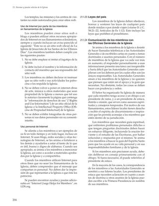 204
21. Normas y pautas selectas de la Iglesia
Los templos, las misiones y los centros de visi-
tantes no están autorizados para crear sitios web.
Uso de Internet por parte de los miembros
en llamamientos de la Iglesia
Los miembros pueden crear sitios web o
blogs o pueden utilizar otros recursos apropia-
dos de Internet en sus llamamientos eclesiásticos,
siempre y cuando incluyan un aviso parecido al
siguiente: “Éste no es un sitio web oficial de La
Iglesia de Jesucristo de los Santos de los Últimos
Días”. Los miembros también deben cumplir con
las siguientes pautas:
	 1.	No se debe emplear ni imitar el logotipo de la
Iglesia.
	 2.	Se debe incluir el nombre y la información de
contacto del miembro que sea responsable del
sitio web.
	 3.	Los miembros no deben declarar ni insinuar
que su sitio web o sus actividades los patro-
cina o los respalda la Iglesia.
	 4.	No se deben volver a poner en internet obras
de arte, música u otros materiales que sean
propiedad de la Iglesia a menos que tal uso
lo autorice claramente la página que contenga
la “información de derechos de uso” [“Rights
and Use Information”] de un sitio oficial de la
Iglesia o la Intellectual Property Office [Ofi-
cina de Propiedad Intelectual] de la Iglesia.
	 5.	No se deben exhibir fotografías de otras per-
sonas ni sus datos personales sin su consenti-
miento.
Uso personal de Internet
Se alienta a los miembros a ser ejemplos de
su fe en todo tiempo y en todo lugar, incluso en
Internet. Si usan blogs, redes sociales y otras tec-
nologías de Internet, se les anima a fortalecer a
los demás y ayudarlos a estar al tanto de lo que
es útil, bueno y digno de alabanza. Cuando sea
apropiado, se anima a los miembros a mencionar
la Iglesia, así como a acceder a materiales aproba-
dos por la Iglesia y a compartirlos.
Cuando los miembros utilicen Internet para
otros fines que no sean los llamamientos de la
Iglesia, deben comprender que el mensaje que
compartan es personal. No deben dar la impre-
sión de que representan a la Iglesia o que ésta los
patrocina.
Se pueden encontrar ayudas y pautas adicio-
nales en “Internet Usage Helps for Members”, en
LDS.org.
21.1.23	Leyes del país
Los miembros de la Iglesia deben obedecer,
honrar y sostener las leyes de cualquier país
donde residan o por donde viajen (véanse D. y C.
58:21–22; Artículos de Fe 1:12). Esto incluye las
leyes que prohíben el proselitismo.
21.1.24	 Comunicación de los miembros con
las Oficinas Generales de la Iglesia
Se anima a los miembros de la Iglesia a desistir
de hacer llamadas telefónicas a las Autoridades
Generales o de escribirles cartas en cuanto a temas
doctrinales o asuntos personales. Con el número
de miembros de la Iglesia que va cada vez más
en aumento, el responder personalmente a esas
informaciones presenta una tarea casi insuperable
y haría difícil que las Autoridades Generales cum-
plieran con los deberes por los cuales ellos son los
únicos responsables. Las Autoridades Generales
aman a los miembros de la Iglesia y no quieren
que piensen que están sin el apoyo y la guía que
necesitan. No obstante, todas las cosas se deben
hacer con prudencia y orden.
El Señor ha organizado Su Iglesia de manera
que cada miembro tenga acceso a un obispo o un
presidente de rama, y a un presidente de estaca,
distrito o misión, que sirven como asesores espiri-
tuales y consejeros temporales. Por motivo de sus
llamamientos, estos líderes locales tienen derecho
a recibir el espíritu de discernimiento e inspira-
ción que les permita aconsejar a los miembros que
estén dentro de su jurisdicción.
Los miembros que necesiten guía espiritual,
que enfrenten problemas personales difíciles o
que tengan preguntas doctrinales deben hacer
un esfuerzo diligente, incluyendo la oración fer-
viente y el estudio de las Escrituras, por hallar
soluciones y respuestas por sí mismos. Se anima
a los miembros a buscar la guía del Espíritu Santo
para que los ayude en su vida personal y en sus
responsabilidades familiares y de la Iglesia.
Si los miembros aún precisaran ayuda, debe-
rán deliberar en consejo primeramente con el
obispo. Si fuera necesario, él puede referirlos al
presidente de estaca.
En la mayoría de los casos, la correspondencia
de los miembros a las Autoridades Generales se
remitirá a sus líderes locales. Los presidentes de
estaca que necesiten aclaración en cuanto a asun-
tos de doctrina u otros asuntos de la Iglesia pue-
den escribir a la Primera Presidencia en nombre
de sus miembros.
 