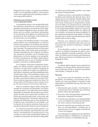 207
21. Normas y pautas selectas de la Iglesia
21.Normasypautas
selectasdelaIglesia
designado para acoger a un grupo de miembros
sordos o con incapacidad auditiva, o (3) un barrio
o una rama organizada para miembros sordos o
con incapacidad auditiva.
Intérpretes para miembros sordos
o con incapacidad auditiva
Los miembros sordos o con incapacidad audi-
tiva enfrentan obstáculos de comunicación para
aprender los principios y las doctrinas del Evange-
lio. Si emplean lenguaje de señas, necesitan intér-
pretes que los ayuden a participar plenamente
en las reuniones de la Iglesia, las ordenanzas del
sacerdocio, la obra del templo, el dar testimonio,
las entrevistas y las actividades.
Se anima a los miembros sordos o con incapa-
cidad auditiva a ser autosuficientes y a tomar la
iniciativa para trabajar con los líderes del sacerdo-
cio para coordinar los servicios de interpretación
que necesiten. En preparación para situaciones
delicadas tales como entrevistas personales o
consejos disciplinarios de la Iglesia, los líderes
del sacerdocio consultan con el miembro para
determinar si se ha de emplear a un intérprete.
En tales circunstancias, los líderes deben buscar
a un intérprete que no sea un familiar (si fuera
posible) y recalcar la confidencialidad.
Si no hubiera suficientes intérpretes dispo-
nibles, los líderes pueden organizar clases en
el barrio o la estaca para enseñar el lenguaje de
señas que se utiliza en la región. Los líderes pue-
den llamar a miembros que estén habilitados para
enseñar estas clases. A los miembros sordos o con
incapacidad auditiva y que empleen el lenguaje
de señas como idioma materno se les debe consi-
derar en primer lugar para enseñar las clases. Un
recurso útil es el Dictionary of Sign Language Terms
for The Church of Jesus Christ of Latter-day Saints.
Sólo los miembros dignos deben interpretar
durante las reuniones sacramentales, las reunio-
nes del sacerdocio y las entrevistas. Si no hubiera
disponible un poseedor del sacerdocio para inter-
pretar durante una reunión del sacerdocio, un
oficial que presida puede pedir a una mujer que
haga la interpretación. Se pueden utilizar provi-
sionalmente intérpretes que no sean miembros de
la Iglesia como voluntarios en actividades y en
la mayoría de las demás reuniones hasta que los
miembros desarrollen destrezas para interpretar.
Un oficial que presida puede pedirle a un
poseedor del sacerdocio que interprete una orde-
nanza o una bendición si la persona que la vaya
a recibir es sorda o tiene incapacidad auditiva. Si
no hubiera un poseedor del sacerdocio disponible,
un oficial que presida puede pedirle a una mujer
que haga la interpretación.
Durante una clase o una reunión, los intérpre-
tes deben estar al frente del salón de clase o de la
capilla, pero no en el estrado. También deben estar
al lado del orador a fin de no crear una distrac-
ción visual. Puesto que la comprensión se realza
al ver los labios y la comunicación no verbal de la
persona que esté hablando, los miembros sordos
o con incapacidad auditiva deben ser capaces de
ver al intérprete y también deben ser capaces de
ver al orador o al maestro de manera periférica. Si
hay suficientes intérpretes disponibles, los líderes
les piden que se turnen aproximadamente cada 30
minutos para evitar la fatiga.
Durante una ordenanza del sacerdocio o
una entrevista, el intérprete debe estar cerca de
la persona que efectúa la ordenanza o dirige la
entrevista.
Si los miembros sordos o con incapacidad
auditiva no utilizan el lenguaje de señas, y nece-
sitan un intérprete oral para ayudarlos a leer los
labios, los líderes usan los mismos procedimientos
que utilizan para buscar un intérprete que use el
lenguaje de señas.
Privacidad
Los líderes deben respetar la privacidad de los
miembros con discapacidades durante las reunio-
nes de liderazgo donde se analicen necesidades
individuales, y después de ellas.
Recursos
Los recursos para los miembros con disca-
pacidades, sus familias y las personas que los
cuiden, así como para líderes y maestros, están
disponibles en disabilities.lds.org. Este sitio web
proporciona:
	 1.	Información para ayudar a incrementar la
comprensión de los desafíos que enfrentan
quienes tienen discapacidades.
	 2.	Secciones sobre discapacidades específicas y
respuestas a preguntas frecuentes.
	 3.	Consuelo para miembros con discapacidades
y para sus familias por medio de las Escritu-
ras, citas y enlaces a información útil.
	 4.	Listas de materiales que ayudarán a los miem-
bros con discapacidades a medida que se
esfuerzan por vivir el evangelio de Jesucristo
y servir en la Iglesia.
Los materiales de la Iglesia para los miembros
con discapacidades se detallan en el Catálogo de
Materiales de la Iglesia y en disabilities.lds.org.
 