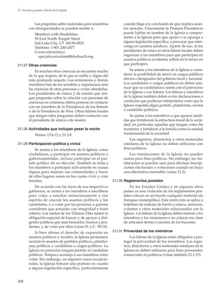 208
21. Normas y pautas selectas de la Iglesia
Las preguntas sobre materiales para miembros
con discapacidades se pueden remitir a:
Members with Disabilities
50 East North Temple Street
Salt Lake City, UT 84150-0024
Teléfono: 1-801-240-2477
Correo electrónico:
 specialcurriculum@ldschurch.org
21.1.27	 Otras creencias
En muchas otras creencias se encuentra mucho
de lo que inspira, de lo que es noble y digno del
más profundo respeto. Los misioneros y demás
miembros han de ser sensibles y respetuosos ante
las creencias de otras personas y evitar ofenderlas.
Los presidentes de estaca y de misión que ten-
gan preguntas sobre la relación con personas de
creencias no cristianas deben ponerse en contacto
con un miembro de la Presidencia de los Setenta
o de la Presidencia de Área. Otros líderes locales
que tengan tales preguntas deben contactar con
el presidente de estaca o de misión.
21.1.28	 Actividades que incluyan pasar la noche
Véanse 13.6.12 y 21.2.8.
21.1.29	Participación política y cívica
Se anima a los miembros de la Iglesia, como
ciudadanos, a participar en asuntos políticos y
gubernamentales, incluso participar en el par-
tido político de su elección. También se insta a
los miembros a participar activamente en causas
dignas para mejorar sus comunidades y hacer
de ellas lugares sanos en los cuales vivir y criar
familias.
De acuerdo con las leyes de sus respectivos
gobiernos, se anima a los miembros a inscribirse
para votar, a estudiar minuciosamente y con
espíritu de oración los asuntos políticos y los
candidatos, y a votar por las personas a quienes
consideren que actuarán con integridad y buen
criterio. Los santos de los Últimos Días tienen la
obligación especial de buscar y de apoyar a diri-
gentes políticos que sean honrados, buenos y pru-
dentes, y de votar por ellos (véase D. y C. 98:10).
Si bien afirma el derecho de expresión en
asuntos políticos y sociales, la Iglesia permanece
neutral en asuntos de partidos políticos, platafor-
mas políticas y candidatos a cargos políticos. La
Iglesia no patrocina ningún partido ni candidato
políticos. Tampoco aconseja a sus miembros cómo
votar. Sin embargo, en algunos casos excepcio-
nales, la Iglesia tomará una postura en cuanto
a alguna legislación específica, particularmente
cuando llega a la conclusión de que implica asun-
tos morales. Únicamente la Primera Presidencia
puede hablar en nombre de la Iglesia o compro-
meter a la Iglesia para que apoye o se oponga a
alguna legislación específica, o procurar que inter-
venga en asuntos jurídicos. Aparte de eso, ni los
presidentes de estaca ni otros líderes locales deben
organizar a los miembros para que participen en
asuntos políticos ni intentar influir en la forma en
que participen.
Se anima a los miembros de la Iglesia a consi-
derar la posibilidad de servir en cargos públicos
electos o designados del gobierno local y nacional.
Los candidatos a cargos públicos no deben insi-
nuar que su candidatura cuenta con el patrocinio
de la Iglesia o sus líderes. Los líderes y miembros
de la Iglesia también deben evitar declaraciones o
conductas que pudieran interpretarse como que la
Iglesia respalda algún partido, plataforma, norma
o candidato políticos.
Se anima a los miembros a que apoyen medi-
das que fortalezcan la estructura moral de la socie-
dad, en particular aquellas que tengan como fin
mantener y fortalecer a la familia como la unidad
fundamental de la sociedad.
Los registros, directorios y otros materiales
similares de la Iglesia no deben utilizarse con
fines políticos.
Las instalaciones de la Iglesia no pueden
usarse para fines políticos. Sin embargo, las ins-
talaciones se pueden usar para efectuar inscrip-
ciones electorales o votaciones cuando no haya
una alternativa razonable (véase 21.2).
21.1.30	Reglamentos postales
En los Estados Unidos y en algunos otros
países es una violación de los reglamentos pos-
tales colocar en un buzón cualquier material sin
franqueo (estampillas). Esta restricción se aplica a
boletines de noticias de barrio o estaca, anuncios,
volantes y otros materiales relacionados con la
Iglesia. Los líderes de la Iglesia deben instruir a los
miembros y los misioneros a no colocar esa clase
de artículos dentro o encima de los buzones.
21.1.31	 Privacidad de los miembros
Los líderes de la Iglesia están obligados a pro-
teger la privacidad de los miembros. Los regis-
tros, directorios y otros materiales similares de la
Iglesia no deben utilizarse para fines personales,
comerciales ni políticos (véase también 21.1.15).
 