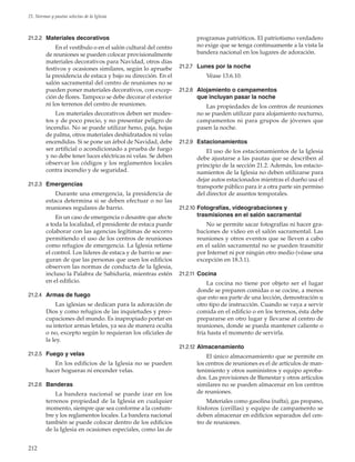 212
21. Normas y pautas selectas de la Iglesia
21.2.2	 Materiales decorativos
En el vestíbulo o en el salón cultural del centro
de reuniones se pueden colocar provisionalmente
materiales decorativos para Navidad, otros días
festivos y ocasiones similares, según lo apruebe
la presidencia de estaca y bajo su dirección. En el
salón sacramental del centro de reuniones no se
pueden poner materiales decorativos, con excep-
ción de flores. Tampoco se debe decorar el exterior
ni los terrenos del centro de reuniones.
Los materiales decorativos deben ser modes-
tos y de poco precio, y no presentar peligro de
incendio. No se puede utilizar heno, paja, hojas
de palma, otros materiales deshidratados ni velas
encendidas. Si se pone un árbol de Navidad, debe
ser artificial o acondicionado a prueba de fuego
y no debe tener luces eléctricas ni velas. Se deben
observar los códigos y los reglamentos locales
contra incendio y de seguridad.
21.2.3	 Emergencias
Durante una emergencia, la presidencia de
estaca determina si se deben efectuar o no las
reuniones regulares de barrio.
En un caso de emergencia o desastre que afecte
a toda la localidad, el presidente de estaca puede
colaborar con las agencias legítimas de socorro
permitiendo el uso de los centros de reuniones
como refugios de emergencia. La Iglesia retiene
el control. Los líderes de estaca y de barrio se ase-
guran de que las personas que usen los edificios
observen las normas de conducta de la Iglesia,
incluso la Palabra de Sabiduría, mientras estén
en el edificio.
21.2.4	 Armas de fuego
Las iglesias se dedican para la adoración de
Dios y como refugios de las inquietudes y preo-
cupaciones del mundo. Es inapropiado portar en
su interior armas letales, ya sea de manera oculta
o no, excepto según lo requieran los oficiales de
la ley.
21.2.5	 Fuego y velas
En los edificios de la Iglesia no se pueden
hacer hogueras ni encender velas.
21.2.6	 Banderas
La bandera nacional se puede izar en los
terrenos propiedad de la Iglesia en cualquier
momento, siempre que sea conforme a la costum-
bre y los reglamentos locales. La bandera nacional
también se puede colocar dentro de los edificios
de la Iglesia en ocasiones especiales, como las de
programas patrióticos. El patriotismo verdadero
no exige que se tenga continuamente a la vista la
bandera nacional en los lugares de adoración.
21.2.7	 Lunes por la noche
Véase 13.6.10.
21.2.8	 Alojamiento o campamentos
que incluyan pasar la noche
Las propiedades de los centros de reuniones
no se pueden utilizar para alojamiento nocturno,
campamentos ni para grupos de jóvenes que
pasen la noche.
21.2.9	 Estacionamientos
El uso de los estacionamientos de la Iglesia
debe ajustarse a las pautas que se describen al
principio de la sección 21.2. Además, los estacio-
namientos de la Iglesia no deben utilizarse para
dejar autos estacionados mientras el dueño usa el
transporte público para ir a otra parte sin permiso
del director de asuntos temporales.
21.2.10	Fotografías, videograbaciones y
trasmisiones en el salón sacramental
No se permite sacar fotografías ni hacer gra-
baciones de video en el salón sacramental. Las
reuniones y otros eventos que se lleven a cabo
en el salón sacramental no se pueden trasmitir
por Internet ni por ningún otro medio (véase una
excepción en 18.3.1).
21.2.11	 Cocina
La cocina no tiene por objeto ser el lugar
donde se preparen comidas o se cocine, a menos
que esto sea parte de una lección, demostración u
otro tipo de instrucción. Cuando se vaya a servir
comida en el edificio o en los terrenos, ésta debe
prepararse en otro lugar y llevarse al centro de
reuniones, donde se pueda mantener caliente o
fría hasta el momento de servirla.
21.2.12	Almacenamiento
El único almacenamiento que se permite en
los centros de reuniones es el de artículos de man-
tenimiento y otros suministros y equipo aproba-
dos. Las provisiones de Bienestar y otros artículos
similares no se pueden almacenar en los centros
de reuniones.
Materiales como gasolina (nafta), gas propano,
fósforos (cerillas) y equipo de campamento se
deben almacenar en edificios separados del cen-
tro de reuniones.
 