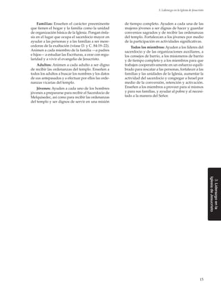 15
3. Liderazgo en la Iglesia de Jesucristo
3.Liderazgoenla
IglesiadeJesucristo
Familias: Enseñen el carácter preeminente
que tienen el hogar y la familia como la unidad
de organización básica de la Iglesia. Pongan énfa-
sis en el lugar que ocupa el sacerdocio mayor en
ayudar a las personas y a las familias a ser mere-
cedoras de la exaltación (véase D. y C. 84:19–22).
Animen a cada miembro de la familia —a padres
e hijos— a estudiar las Escrituras, a orar con regu-
laridad y a vivir el evangelio de Jesucristo.
Adultos: Animen a cada adulto a ser digno
de recibir las ordenanzas del templo. Enseñen a
todos los adultos a buscar los nombres y los datos
de sus antepasados y a efectuar por ellos las orde-
nanzas vicarias del templo.
Jóvenes: Ayuden a cada uno de los hombres
jóvenes a prepararse para recibir el Sacerdocio de
Melquisedec, así como para recibir las ordenanzas
del templo y ser dignos de servir en una misión
de tiempo completo. Ayuden a cada una de las
mujeres jóvenes a ser dignas de hacer y guardar
convenios sagrados y de recibir las ordenanzas
del templo. Fortalezcan a los jóvenes por medio
de la participación en actividades significativas.
Todos los miembros: Ayuden a los líderes del
sacerdocio y de las organizaciones auxiliares, a
los consejos de barrio, a los misioneros de barrio
y de tiempo completo y a los miembros para que
trabajen cooperativamente en un esfuerzo equili-
brado para rescatar a las personas, fortalecer a las
familias y las unidades de la Iglesia, aumentar la
actividad del sacerdocio y congregar a Israel por
medio de la conversión, retención y activación.
Enseñen a los miembros a proveer para sí mismos
y para sus familias, y ayudar al pobre y al necesi-
tado a la manera del Señor.
 