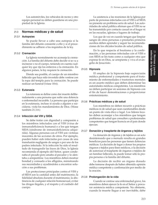 213
21. Normas y pautas selectas de la Iglesia
21.Normasypautas
selectasdelaIglesia
Los automóviles, los vehículos de recreo y otro
equipo personal no deben guardarse en una pro-
piedad de la Iglesia.
21.3	 Normas médicas y de salud
21.3.1	 Autopsias
Se puede llevar a cabo una autopsia si la
familia del difunto consiente a ello y si el proce-
dimiento se adhiere a los requisitos de la ley.
21.3.2	 Cremación
La Iglesia normalmente no aconseja la crema-
ción. La familia del difunto debe decidir si se va a
incinerar o no el cuerpo, teniendo en cuenta cual-
quier ley que rija los entierros o la cremación. En
algunos países, la ley requiere la cremación.
Donde sea posible, el cuerpo de un miembro
fallecido que haya sido investido debe vestirse con
la ropa del templo para la cremación. Se puede
realizar un funeral (véase 18.6).
21.3.3	 Eutanasia
La eutanasia se define como dar muerte delibe-
radamente a una persona que sufre una dolencia
o enfermedad incurable. La persona que participa
en la eutanasia, incluso si ayuda a alguien a sui-
cidarse, viola los mandamientos de Dios. (Véase
también 21.3.8.)
21.3.4	 Infección del VIH y SIDA
Se debe tratar con dignidad y compasión a
los miembros infectados con el VIH (virus de
inmunodeficiencia humana) o a los que tengan
SIDA (síndrome de inmunodeficiencia adqui-
rida). Algunas personas con el VIH son víctimas
inocentes de las acciones de otros. Por ejemplo,
pueden haber sido infectadas por causa de una
transfusión negligente de sangre o por uno de los
padres infectado. Si la infección ha sido el resul-
tado de transgredir las leyes de Dios, la Iglesia
recomienda el ejemplo del Señor, quien conde-
naba el pecado pero amaba al pecador y lo alen-
taba a arrepentirse. Los miembros deben mostrar
bondad y consuelo a los afligidos, ministrando
sus necesidades y ayudándoles a encontrar solu-
ción a sus problemas.
Las protecciones principales contra el VIH y
el SIDA son la castidad antes del matrimonio, la
fidelidad absoluta durante el matrimonio, la abs-
tinencia de cualquier relación homosexual, evitar
las drogas ilegales, y el respeto y el cuidado del
cuerpo.
La asistencia a las reuniones de la Iglesia por
parte de personas infectadas con el VIH o el SIDA
no presenta un problema serio de salud. Las auto-
ridades de salud pública afirman que el VIH no se
ha transmitido por contacto casual en el hogar ni
en las escuelas, iglesias o lugares de trabajo.
Los que de vez en cuando tengan que limpiar
sangre de otras personas o prestarles primeros
auxilios deben aprender y seguir las recomenda-
ciones de los oficiales locales de salud pública.
En lo que respecta al bautismo y la confir-
mación, a las personas infectadas con el VIH o
con SIDA se les trata como a cualquier otra que
exprese fe en Dios, se arrepienta y viva el evan-
gelio de Jesucristo.
21.3.5	 Hipnosis
El empleo de la hipnosis bajo supervisión
médica profesional y competente para el trata-
miento de enfermedades o trastornos mentales
es un asunto médico que deben determinar las
autoridades médicas competentes. Los miembros
no deben participar en sesiones de hipnosis con
el fin de hacer demostraciones o proporcionar
entretenimiento.
21.3.6	 Prácticas médicas y de salud
Los miembros no deben recurrir a prácticas
médicas ni de salud que sean cuestionables desde
un punto de vista ético o legal. Los líderes loca-
les deben aconsejar a los miembros que tengan
problemas de salud que consulten a profesionales
competentes que tengan licencia en el país donde
ejerzan.
21.3.7	 Donación y trasplante de órganos y tejidos
La donación de órganos y de tejidos es un acto
desinteresado que a menudo resulta en grandes
beneficios para las personas que tienen dolencias
médicas. La decisión de legar o donar los propios
órganos o tejidos para fines médicos, o la decisión
de autorizar el trasplante de órganos o tejidos de
un familiar fallecido, la puede tomar sólo la pro-
pia persona o la familia del difunto.
La decisión de recibir un órgano donado
debe tomarse después de haber obtenido opinión
médica competente y confirmación por medio de
la oración.
21.3.8	 Prolongación de la vida
Cuando se contrae una enfermedad grave, los
miembros deben ejercer la fe en el Señor y procu-
rar asistencia médica competente. No obstante,
cuando la muerte llegue a ser inevitable, debe
 